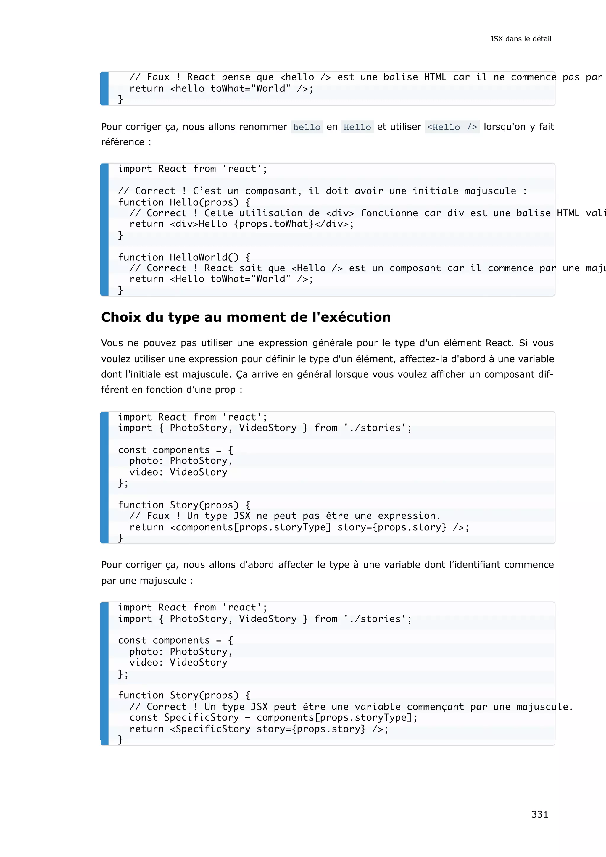 Pour corriger ça, nous allons renommer hello en Hello et utiliser <Hello /> lorsqu'on y fait
référence :
Choix du type au moment de l'exécution
Vous ne pouvez pas utiliser une expression générale pour le type d'un élément React. Si vous
voulez utiliser une expression pour définir le type d'un élément, affectez-la d'abord à une variable
dont l'initiale est majuscule. Ça arrive en général lorsque vous voulez afficher un composant dif-
férent en fonction d’une prop :
Pour corriger ça, nous allons d'abord affecter le type à une variable dont l’identifiant commence
par une majuscule :
// Faux ! React pense que <hello /> est une balise HTML car il ne commence pas par
return <hello toWhat="World" />;
}
import React from 'react';
// Correct ! C’est un composant, il doit avoir une initiale majuscule :
function Hello(props) {
// Correct ! Cette utilisation de <div> fonctionne car div est une balise HTML vali
return <div>Hello {props.toWhat}</div>;
}
function HelloWorld() {
// Correct ! React sait que <Hello /> est un composant car il commence par une maju
return <Hello toWhat="World" />;
}
import React from 'react';
import { PhotoStory, VideoStory } from './stories';
const components = {
photo: PhotoStory,
video: VideoStory
};
function Story(props) {
// Faux ! Un type JSX ne peut pas être une expression.
return <components[props.storyType] story={props.story} />;
}
import React from 'react';
import { PhotoStory, VideoStory } from './stories';
const components = {
photo: PhotoStory,
video: VideoStory
};
function Story(props) {
// Correct ! Un type JSX peut être une variable commençant par une majuscule.
const SpecificStory = components[props.storyType];
return <SpecificStory story={props.story} />;
}
JSX dans le détail
331
 