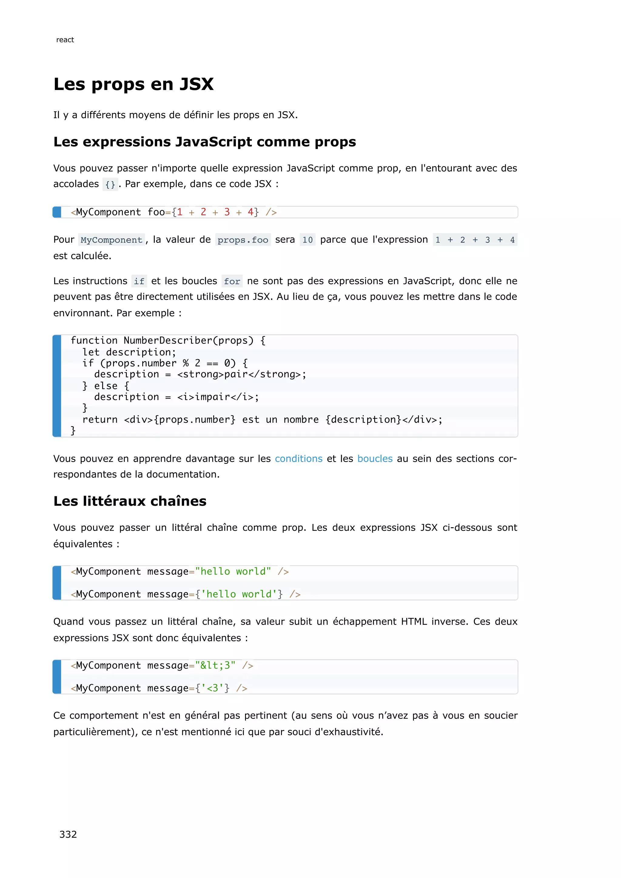 Les props en JSX
Il y a différents moyens de définir les props en JSX.
Les expressions JavaScript comme props
Vous pouvez passer n'importe quelle expression JavaScript comme prop, en l'entourant avec des
accolades {} . Par exemple, dans ce code JSX :
Pour MyComponent , la valeur de props.foo sera 10 parce que l'expression 1 + 2 + 3 + 4
est calculée.
Les instructions if et les boucles for ne sont pas des expressions en JavaScript, donc elle ne
peuvent pas être directement utilisées en JSX. Au lieu de ça, vous pouvez les mettre dans le code
environnant. Par exemple :
Vous pouvez en apprendre davantage sur les conditions et les boucles au sein des sections cor-
respondantes de la documentation.
Les littéraux chaînes
Vous pouvez passer un littéral chaîne comme prop. Les deux expressions JSX ci-dessous sont
équivalentes :
Quand vous passez un littéral chaîne, sa valeur subit un échappement HTML inverse. Ces deux
expressions JSX sont donc équivalentes :
Ce comportement n'est en général pas pertinent (au sens où vous n’avez pas à vous en soucier
particulièrement), ce n'est mentionné ici que par souci d'exhaustivité.
<MyComponent foo={1 + 2 + 3 + 4} />
function NumberDescriber(props) {
let description;
if (props.number % 2 == 0) {
description = <strong>pair</strong>;
} else {
description = <i>impair</i>;
}
return <div>{props.number} est un nombre {description}</div>;
}
<MyComponent message="hello world" />
<MyComponent message={'hello world'} />
<MyComponent message="&lt;3" />
<MyComponent message={'<3'} />
react
332
 