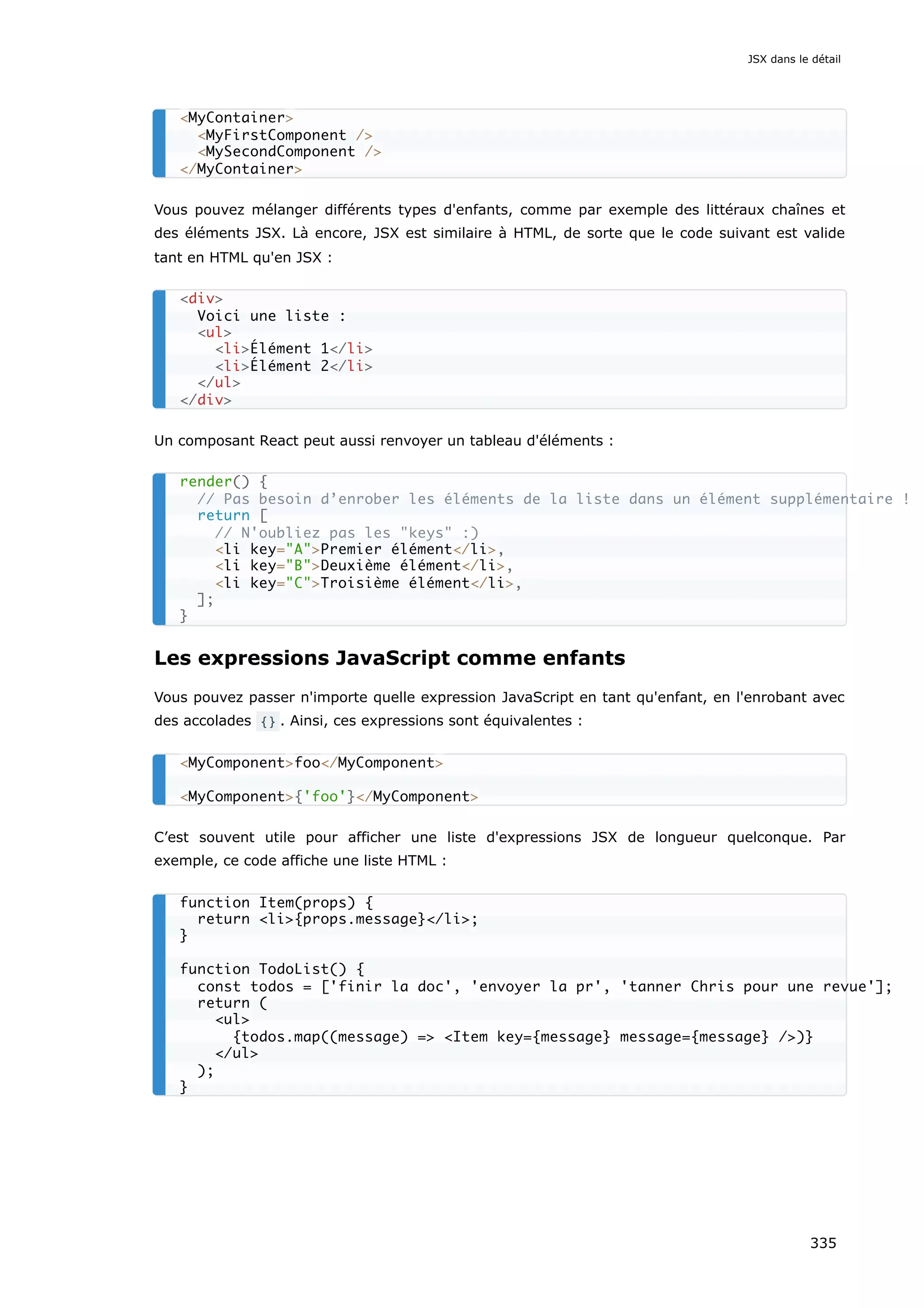 Vous pouvez mélanger différents types d'enfants, comme par exemple des littéraux chaînes et
des éléments JSX. Là encore, JSX est similaire à HTML, de sorte que le code suivant est valide
tant en HTML qu'en JSX :
Un composant React peut aussi renvoyer un tableau d'éléments :
Les expressions JavaScript comme enfants
Vous pouvez passer n'importe quelle expression JavaScript en tant qu'enfant, en l'enrobant avec
des accolades {} . Ainsi, ces expressions sont équivalentes :
C’est souvent utile pour afficher une liste d'expressions JSX de longueur quelconque. Par
exemple, ce code affiche une liste HTML :
<MyContainer>
<MyFirstComponent />
<MySecondComponent />
</MyContainer>
<div>
Voici une liste :
<ul>
<li>Élément 1</li>
<li>Élément 2</li>
</ul>
</div>
render() {
// Pas besoin d’enrober les éléments de la liste dans un élément supplémentaire !
return [
// N'oubliez pas les "keys" :)
<li key="A">Premier élément</li>,
<li key="B">Deuxième élément</li>,
<li key="C">Troisième élément</li>,
];
}
<MyComponent>foo</MyComponent>
<MyComponent>{'foo'}</MyComponent>
function Item(props) {
return <li>{props.message}</li>;
}
function TodoList() {
const todos = ['finir la doc', 'envoyer la pr', 'tanner Chris pour une revue'];
return (
<ul>
{todos.map((message) => <Item key={message} message={message} />)}
</ul>
);
}
JSX dans le détail
335
 