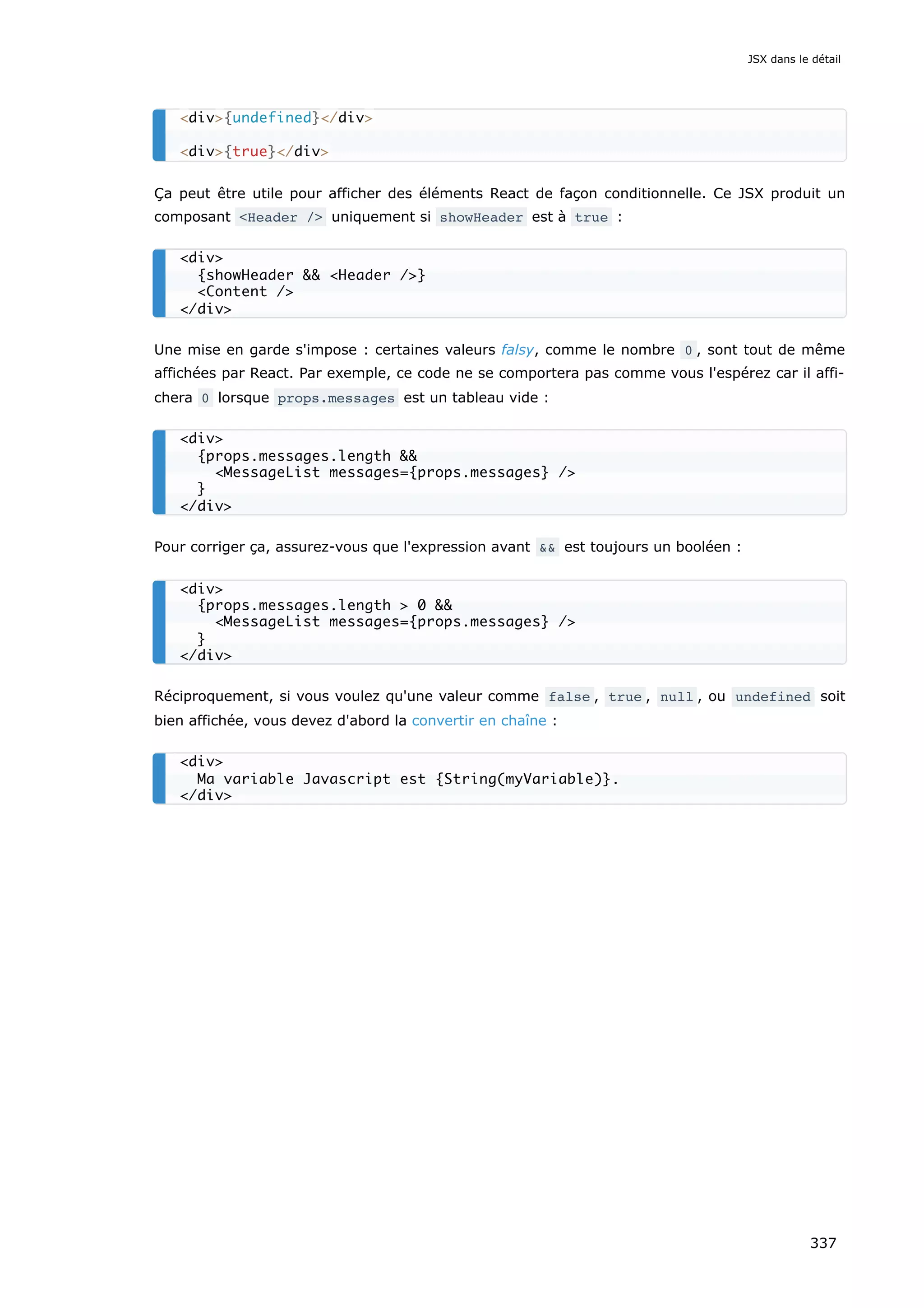 Ça peut être utile pour afficher des éléments React de façon conditionnelle. Ce JSX produit un
composant <Header /> uniquement si showHeader est à true :
Une mise en garde s'impose : certaines valeurs falsy, comme le nombre 0 , sont tout de même
affichées par React. Par exemple, ce code ne se comportera pas comme vous l'espérez car il affi-
chera 0 lorsque props.messages est un tableau vide :
Pour corriger ça, assurez-vous que l'expression avant && est toujours un booléen :
Réciproquement, si vous voulez qu'une valeur comme false , true , null , ou undefined soit
bien affichée, vous devez d'abord la convertir en chaîne :
<div>{undefined}</div>
<div>{true}</div>
<div>
{showHeader && <Header />}
<Content />
</div>
<div>
{props.messages.length &&
<MessageList messages={props.messages} />
}
</div>
<div>
{props.messages.length > 0 &&
<MessageList messages={props.messages} />
}
</div>
<div>
Ma variable Javascript est {String(myVariable)}.
</div>
JSX dans le détail
337
 