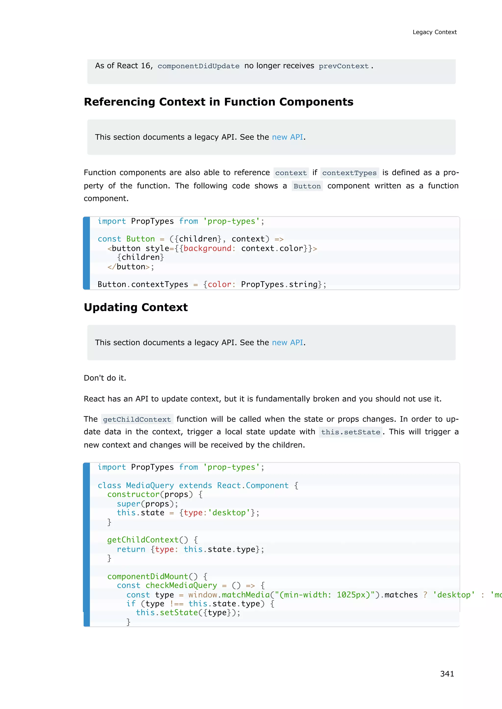 As of React 16, componentDidUpdate no longer receives prevContext .
Referencing Context in Function Components
This section documents a legacy API. See the new API.
Function components are also able to reference context if contextTypes is defined as a pro-
perty of the function. The following code shows a Button component written as a function
component.
Updating Context
This section documents a legacy API. See the new API.
Don't do it.
React has an API to update context, but it is fundamentally broken and you should not use it.
The getChildContext function will be called when the state or props changes. In order to up-
date data in the context, trigger a local state update with this.setState . This will trigger a
new context and changes will be received by the children.
import PropTypes from 'prop-types';
const Button = ({children}, context) =>
<button style={{background: context.color}}>
{children}
</button>;
Button.contextTypes = {color: PropTypes.string};
import PropTypes from 'prop-types';
class MediaQuery extends React.Component {
constructor(props) {
super(props);
this.state = {type:'desktop'};
}
getChildContext() {
return {type: this.state.type};
}
componentDidMount() {
const checkMediaQuery = () => {
const type = window.matchMedia("(min-width: 1025px)").matches ? 'desktop' : 'mo
if (type !== this.state.type) {
this.setState({type});
}
Legacy Context
341
 