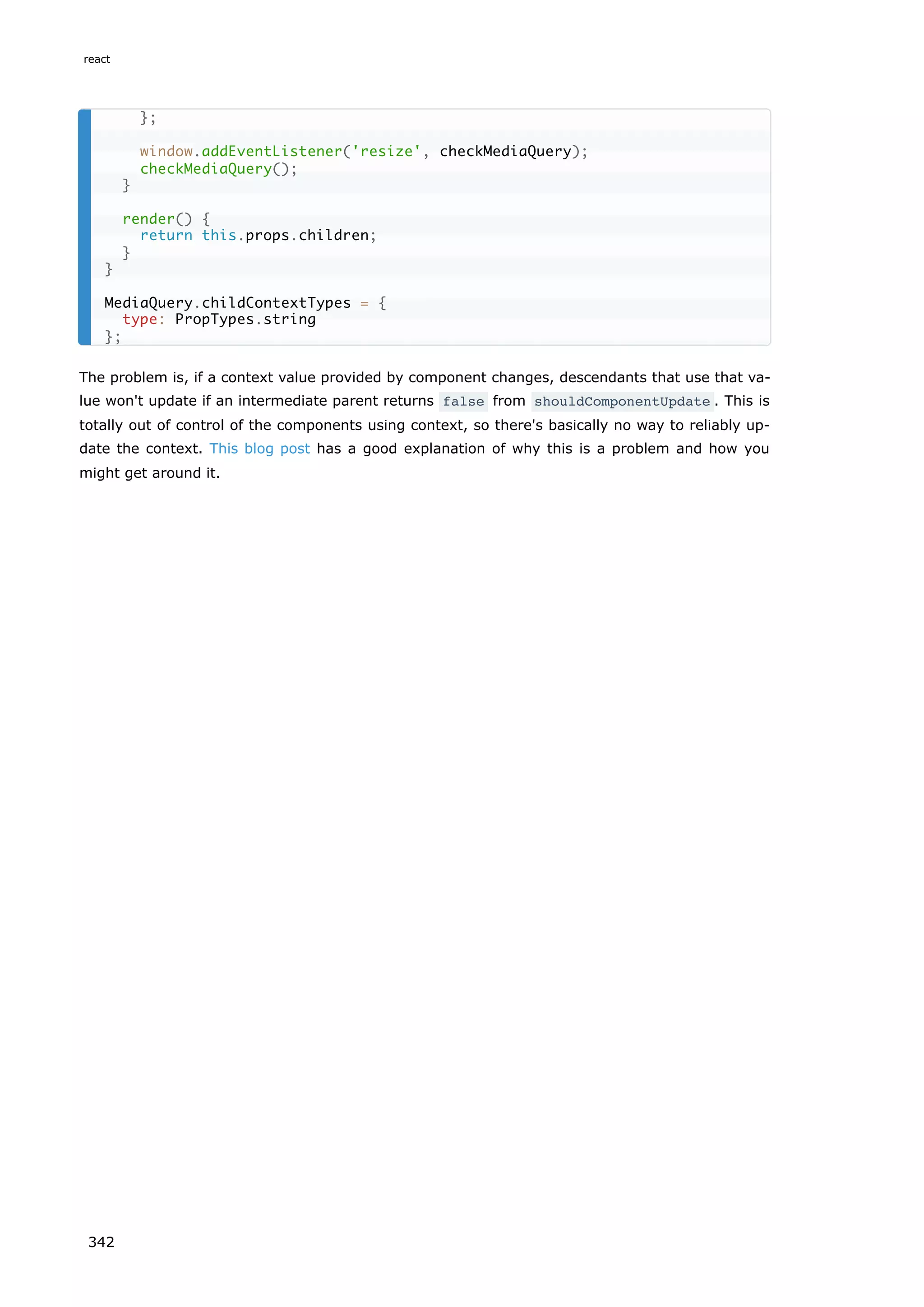 The problem is, if a context value provided by component changes, descendants that use that va-
lue won't update if an intermediate parent returns false from shouldComponentUpdate . This is
totally out of control of the components using context, so there's basically no way to reliably up-
date the context. This blog post has a good explanation of why this is a problem and how you
might get around it.
};
window.addEventListener('resize', checkMediaQuery);
checkMediaQuery();
}
render() {
return this.props.children;
}
}
MediaQuery.childContextTypes = {
type: PropTypes.string
};
react
342
 