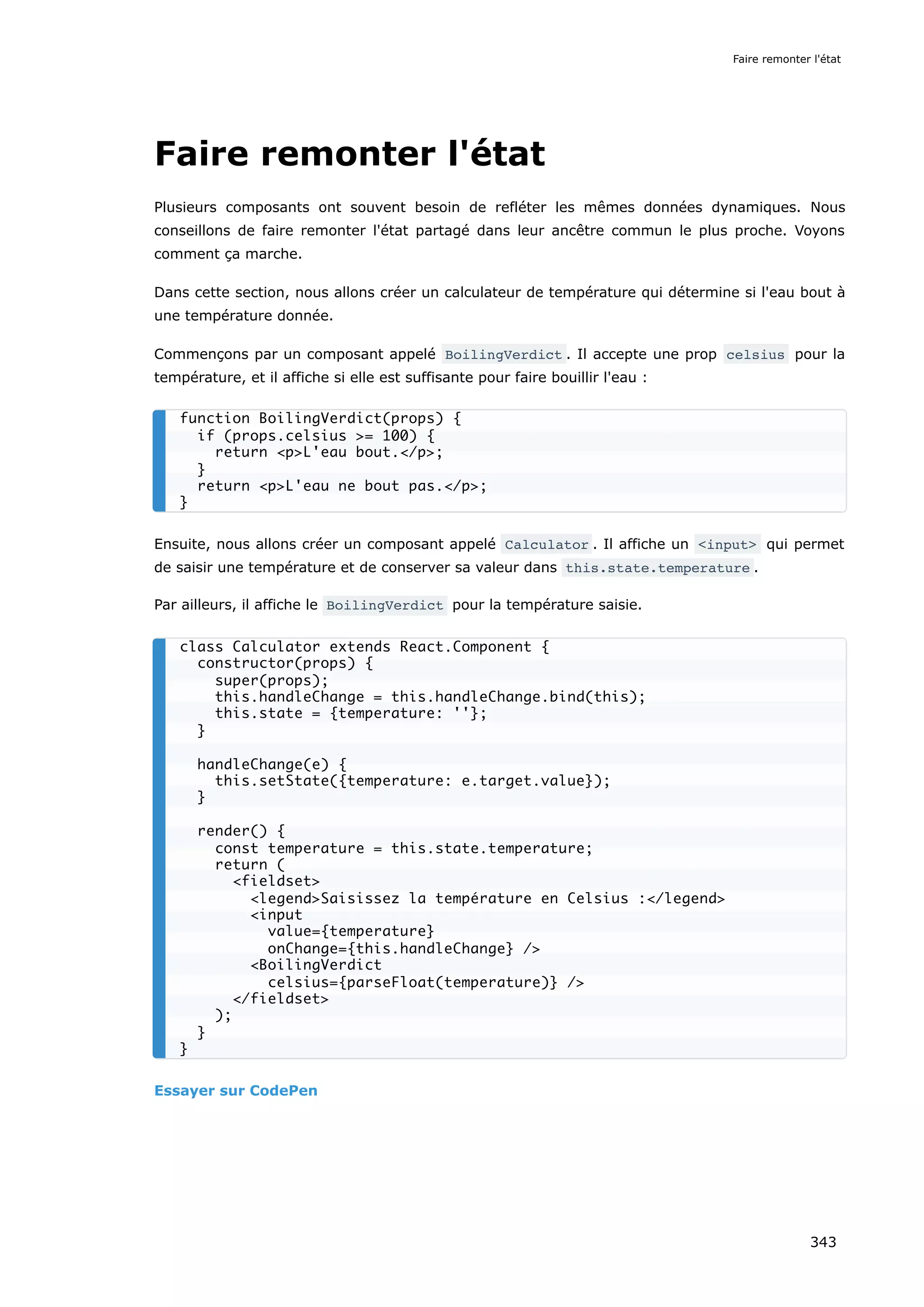 Faire remonter l'état
Plusieurs composants ont souvent besoin de refléter les mêmes données dynamiques. Nous
conseillons de faire remonter l'état partagé dans leur ancêtre commun le plus proche. Voyons
comment ça marche.
Dans cette section, nous allons créer un calculateur de température qui détermine si l'eau bout à
une température donnée.
Commençons par un composant appelé BoilingVerdict . Il accepte une prop celsius pour la
température, et il affiche si elle est suffisante pour faire bouillir l'eau :
Ensuite, nous allons créer un composant appelé Calculator . Il affiche un <input> qui permet
de saisir une température et de conserver sa valeur dans this.state.temperature .
Par ailleurs, il affiche le BoilingVerdict pour la température saisie.
Essayer sur CodePen
function BoilingVerdict(props) {
if (props.celsius >= 100) {
return <p>L'eau bout.</p>;
}
return <p>L'eau ne bout pas.</p>;
}
class Calculator extends React.Component {
constructor(props) {
super(props);
this.handleChange = this.handleChange.bind(this);
this.state = {temperature: ''};
}
handleChange(e) {
this.setState({temperature: e.target.value});
}
render() {
const temperature = this.state.temperature;
return (
<fieldset>
<legend>Saisissez la température en Celsius :</legend>
<input
value={temperature}
onChange={this.handleChange} />
<BoilingVerdict
celsius={parseFloat(temperature)} />
</fieldset>
);
}
}
Faire remonter l'état
343
 