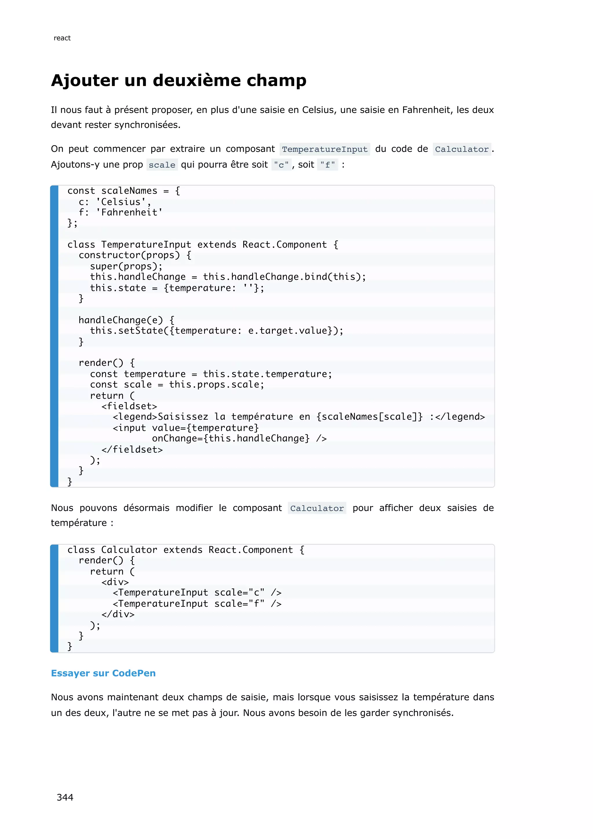 Ajouter un deuxième champ
Il nous faut à présent proposer, en plus d'une saisie en Celsius, une saisie en Fahrenheit, les deux
devant rester synchronisées.
On peut commencer par extraire un composant TemperatureInput du code de Calculator .
Ajoutons-y une prop scale qui pourra être soit "c" , soit "f" :
Nous pouvons désormais modifier le composant Calculator pour afficher deux saisies de
température :
Essayer sur CodePen
Nous avons maintenant deux champs de saisie, mais lorsque vous saisissez la température dans
un des deux, l'autre ne se met pas à jour. Nous avons besoin de les garder synchronisés.
const scaleNames = {
c: 'Celsius',
f: 'Fahrenheit'
};
class TemperatureInput extends React.Component {
constructor(props) {
super(props);
this.handleChange = this.handleChange.bind(this);
this.state = {temperature: ''};
}
handleChange(e) {
this.setState({temperature: e.target.value});
}
render() {
const temperature = this.state.temperature;
const scale = this.props.scale;
return (
<fieldset>
<legend>Saisissez la température en {scaleNames[scale]} :</legend>
<input value={temperature}
onChange={this.handleChange} />
</fieldset>
);
}
}
class Calculator extends React.Component {
render() {
return (
<div>
<TemperatureInput scale="c" />
<TemperatureInput scale="f" />
</div>
);
}
}
react
344
 