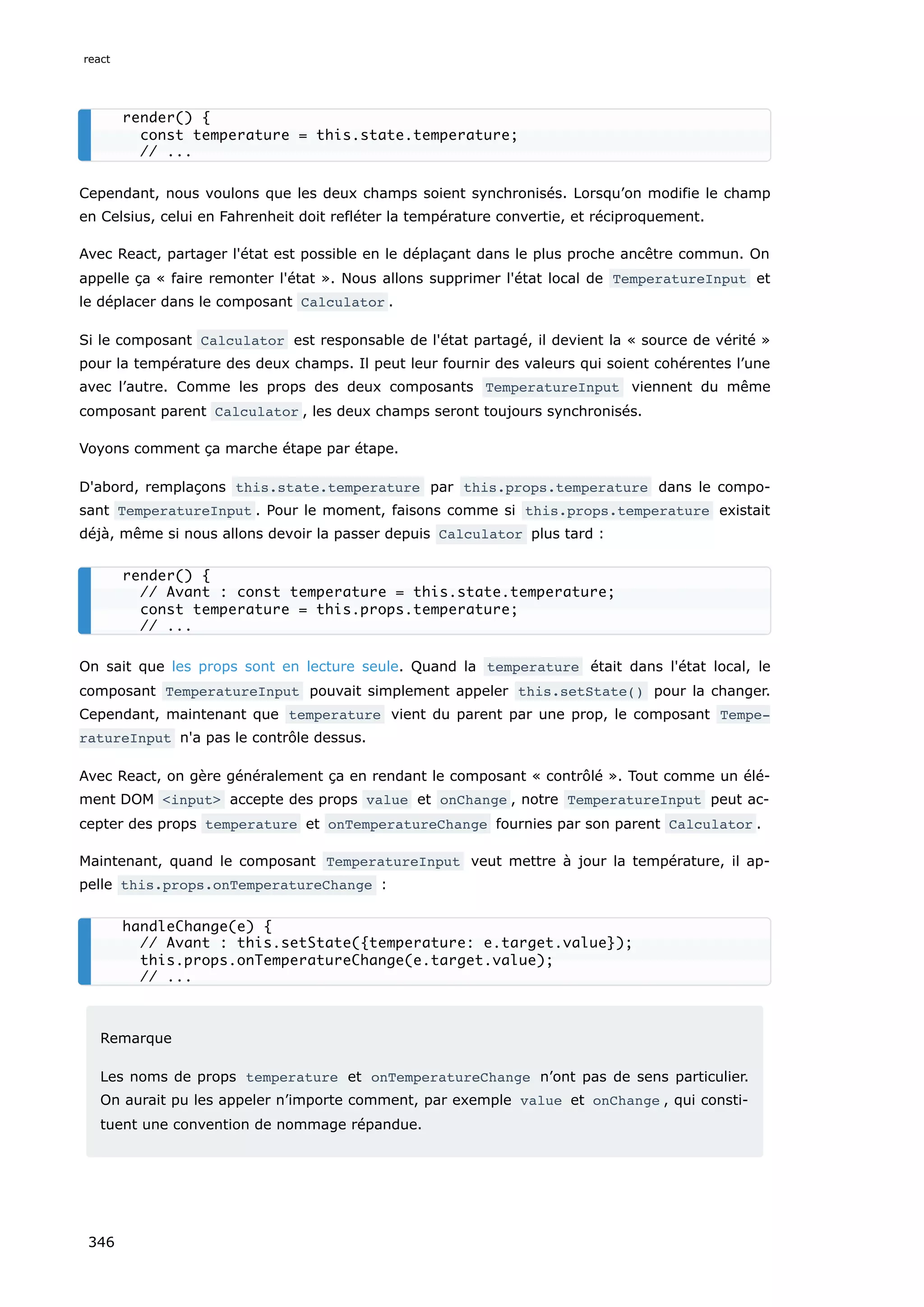 Cependant, nous voulons que les deux champs soient synchronisés. Lorsqu’on modifie le champ
en Celsius, celui en Fahrenheit doit refléter la température convertie, et réciproquement.
Avec React, partager l'état est possible en le déplaçant dans le plus proche ancêtre commun. On
appelle ça « faire remonter l'état ». Nous allons supprimer l'état local de TemperatureInput et
le déplacer dans le composant Calculator .
Si le composant Calculator est responsable de l'état partagé, il devient la « source de vérité »
pour la température des deux champs. Il peut leur fournir des valeurs qui soient cohérentes l’une
avec l’autre. Comme les props des deux composants TemperatureInput viennent du même
composant parent Calculator , les deux champs seront toujours synchronisés.
Voyons comment ça marche étape par étape.
D'abord, remplaçons this.state.temperature par this.props.temperature dans le compo-
sant TemperatureInput . Pour le moment, faisons comme si this.props.temperature existait
déjà, même si nous allons devoir la passer depuis Calculator plus tard :
On sait que les props sont en lecture seule. Quand la temperature était dans l'état local, le
composant TemperatureInput pouvait simplement appeler this.setState() pour la changer.
Cependant, maintenant que temperature vient du parent par une prop, le composant Tempe‐
ratureInput n'a pas le contrôle dessus.
Avec React, on gère généralement ça en rendant le composant « contrôlé ». Tout comme un élé-
ment DOM <input> accepte des props value et onChange , notre TemperatureInput peut ac-
cepter des props temperature et onTemperatureChange fournies par son parent Calculator .
Maintenant, quand le composant TemperatureInput veut mettre à jour la température, il ap-
pelle this.props.onTemperatureChange :
Remarque
Les noms de props temperature et onTemperatureChange n’ont pas de sens particulier.
On aurait pu les appeler n’importe comment, par exemple value et onChange , qui consti-
tuent une convention de nommage répandue.
render() {
const temperature = this.state.temperature;
// ...
render() {
// Avant : const temperature = this.state.temperature;
const temperature = this.props.temperature;
// ...
handleChange(e) {
// Avant : this.setState({temperature: e.target.value});
this.props.onTemperatureChange(e.target.value);
// ...
react
346
 