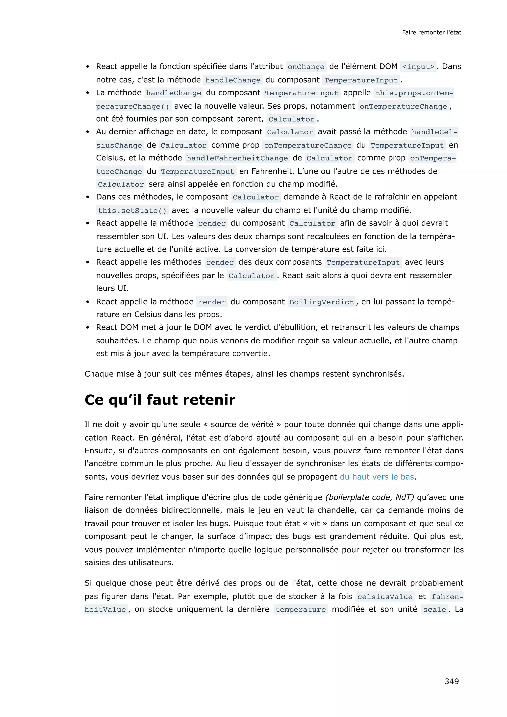 React appelle la fonction spécifiée dans l'attribut onChange de l'élément DOM <input> . Dans
notre cas, c'est la méthode handleChange du composant TemperatureInput .
La méthode handleChange du composant TemperatureInput appelle this.props.onTem‐
peratureChange() avec la nouvelle valeur. Ses props, notamment onTemperatureChange ,
ont été fournies par son composant parent, Calculator .
Au dernier affichage en date, le composant Calculator avait passé la méthode handleCel‐
siusChange de Calculator comme prop onTemperatureChange du TemperatureInput en
Celsius, et la méthode handleFahrenheitChange de Calculator comme prop onTempera‐
tureChange du TemperatureInput en Fahrenheit. L’une ou l’autre de ces méthodes de
Calculator sera ainsi appelée en fonction du champ modifié.
Dans ces méthodes, le composant Calculator demande à React de le rafraîchir en appelant
this.setState() avec la nouvelle valeur du champ et l'unité du champ modifié.
React appelle la méthode render du composant Calculator afin de savoir à quoi devrait
ressembler son UI. Les valeurs des deux champs sont recalculées en fonction de la tempéra-
ture actuelle et de l'unité active. La conversion de température est faite ici.
React appelle les méthodes render des deux composants TemperatureInput avec leurs
nouvelles props, spécifiées par le Calculator . React sait alors à quoi devraient ressembler
leurs UI.
React appelle la méthode render du composant BoilingVerdict , en lui passant la tempé-
rature en Celsius dans les props.
React DOM met à jour le DOM avec le verdict d'ébullition, et retranscrit les valeurs de champs
souhaitées. Le champ que nous venons de modifier reçoit sa valeur actuelle, et l'autre champ
est mis à jour avec la température convertie.
Chaque mise à jour suit ces mêmes étapes, ainsi les champs restent synchronisés.
Ce qu’il faut retenir
Il ne doit y avoir qu'une seule « source de vérité » pour toute donnée qui change dans une appli-
cation React. En général, l’état est d’abord ajouté au composant qui en a besoin pour s'afficher.
Ensuite, si d'autres composants en ont également besoin, vous pouvez faire remonter l'état dans
l'ancêtre commun le plus proche. Au lieu d'essayer de synchroniser les états de différents compo-
sants, vous devriez vous baser sur des données qui se propagent du haut vers le bas.
Faire remonter l'état implique d'écrire plus de code générique (boilerplate code, NdT) qu’avec une
liaison de données bidirectionnelle, mais le jeu en vaut la chandelle, car ça demande moins de
travail pour trouver et isoler les bugs. Puisque tout état « vit » dans un composant et que seul ce
composant peut le changer, la surface d’impact des bugs est grandement réduite. Qui plus est,
vous pouvez implémenter n'importe quelle logique personnalisée pour rejeter ou transformer les
saisies des utilisateurs.
Si quelque chose peut être dérivé des props ou de l'état, cette chose ne devrait probablement
pas figurer dans l'état. Par exemple, plutôt que de stocker à la fois celsiusValue et fahren‐
heitValue , on stocke uniquement la dernière temperature modifiée et son unité scale . La
Faire remonter l'état
349
 