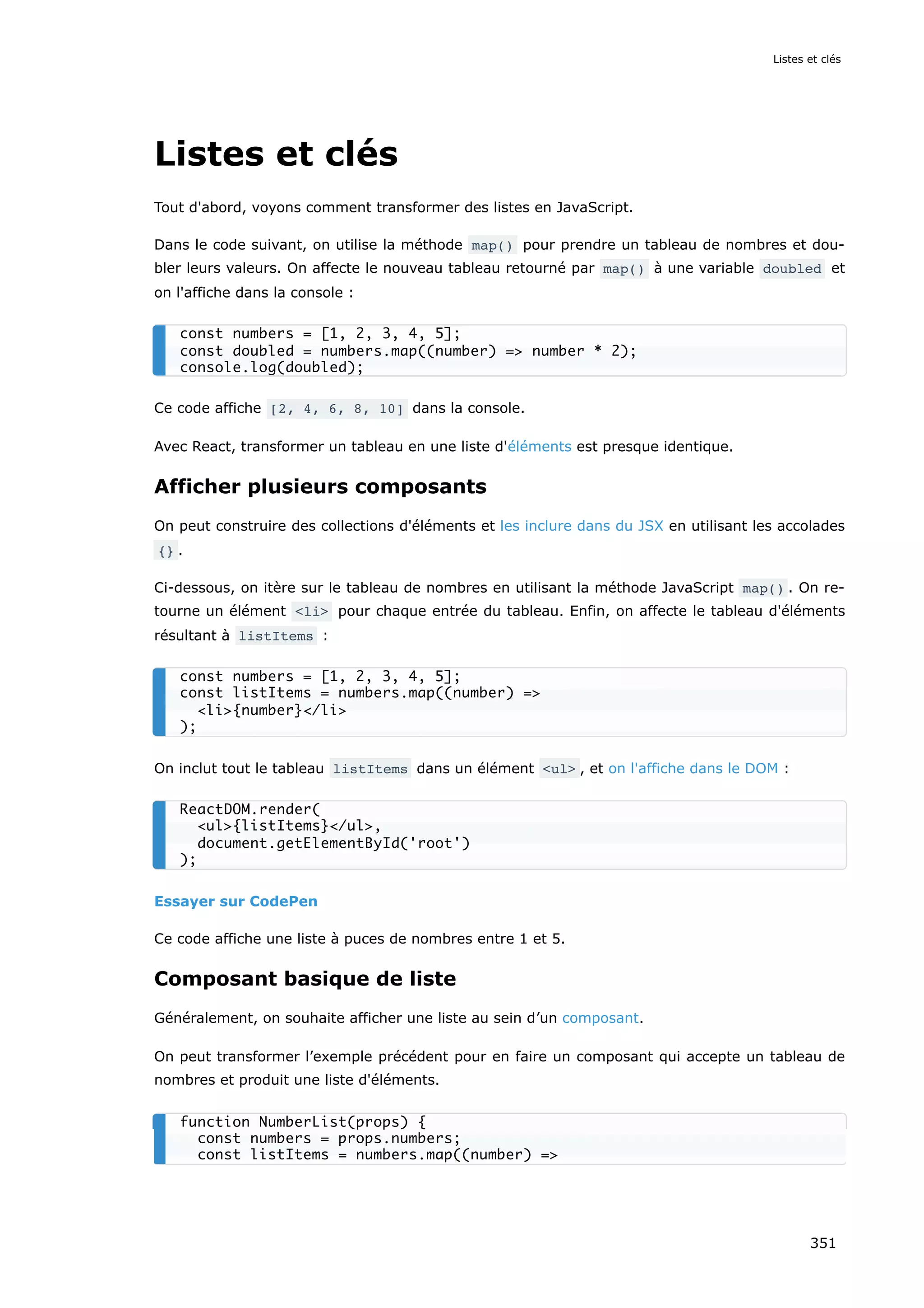 Listes et clés
Tout d'abord, voyons comment transformer des listes en JavaScript.
Dans le code suivant, on utilise la méthode map() pour prendre un tableau de nombres et dou-
bler leurs valeurs. On affecte le nouveau tableau retourné par map() à une variable doubled et
on l'affiche dans la console :
Ce code affiche [2, 4, 6, 8, 10] dans la console.
Avec React, transformer un tableau en une liste d'éléments est presque identique.
Afficher plusieurs composants
On peut construire des collections d'éléments et les inclure dans du JSX en utilisant les accolades
{} .
Ci-dessous, on itère sur le tableau de nombres en utilisant la méthode JavaScript map() . On re-
tourne un élément <li> pour chaque entrée du tableau. Enfin, on affecte le tableau d'éléments
résultant à listItems :
On inclut tout le tableau listItems dans un élément <ul> , et on l'affiche dans le DOM :
Essayer sur CodePen
Ce code affiche une liste à puces de nombres entre 1 et 5.
Composant basique de liste
Généralement, on souhaite afficher une liste au sein d’un composant.
On peut transformer l’exemple précédent pour en faire un composant qui accepte un tableau de
nombres et produit une liste d'éléments.
const numbers = [1, 2, 3, 4, 5];
const doubled = numbers.map((number) => number * 2);
console.log(doubled);
const numbers = [1, 2, 3, 4, 5];
const listItems = numbers.map((number) =>
<li>{number}</li>
);
ReactDOM.render(
<ul>{listItems}</ul>,
document.getElementById('root')
);
function NumberList(props) {
const numbers = props.numbers;
const listItems = numbers.map((number) =>
Listes et clés
351
 