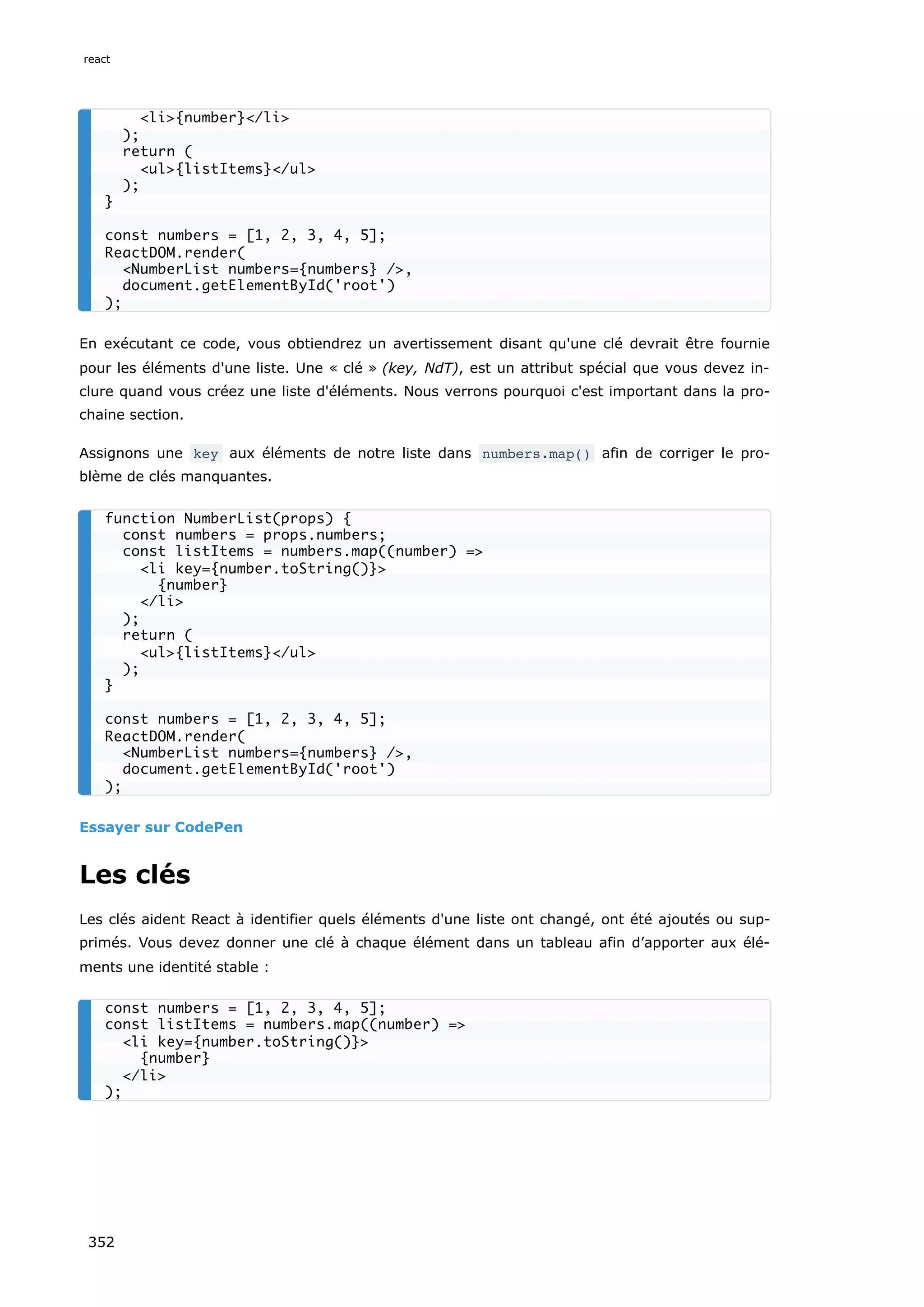 En exécutant ce code, vous obtiendrez un avertissement disant qu'une clé devrait être fournie
pour les éléments d'une liste. Une « clé » (key, NdT), est un attribut spécial que vous devez in-
clure quand vous créez une liste d'éléments. Nous verrons pourquoi c'est important dans la pro-
chaine section.
Assignons une key aux éléments de notre liste dans numbers.map() afin de corriger le pro-
blème de clés manquantes.
Essayer sur CodePen
Les clés
Les clés aident React à identifier quels éléments d'une liste ont changé, ont été ajoutés ou sup-
primés. Vous devez donner une clé à chaque élément dans un tableau afin d’apporter aux élé-
ments une identité stable :
<li>{number}</li>
);
return (
<ul>{listItems}</ul>
);
}
const numbers = [1, 2, 3, 4, 5];
ReactDOM.render(
<NumberList numbers={numbers} />,
document.getElementById('root')
);
function NumberList(props) {
const numbers = props.numbers;
const listItems = numbers.map((number) =>
<li key={number.toString()}>
{number}
</li>
);
return (
<ul>{listItems}</ul>
);
}
const numbers = [1, 2, 3, 4, 5];
ReactDOM.render(
<NumberList numbers={numbers} />,
document.getElementById('root')
);
const numbers = [1, 2, 3, 4, 5];
const listItems = numbers.map((number) =>
<li key={number.toString()}>
{number}
</li>
);
react
352
 