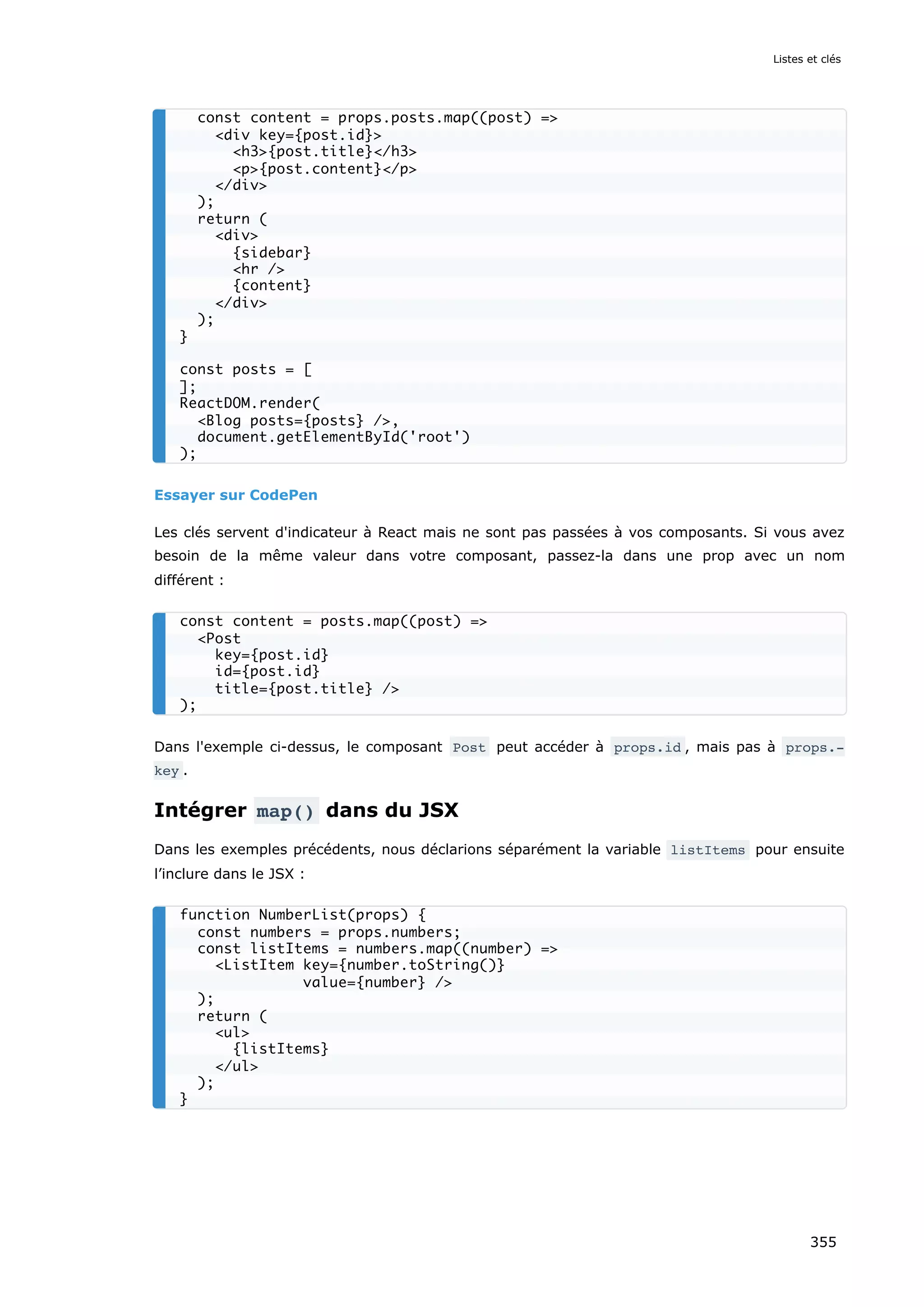 Essayer sur CodePen
Les clés servent d'indicateur à React mais ne sont pas passées à vos composants. Si vous avez
besoin de la même valeur dans votre composant, passez-la dans une prop avec un nom
différent :
Dans l'exemple ci-dessus, le composant Post peut accéder à props.id , mais pas à props.‐
key .
Intégrer map() dans du JSX
Dans les exemples précédents, nous déclarions séparément la variable listItems pour ensuite
l’inclure dans le JSX :
const content = props.posts.map((post) =>
<div key={post.id}>
<h3>{post.title}</h3>
<p>{post.content}</p>
</div>
);
return (
<div>
{sidebar}
<hr />
{content}
</div>
);
}
const posts = [
];
ReactDOM.render(
<Blog posts={posts} />,
document.getElementById('root')
);
const content = posts.map((post) =>
<Post
key={post.id}
id={post.id}
title={post.title} />
);
function NumberList(props) {
const numbers = props.numbers;
const listItems = numbers.map((number) =>
<ListItem key={number.toString()}
value={number} />
);
return (
<ul>
{listItems}
</ul>
);
}
Listes et clés
355
 