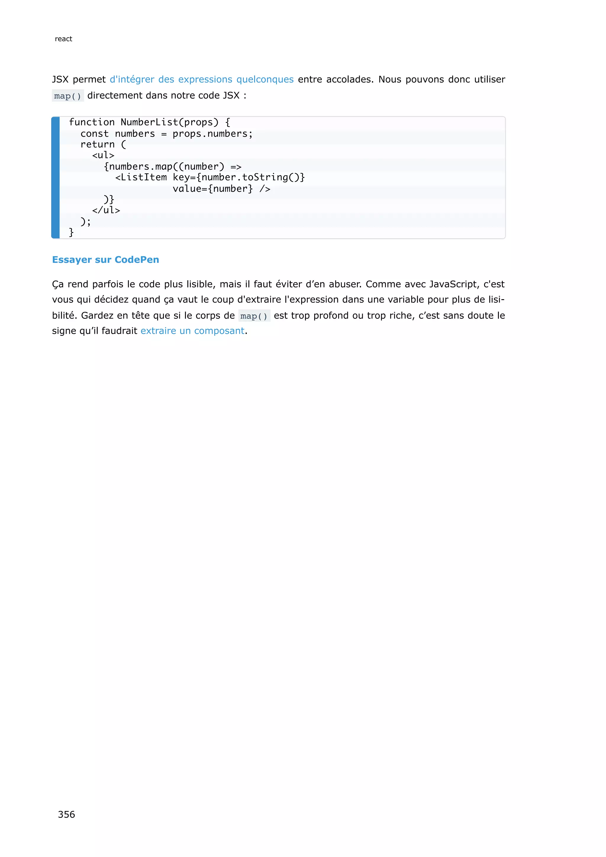 JSX permet d'intégrer des expressions quelconques entre accolades. Nous pouvons donc utiliser
map() directement dans notre code JSX :
Essayer sur CodePen
Ça rend parfois le code plus lisible, mais il faut éviter d’en abuser. Comme avec JavaScript, c'est
vous qui décidez quand ça vaut le coup d'extraire l'expression dans une variable pour plus de lisi-
bilité. Gardez en tête que si le corps de map() est trop profond ou trop riche, c’est sans doute le
signe qu’il faudrait extraire un composant.
function NumberList(props) {
const numbers = props.numbers;
return (
<ul>
{numbers.map((number) =>
<ListItem key={number.toString()}
value={number} />
)}
</ul>
);
}
react
356
 