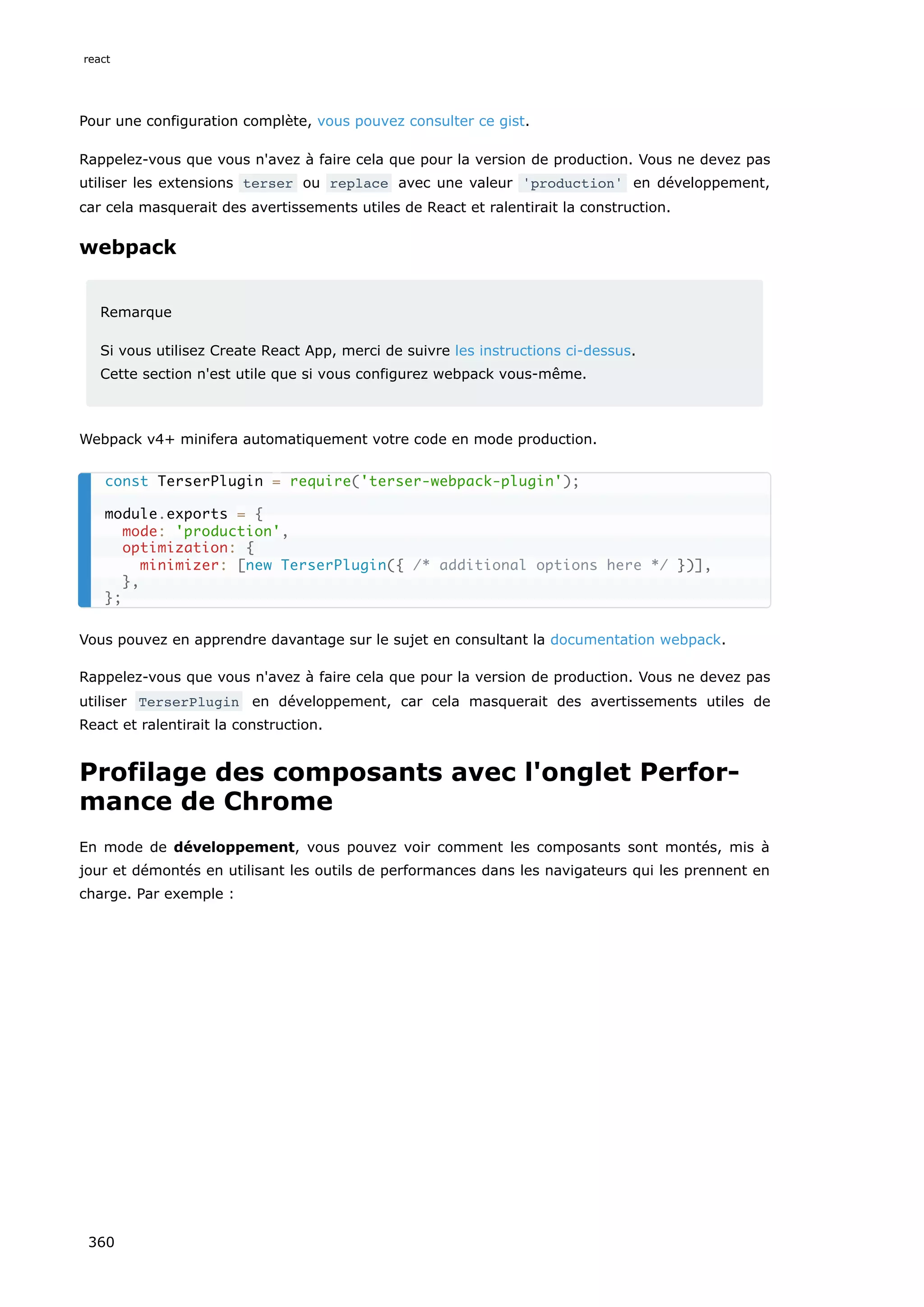 Pour une configuration complète, vous pouvez consulter ce gist.
Rappelez-vous que vous n'avez à faire cela que pour la version de production. Vous ne devez pas
utiliser les extensions terser ou replace avec une valeur 'production' en développement,
car cela masquerait des avertissements utiles de React et ralentirait la construction.
webpack
Remarque
Si vous utilisez Create React App, merci de suivre les instructions ci-dessus.
Cette section n'est utile que si vous configurez webpack vous-même.
Webpack v4+ minifera automatiquement votre code en mode production.
Vous pouvez en apprendre davantage sur le sujet en consultant la documentation webpack.
Rappelez-vous que vous n'avez à faire cela que pour la version de production. Vous ne devez pas
utiliser TerserPlugin en développement, car cela masquerait des avertissements utiles de
React et ralentirait la construction.
Profilage des composants avec l'onglet Perfor-
mance de Chrome
En mode de développement, vous pouvez voir comment les composants sont montés, mis à
jour et démontés en utilisant les outils de performances dans les navigateurs qui les prennent en
charge. Par exemple :
const TerserPlugin = require('terser-webpack-plugin');
module.exports = {
mode: 'production',
optimization: {
minimizer: [new TerserPlugin({ /* additional options here */ })],
},
};
react
360
 