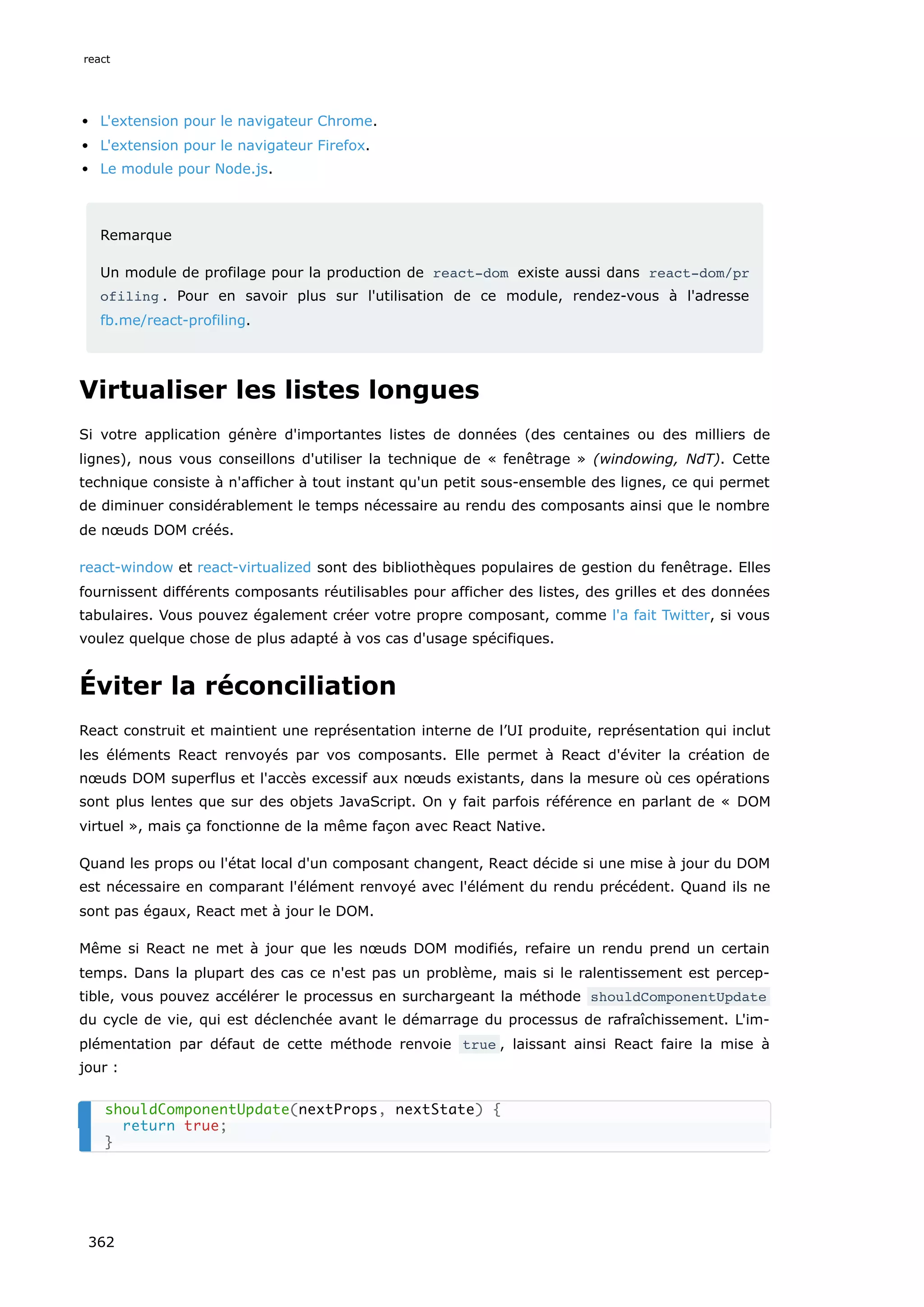 L'extension pour le navigateur Chrome.
L'extension pour le navigateur Firefox.
Le module pour Node.js.
Remarque
Un module de profilage pour la production de react-dom existe aussi dans react-dom/pr
ofiling . Pour en savoir plus sur l'utilisation de ce module, rendez-vous à l'adresse
fb.me/react-profiling.
Virtualiser les listes longues
Si votre application génère d'importantes listes de données (des centaines ou des milliers de
lignes), nous vous conseillons d'utiliser la technique de « fenêtrage » (windowing, NdT). Cette
technique consiste à n'afficher à tout instant qu'un petit sous-ensemble des lignes, ce qui permet
de diminuer considérablement le temps nécessaire au rendu des composants ainsi que le nombre
de nœuds DOM créés.
react-window et react-virtualized sont des bibliothèques populaires de gestion du fenêtrage. Elles
fournissent différents composants réutilisables pour afficher des listes, des grilles et des données
tabulaires. Vous pouvez également créer votre propre composant, comme l'a fait Twitter, si vous
voulez quelque chose de plus adapté à vos cas d'usage spécifiques.
Éviter la réconciliation
React construit et maintient une représentation interne de l’UI produite, représentation qui inclut
les éléments React renvoyés par vos composants. Elle permet à React d'éviter la création de
nœuds DOM superflus et l'accès excessif aux nœuds existants, dans la mesure où ces opérations
sont plus lentes que sur des objets JavaScript. On y fait parfois référence en parlant de « DOM
virtuel », mais ça fonctionne de la même façon avec React Native.
Quand les props ou l'état local d'un composant changent, React décide si une mise à jour du DOM
est nécessaire en comparant l'élément renvoyé avec l'élément du rendu précédent. Quand ils ne
sont pas égaux, React met à jour le DOM.
Même si React ne met à jour que les nœuds DOM modifiés, refaire un rendu prend un certain
temps. Dans la plupart des cas ce n'est pas un problème, mais si le ralentissement est percep-
tible, vous pouvez accélérer le processus en surchargeant la méthode shouldComponentUpdate
du cycle de vie, qui est déclenchée avant le démarrage du processus de rafraîchissement. L'im-
plémentation par défaut de cette méthode renvoie true , laissant ainsi React faire la mise à
jour :
shouldComponentUpdate(nextProps, nextState) {
return true;
}
react
362
 