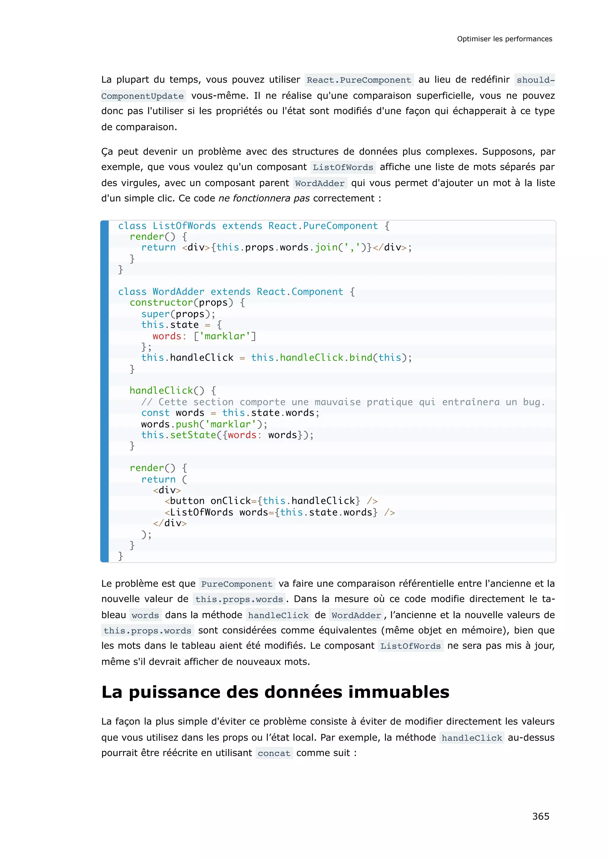 La plupart du temps, vous pouvez utiliser React.PureComponent au lieu de redéfinir should‐
ComponentUpdate vous-même. Il ne réalise qu'une comparaison superficielle, vous ne pouvez
donc pas l'utiliser si les propriétés ou l'état sont modifiés d'une façon qui échapperait à ce type
de comparaison.
Ça peut devenir un problème avec des structures de données plus complexes. Supposons, par
exemple, que vous voulez qu'un composant ListOfWords affiche une liste de mots séparés par
des virgules, avec un composant parent WordAdder qui vous permet d'ajouter un mot à la liste
d'un simple clic. Ce code ne fonctionnera pas correctement :
Le problème est que PureComponent va faire une comparaison référentielle entre l'ancienne et la
nouvelle valeur de this.props.words . Dans la mesure où ce code modifie directement le ta-
bleau words dans la méthode handleClick de WordAdder , l’ancienne et la nouvelle valeurs de
this.props.words sont considérées comme équivalentes (même objet en mémoire), bien que
les mots dans le tableau aient été modifiés. Le composant ListOfWords ne sera pas mis à jour,
même s'il devrait afficher de nouveaux mots.
La puissance des données immuables
La façon la plus simple d'éviter ce problème consiste à éviter de modifier directement les valeurs
que vous utilisez dans les props ou l’état local. Par exemple, la méthode handleClick au-dessus
pourrait être réécrite en utilisant concat comme suit :
class ListOfWords extends React.PureComponent {
render() {
return <div>{this.props.words.join(',')}</div>;
}
}
class WordAdder extends React.Component {
constructor(props) {
super(props);
this.state = {
words: ['marklar']
};
this.handleClick = this.handleClick.bind(this);
}
handleClick() {
// Cette section comporte une mauvaise pratique qui entraînera un bug.
const words = this.state.words;
words.push('marklar');
this.setState({words: words});
}
render() {
return (
<div>
<button onClick={this.handleClick} />
<ListOfWords words={this.state.words} />
</div>
);
}
}
Optimiser les performances
365
 