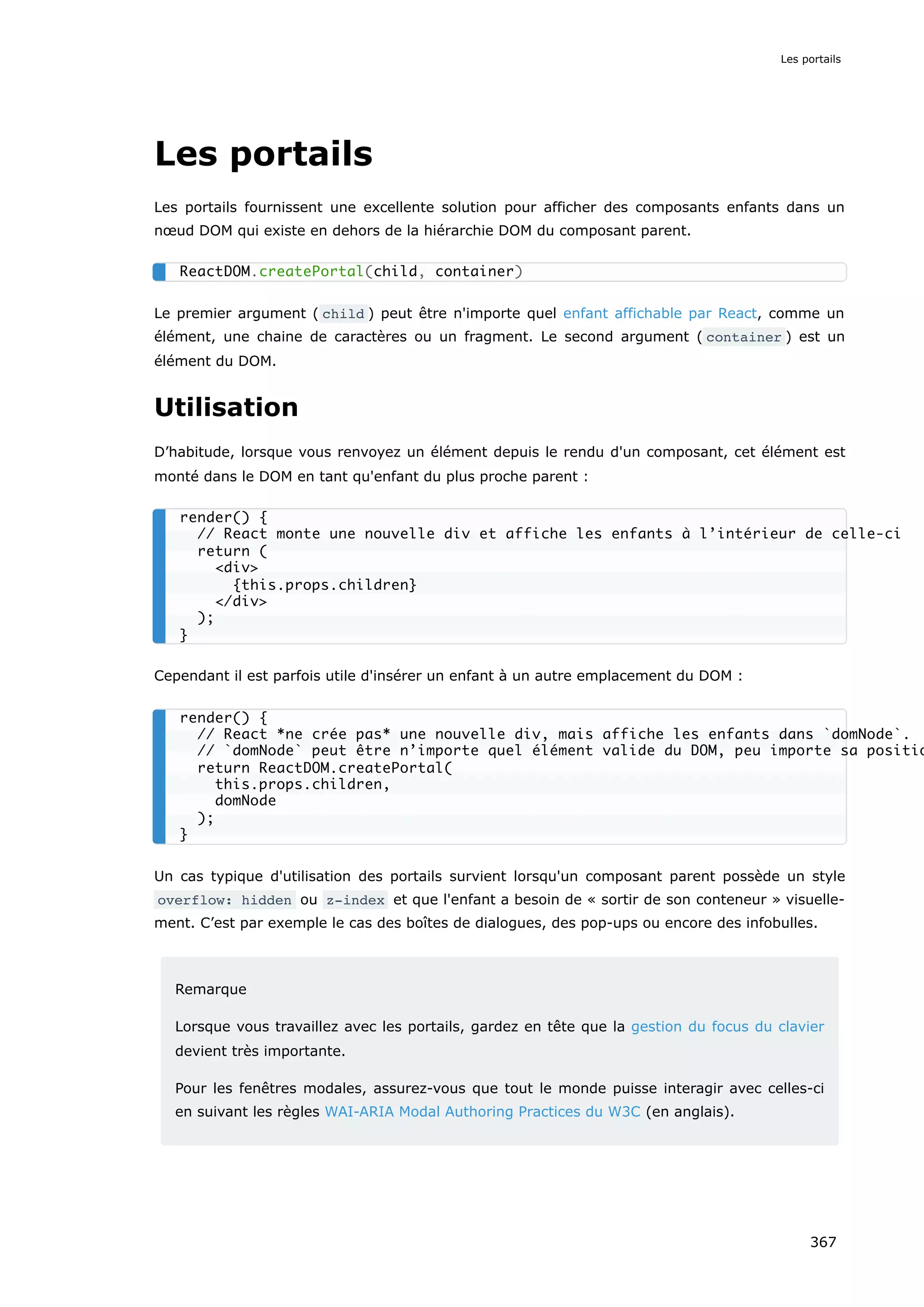 Les portails
Les portails fournissent une excellente solution pour afficher des composants enfants dans un
nœud DOM qui existe en dehors de la hiérarchie DOM du composant parent.
Le premier argument ( child ) peut être n'importe quel enfant affichable par React, comme un
élément, une chaine de caractères ou un fragment. Le second argument ( container ) est un
élément du DOM.
Utilisation
D’habitude, lorsque vous renvoyez un élément depuis le rendu d'un composant, cet élément est
monté dans le DOM en tant qu'enfant du plus proche parent :
Cependant il est parfois utile d'insérer un enfant à un autre emplacement du DOM :
Un cas typique d'utilisation des portails survient lorsqu'un composant parent possède un style
overflow: hidden ou z-index et que l'enfant a besoin de « sortir de son conteneur » visuelle-
ment. C’est par exemple le cas des boîtes de dialogues, des pop-ups ou encore des infobulles.
Remarque
Lorsque vous travaillez avec les portails, gardez en tête que la gestion du focus du clavier
devient très importante.
Pour les fenêtres modales, assurez-vous que tout le monde puisse interagir avec celles-ci
en suivant les règles WAI-ARIA Modal Authoring Practices du W3C (en anglais).
ReactDOM.createPortal(child, container)
render() {
// React monte une nouvelle div et affiche les enfants à l’intérieur de celle-ci
return (
<div>
{this.props.children}
</div>
);
}
render() {
// React *ne crée pas* une nouvelle div, mais affiche les enfants dans `domNode`.
// `domNode` peut être n’importe quel élément valide du DOM, peu importe sa positio
return ReactDOM.createPortal(
this.props.children,
domNode
);
}
Les portails
367
 