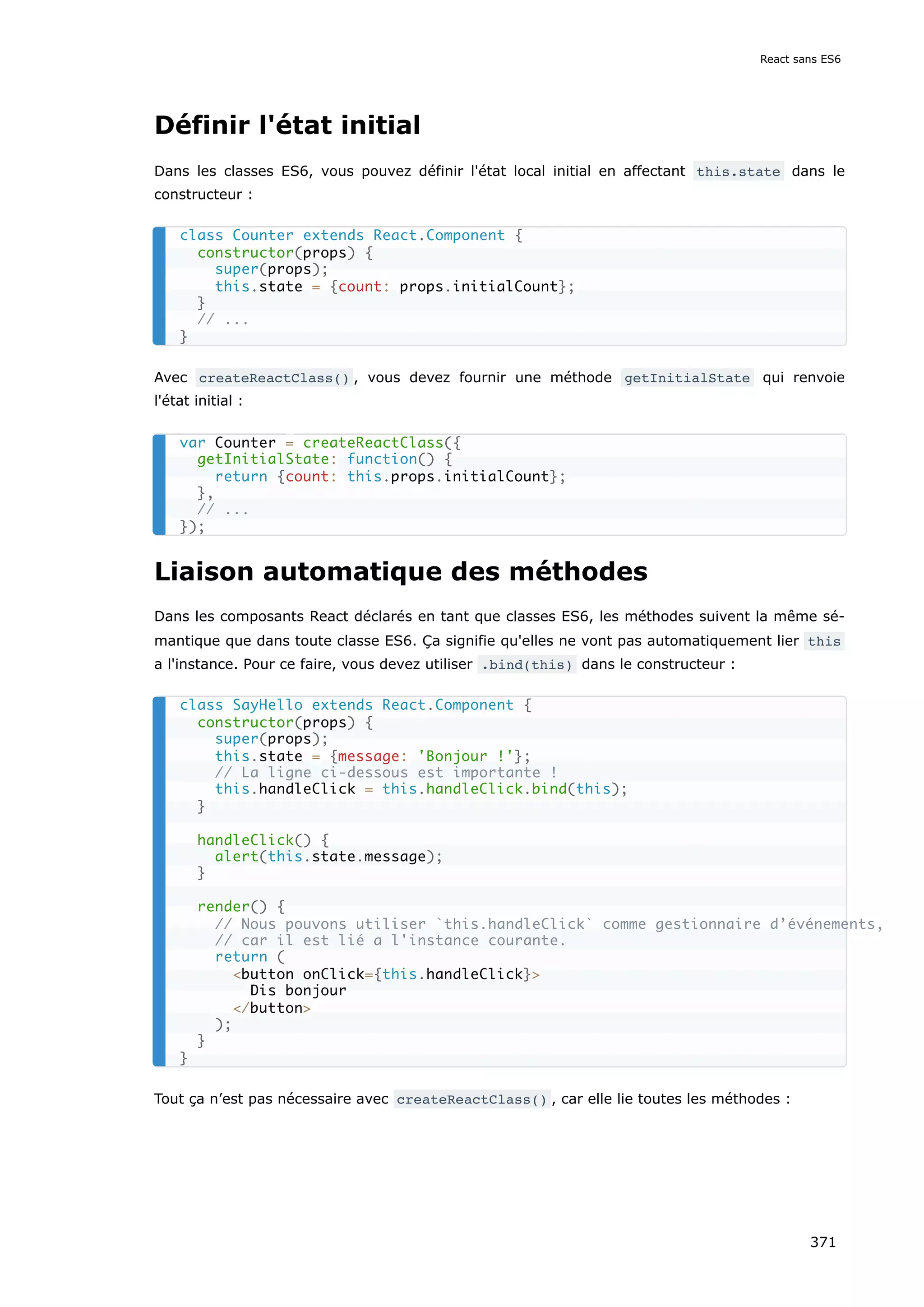 Définir l'état initial
Dans les classes ES6, vous pouvez définir l'état local initial en affectant this.state dans le
constructeur :
Avec createReactClass() , vous devez fournir une méthode getInitialState qui renvoie
l'état initial :
Liaison automatique des méthodes
Dans les composants React déclarés en tant que classes ES6, les méthodes suivent la même sé-
mantique que dans toute classe ES6. Ça signifie qu'elles ne vont pas automatiquement lier this
a l'instance. Pour ce faire, vous devez utiliser .bind(this) dans le constructeur :
Tout ça n’est pas nécessaire avec createReactClass() , car elle lie toutes les méthodes :
class Counter extends React.Component {
constructor(props) {
super(props);
this.state = {count: props.initialCount};
}
// ...
}
var Counter = createReactClass({
getInitialState: function() {
return {count: this.props.initialCount};
},
// ...
});
class SayHello extends React.Component {
constructor(props) {
super(props);
this.state = {message: 'Bonjour !'};
// La ligne ci-dessous est importante !
this.handleClick = this.handleClick.bind(this);
}
handleClick() {
alert(this.state.message);
}
render() {
// Nous pouvons utiliser `this.handleClick` comme gestionnaire d’événements,
// car il est lié a l'instance courante.
return (
<button onClick={this.handleClick}>
Dis bonjour
</button>
);
}
}
React sans ES6
371
 