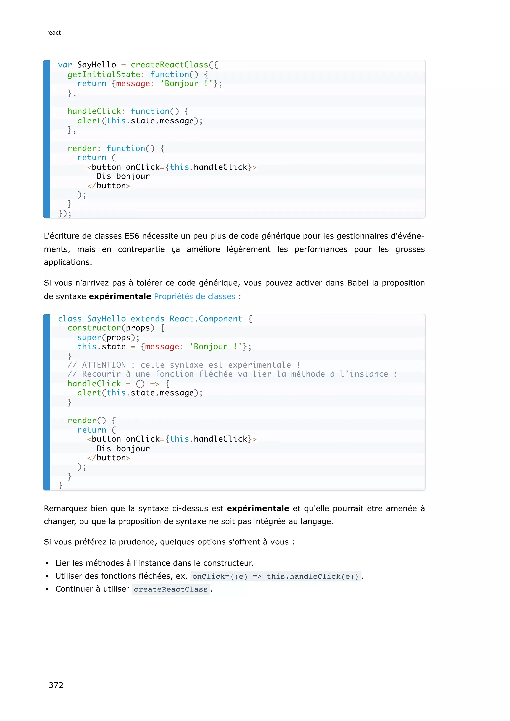 L'écriture de classes ES6 nécessite un peu plus de code générique pour les gestionnaires d'événe-
ments, mais en contrepartie ça améliore légèrement les performances pour les grosses
applications.
Si vous n’arrivez pas à tolérer ce code générique, vous pouvez activer dans Babel la proposition
de syntaxe expérimentale Propriétés de classes :
Remarquez bien que la syntaxe ci-dessus est expérimentale et qu'elle pourrait être amenée à
changer, ou que la proposition de syntaxe ne soit pas intégrée au langage.
Si vous préférez la prudence, quelques options s'offrent à vous :
Lier les méthodes à l'instance dans le constructeur.
Utiliser des fonctions fléchées, ex. onClick={(e) => this.handleClick(e)} .
Continuer à utiliser createReactClass .
var SayHello = createReactClass({
getInitialState: function() {
return {message: 'Bonjour !'};
},
handleClick: function() {
alert(this.state.message);
},
render: function() {
return (
<button onClick={this.handleClick}>
Dis bonjour
</button>
);
}
});
class SayHello extends React.Component {
constructor(props) {
super(props);
this.state = {message: 'Bonjour !'};
}
// ATTENTION : cette syntaxe est expérimentale !
// Recourir à une fonction fléchée va lier la méthode à l'instance :
handleClick = () => {
alert(this.state.message);
}
render() {
return (
<button onClick={this.handleClick}>
Dis bonjour
</button>
);
}
}
react
372
 