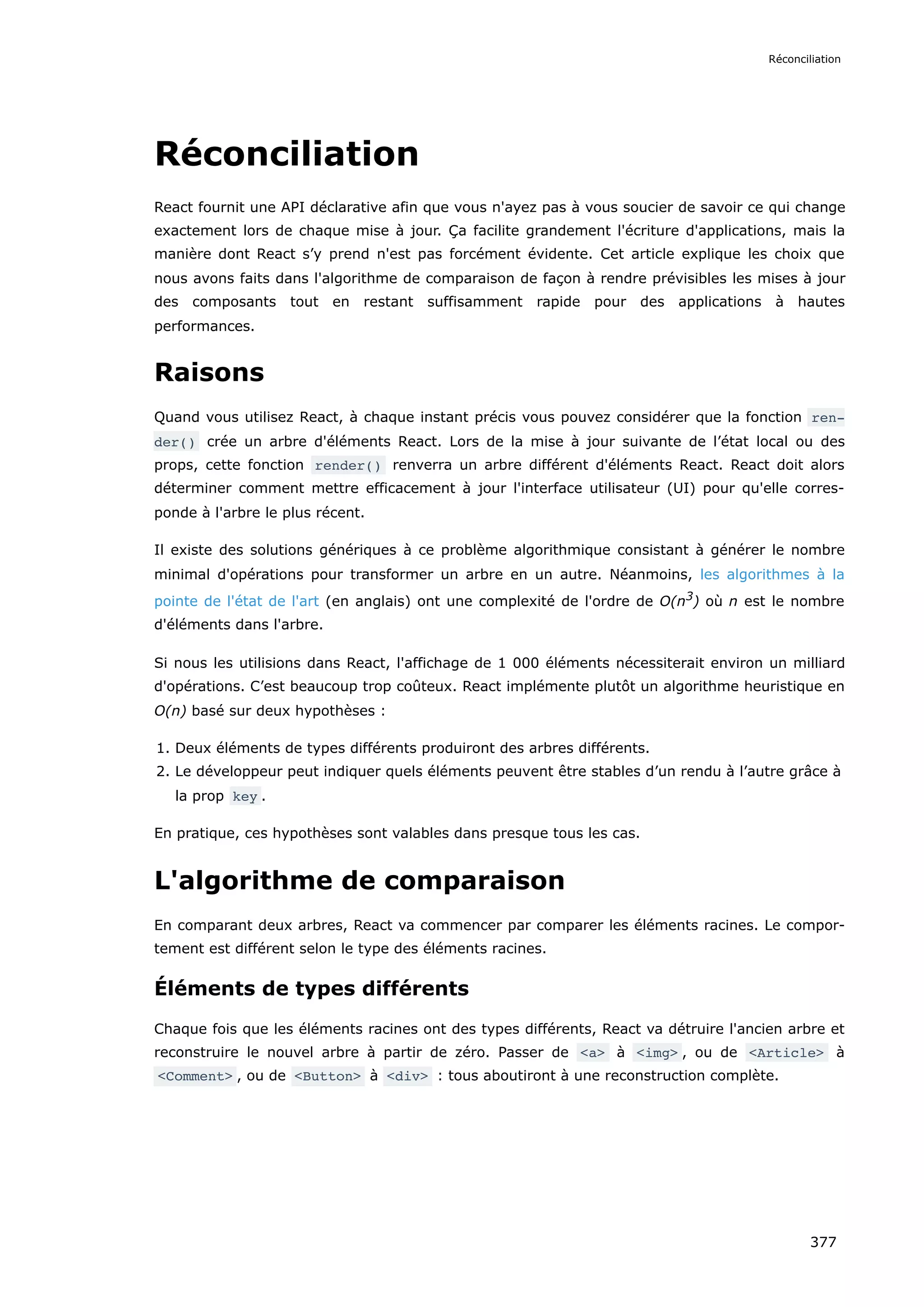 Réconciliation
React fournit une API déclarative afin que vous n'ayez pas à vous soucier de savoir ce qui change
exactement lors de chaque mise à jour. Ça facilite grandement l'écriture d'applications, mais la
manière dont React s’y prend n'est pas forcément évidente. Cet article explique les choix que
nous avons faits dans l'algorithme de comparaison de façon à rendre prévisibles les mises à jour
des composants tout en restant suffisamment rapide pour des applications à hautes
performances.
Raisons
Quand vous utilisez React, à chaque instant précis vous pouvez considérer que la fonction ren‐
der() crée un arbre d'éléments React. Lors de la mise à jour suivante de l’état local ou des
props, cette fonction render() renverra un arbre différent d'éléments React. React doit alors
déterminer comment mettre efficacement à jour l'interface utilisateur (UI) pour qu'elle corres-
ponde à l'arbre le plus récent.
Il existe des solutions génériques à ce problème algorithmique consistant à générer le nombre
minimal d'opérations pour transformer un arbre en un autre. Néanmoins, les algorithmes à la
pointe de l'état de l'art (en anglais) ont une complexité de l'ordre de O(n3
) où n est le nombre
d'éléments dans l'arbre.
Si nous les utilisions dans React, l'affichage de 1 000 éléments nécessiterait environ un milliard
d'opérations. C’est beaucoup trop coûteux. React implémente plutôt un algorithme heuristique en
O(n) basé sur deux hypothèses :
1. Deux éléments de types différents produiront des arbres différents.
2. Le développeur peut indiquer quels éléments peuvent être stables d’un rendu à l’autre grâce à
la prop key .
En pratique, ces hypothèses sont valables dans presque tous les cas.
L'algorithme de comparaison
En comparant deux arbres, React va commencer par comparer les éléments racines. Le compor-
tement est différent selon le type des éléments racines.
Éléments de types différents
Chaque fois que les éléments racines ont des types différents, React va détruire l'ancien arbre et
reconstruire le nouvel arbre à partir de zéro. Passer de <a> à <img> , ou de <Article> à
<Comment> , ou de <Button> à <div> : tous aboutiront à une reconstruction complète.
Réconciliation
377
 
