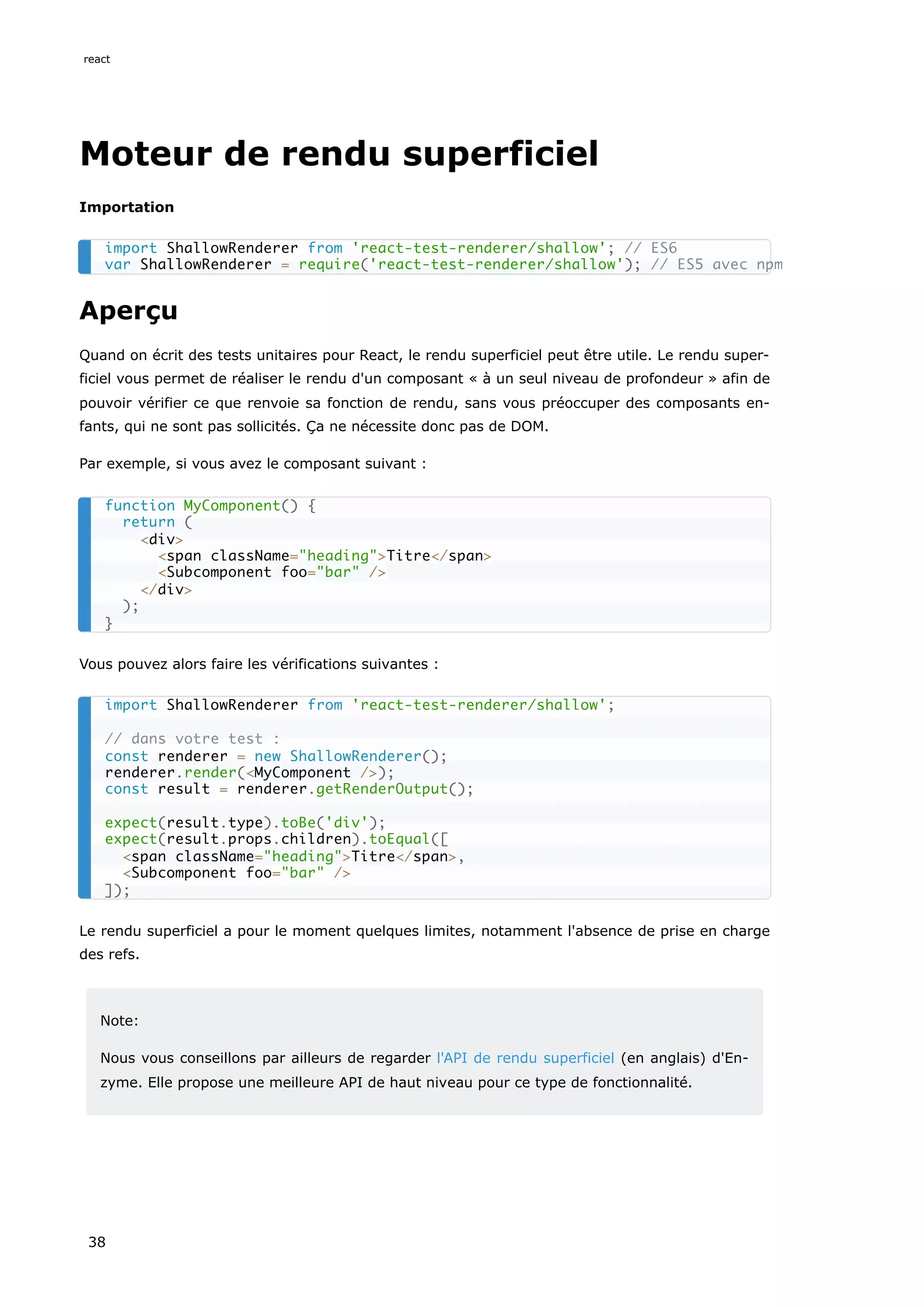 Moteur de rendu superficiel
Importation
Aperçu
Quand on écrit des tests unitaires pour React, le rendu superficiel peut être utile. Le rendu super-
ficiel vous permet de réaliser le rendu d'un composant « à un seul niveau de profondeur » afin de
pouvoir vérifier ce que renvoie sa fonction de rendu, sans vous préoccuper des composants en-
fants, qui ne sont pas sollicités. Ça ne nécessite donc pas de DOM.
Par exemple, si vous avez le composant suivant :
Vous pouvez alors faire les vérifications suivantes :
Le rendu superficiel a pour le moment quelques limites, notamment l'absence de prise en charge
des refs.
Note:
Nous vous conseillons par ailleurs de regarder l'API de rendu superficiel (en anglais) d'En-
zyme. Elle propose une meilleure API de haut niveau pour ce type de fonctionnalité.
import ShallowRenderer from 'react-test-renderer/shallow'; // ES6
var ShallowRenderer = require('react-test-renderer/shallow'); // ES5 avec npm
function MyComponent() {
return (
<div>
<span className="heading">Titre</span>
<Subcomponent foo="bar" />
</div>
);
}
import ShallowRenderer from 'react-test-renderer/shallow';
// dans votre test :
const renderer = new ShallowRenderer();
renderer.render(<MyComponent />);
const result = renderer.getRenderOutput();
expect(result.type).toBe('div');
expect(result.props.children).toEqual([
<span className="heading">Titre</span>,
<Subcomponent foo="bar" />
]);
react
38
 