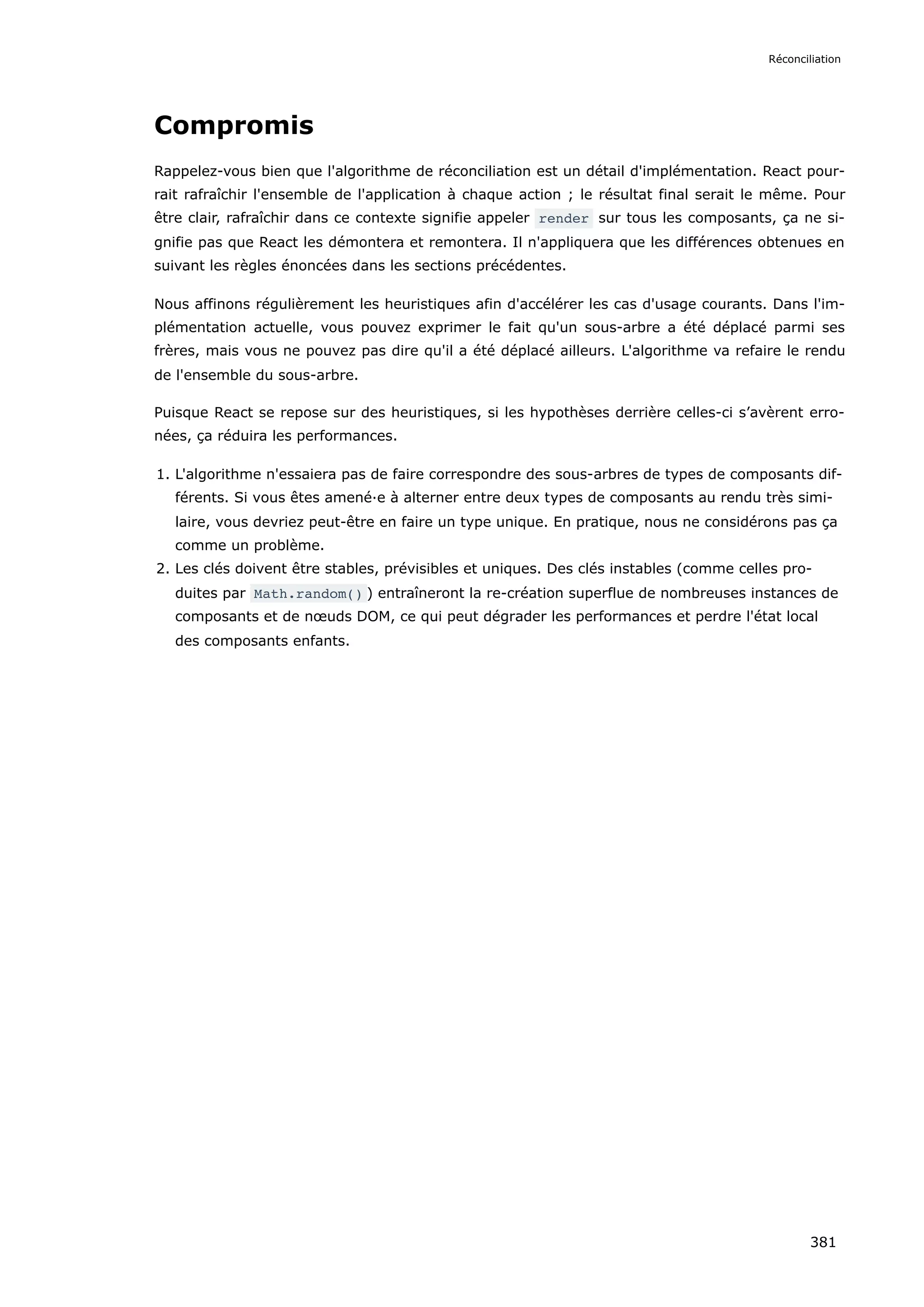 Compromis
Rappelez-vous bien que l'algorithme de réconciliation est un détail d'implémentation. React pour-
rait rafraîchir l'ensemble de l'application à chaque action ; le résultat final serait le même. Pour
être clair, rafraîchir dans ce contexte signifie appeler render sur tous les composants, ça ne si-
gnifie pas que React les démontera et remontera. Il n'appliquera que les différences obtenues en
suivant les règles énoncées dans les sections précédentes.
Nous affinons régulièrement les heuristiques afin d'accélérer les cas d'usage courants. Dans l'im-
plémentation actuelle, vous pouvez exprimer le fait qu'un sous-arbre a été déplacé parmi ses
frères, mais vous ne pouvez pas dire qu'il a été déplacé ailleurs. L'algorithme va refaire le rendu
de l'ensemble du sous-arbre.
Puisque React se repose sur des heuristiques, si les hypothèses derrière celles-ci s’avèrent erro-
nées, ça réduira les performances.
1. L'algorithme n'essaiera pas de faire correspondre des sous-arbres de types de composants dif-
férents. Si vous êtes amené·e à alterner entre deux types de composants au rendu très simi-
laire, vous devriez peut-être en faire un type unique. En pratique, nous ne considérons pas ça
comme un problème.
2. Les clés doivent être stables, prévisibles et uniques. Des clés instables (comme celles pro-
duites par Math.random() ) entraîneront la re-création superflue de nombreuses instances de
composants et de nœuds DOM, ce qui peut dégrader les performances et perdre l'état local
des composants enfants.
Réconciliation
381
 