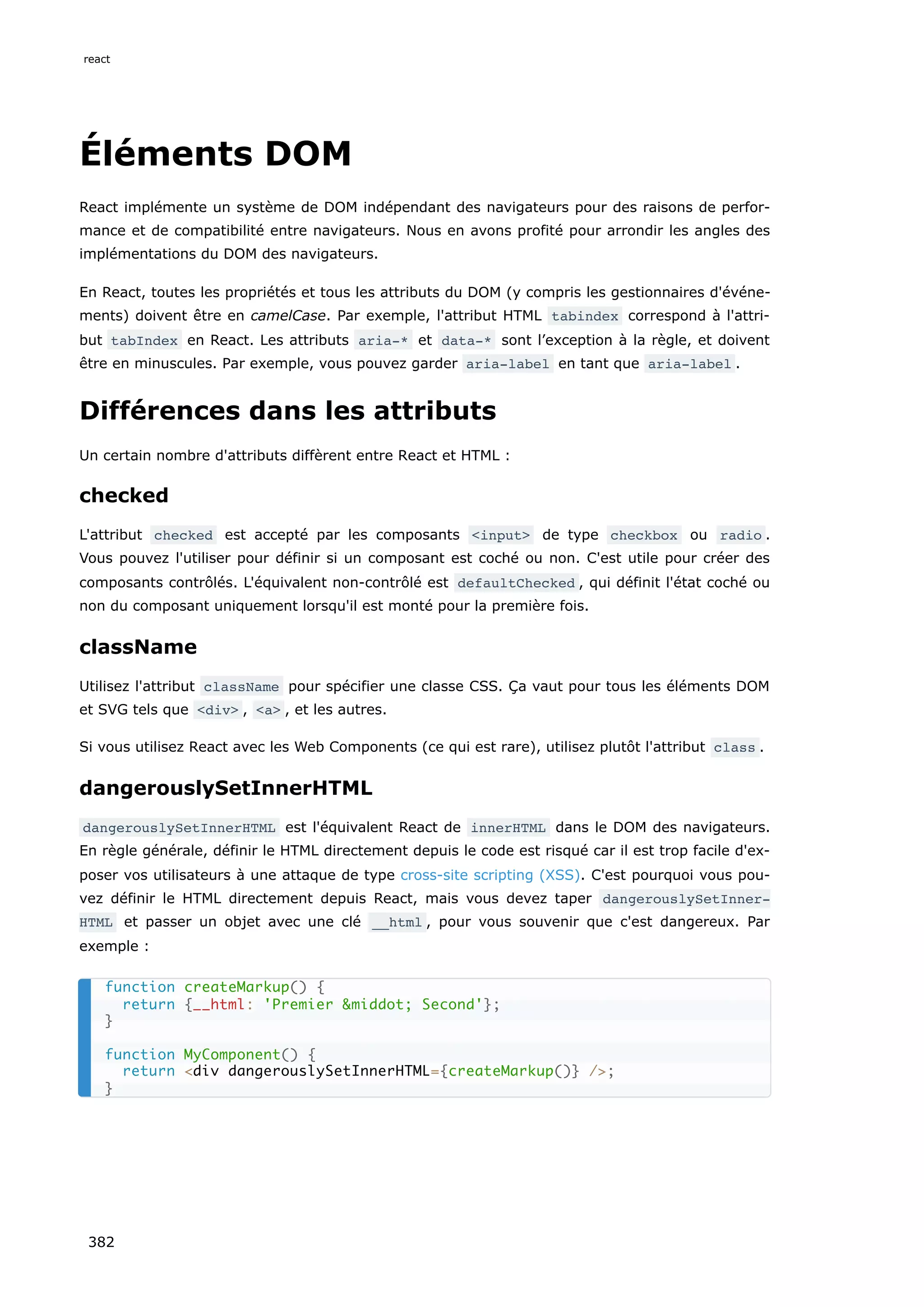 Éléments DOM
React implémente un système de DOM indépendant des navigateurs pour des raisons de perfor-
mance et de compatibilité entre navigateurs. Nous en avons profité pour arrondir les angles des
implémentations du DOM des navigateurs.
En React, toutes les propriétés et tous les attributs du DOM (y compris les gestionnaires d'événe-
ments) doivent être en camelCase. Par exemple, l'attribut HTML tabindex correspond à l'attri-
but tabIndex en React. Les attributs aria-* et data-* sont l’exception à la règle, et doivent
être en minuscules. Par exemple, vous pouvez garder aria-label en tant que aria-label .
Différences dans les attributs
Un certain nombre d'attributs diffèrent entre React et HTML :
checked
L'attribut checked est accepté par les composants <input> de type checkbox ou radio .
Vous pouvez l'utiliser pour définir si un composant est coché ou non. C'est utile pour créer des
composants contrôlés. L'équivalent non-contrôlé est defaultChecked , qui définit l'état coché ou
non du composant uniquement lorsqu'il est monté pour la première fois.
className
Utilisez l'attribut className pour spécifier une classe CSS. Ça vaut pour tous les éléments DOM
et SVG tels que <div> , <a> , et les autres.
Si vous utilisez React avec les Web Components (ce qui est rare), utilisez plutôt l'attribut class .
dangerouslySetInnerHTML
dangerouslySetInnerHTML est l'équivalent React de innerHTML dans le DOM des navigateurs.
En règle générale, définir le HTML directement depuis le code est risqué car il est trop facile d'ex-
poser vos utilisateurs à une attaque de type cross-site scripting (XSS). C'est pourquoi vous pou-
vez définir le HTML directement depuis React, mais vous devez taper dangerouslySetInner‐
HTML et passer un objet avec une clé __html , pour vous souvenir que c'est dangereux. Par
exemple :
function createMarkup() {
return {__html: 'Premier &middot; Second'};
}
function MyComponent() {
return <div dangerouslySetInnerHTML={createMarkup()} />;
}
react
382
 