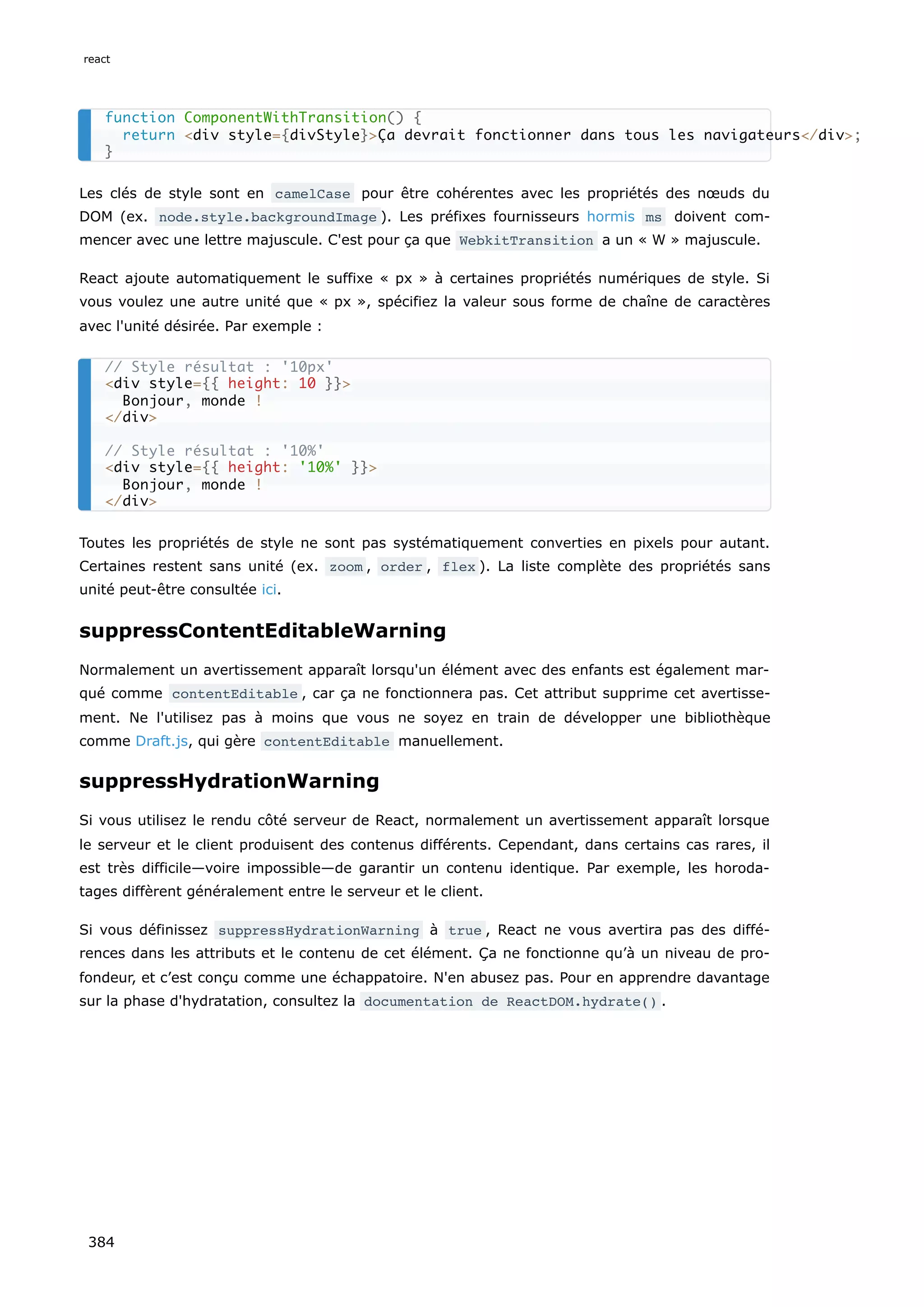 Les clés de style sont en camelCase pour être cohérentes avec les propriétés des nœuds du
DOM (ex. node.style.backgroundImage ). Les préfixes fournisseurs hormis ms doivent com-
mencer avec une lettre majuscule. C'est pour ça que WebkitTransition a un « W » majuscule.
React ajoute automatiquement le suffixe « px » à certaines propriétés numériques de style. Si
vous voulez une autre unité que « px », spécifiez la valeur sous forme de chaîne de caractères
avec l'unité désirée. Par exemple :
Toutes les propriétés de style ne sont pas systématiquement converties en pixels pour autant.
Certaines restent sans unité (ex. zoom , order , flex ). La liste complète des propriétés sans
unité peut-être consultée ici.
suppressContentEditableWarning
Normalement un avertissement apparaît lorsqu'un élément avec des enfants est également mar-
qué comme contentEditable , car ça ne fonctionnera pas. Cet attribut supprime cet avertisse-
ment. Ne l'utilisez pas à moins que vous ne soyez en train de développer une bibliothèque
comme Draft.js, qui gère contentEditable manuellement.
suppressHydrationWarning
Si vous utilisez le rendu côté serveur de React, normalement un avertissement apparaît lorsque
le serveur et le client produisent des contenus différents. Cependant, dans certains cas rares, il
est très difficile—voire impossible—de garantir un contenu identique. Par exemple, les horoda-
tages diffèrent généralement entre le serveur et le client.
Si vous définissez suppressHydrationWarning à true , React ne vous avertira pas des diffé-
rences dans les attributs et le contenu de cet élément. Ça ne fonctionne qu’à un niveau de pro-
fondeur, et c’est conçu comme une échappatoire. N'en abusez pas. Pour en apprendre davantage
sur la phase d'hydratation, consultez la documentation de ReactDOM.hydrate() .
function ComponentWithTransition() {
return <div style={divStyle}>Ça devrait fonctionner dans tous les navigateurs</div>;
}
// Style résultat : '10px'
<div style={{ height: 10 }}>
Bonjour, monde !
</div>
// Style résultat : '10%'
<div style={{ height: '10%' }}>
Bonjour, monde !
</div>
react
384
 
