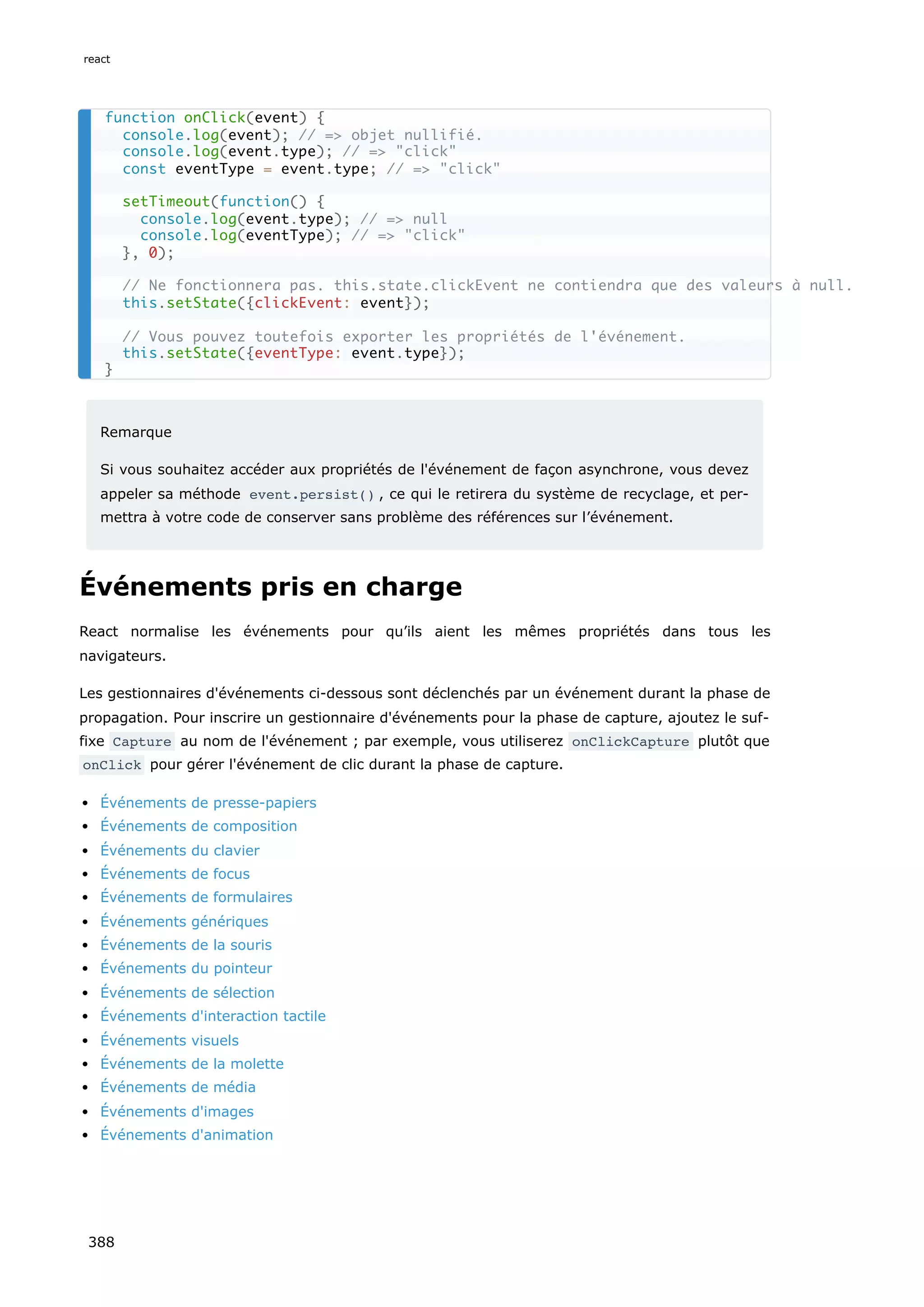 Remarque
Si vous souhaitez accéder aux propriétés de l'événement de façon asynchrone, vous devez
appeler sa méthode event.persist() , ce qui le retirera du système de recyclage, et per-
mettra à votre code de conserver sans problème des références sur l’événement.
Événements pris en charge
React normalise les événements pour qu’ils aient les mêmes propriétés dans tous les
navigateurs.
Les gestionnaires d'événements ci-dessous sont déclenchés par un événement durant la phase de
propagation. Pour inscrire un gestionnaire d'événements pour la phase de capture, ajoutez le suf-
fixe Capture au nom de l'événement ; par exemple, vous utiliserez onClickCapture plutôt que
onClick pour gérer l'événement de clic durant la phase de capture.
Événements de presse-papiers
Événements de composition
Événements du clavier
Événements de focus
Événements de formulaires
Événements génériques
Événements de la souris
Événements du pointeur
Événements de sélection
Événements d'interaction tactile
Événements visuels
Événements de la molette
Événements de média
Événements d'images
Événements d'animation
function onClick(event) {
console.log(event); // => objet nullifié.
console.log(event.type); // => "click"
const eventType = event.type; // => "click"
setTimeout(function() {
console.log(event.type); // => null
console.log(eventType); // => "click"
}, 0);
// Ne fonctionnera pas. this.state.clickEvent ne contiendra que des valeurs à null.
this.setState({clickEvent: event});
// Vous pouvez toutefois exporter les propriétés de l'événement.
this.setState({eventType: event.type});
}
react
388
 