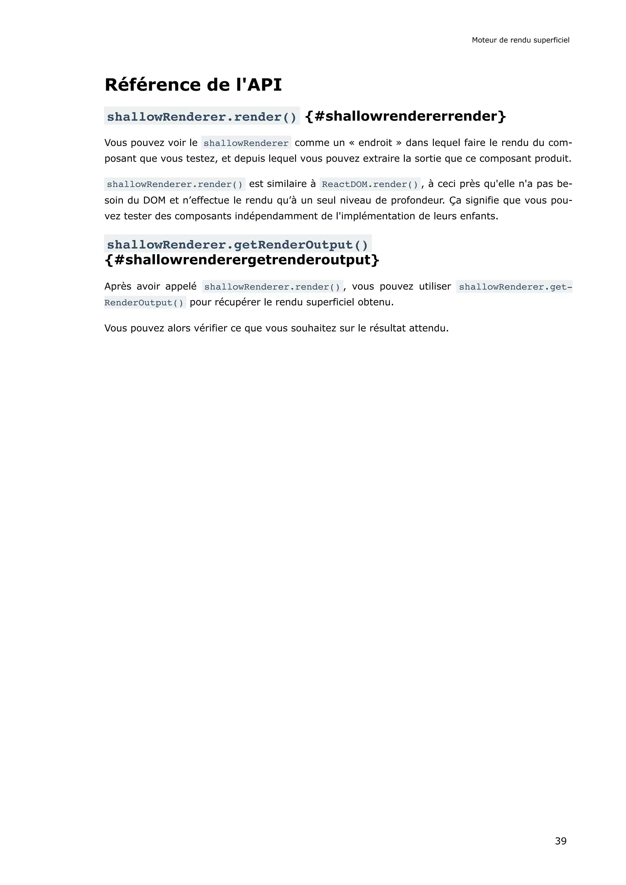 Référence de l'API
shallowRenderer.render() {#shallowrendererrender}
Vous pouvez voir le shallowRenderer comme un « endroit » dans lequel faire le rendu du com-
posant que vous testez, et depuis lequel vous pouvez extraire la sortie que ce composant produit.
shallowRenderer.render() est similaire à ReactDOM.render() , à ceci près qu'elle n'a pas be-
soin du DOM et n’effectue le rendu qu’à un seul niveau de profondeur. Ça signifie que vous pou-
vez tester des composants indépendamment de l'implémentation de leurs enfants.
shallowRenderer.getRenderOutput()
{#shallowrenderergetrenderoutput}
Après avoir appelé shallowRenderer.render() , vous pouvez utiliser shallowRenderer.get‐
RenderOutput() pour récupérer le rendu superficiel obtenu.
Vous pouvez alors vérifier ce que vous souhaitez sur le résultat attendu.
Moteur de rendu superficiel
39
 