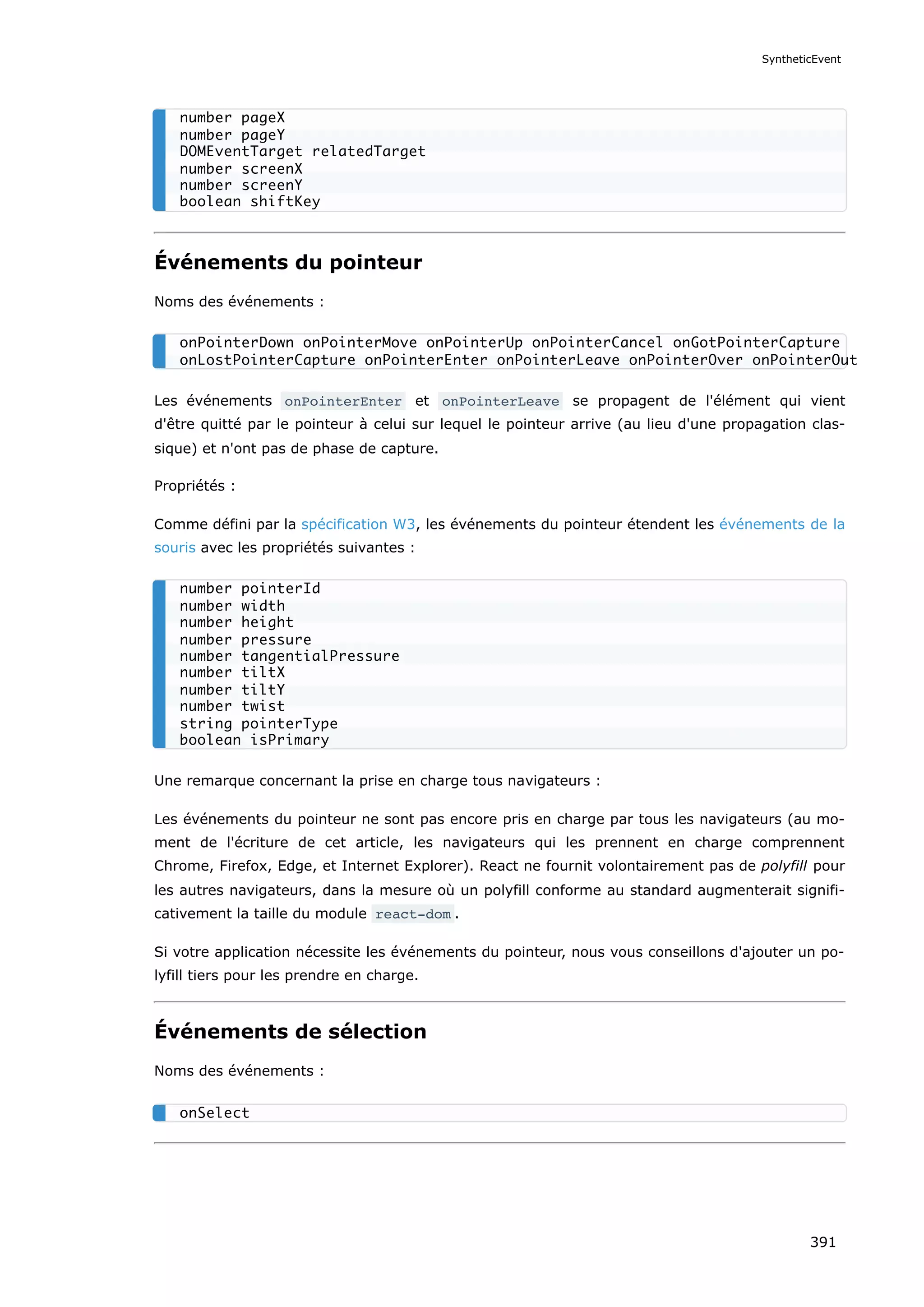 Événements du pointeur
Noms des événements :
Les événements onPointerEnter et onPointerLeave se propagent de l'élément qui vient
d'être quitté par le pointeur à celui sur lequel le pointeur arrive (au lieu d'une propagation clas-
sique) et n'ont pas de phase de capture.
Propriétés :
Comme défini par la spécification W3, les événements du pointeur étendent les événements de la
souris avec les propriétés suivantes :
Une remarque concernant la prise en charge tous navigateurs :
Les événements du pointeur ne sont pas encore pris en charge par tous les navigateurs (au mo-
ment de l'écriture de cet article, les navigateurs qui les prennent en charge comprennent
Chrome, Firefox, Edge, et Internet Explorer). React ne fournit volontairement pas de polyfill pour
les autres navigateurs, dans la mesure où un polyfill conforme au standard augmenterait signifi-
cativement la taille du module react-dom .
Si votre application nécessite les événements du pointeur, nous vous conseillons d'ajouter un po-
lyfill tiers pour les prendre en charge.
Événements de sélection
Noms des événements :
number pageX
number pageY
DOMEventTarget relatedTarget
number screenX
number screenY
boolean shiftKey
onPointerDown onPointerMove onPointerUp onPointerCancel onGotPointerCapture
onLostPointerCapture onPointerEnter onPointerLeave onPointerOver onPointerOut
number pointerId
number width
number height
number pressure
number tangentialPressure
number tiltX
number tiltY
number twist
string pointerType
boolean isPrimary
onSelect
SyntheticEvent
391
 