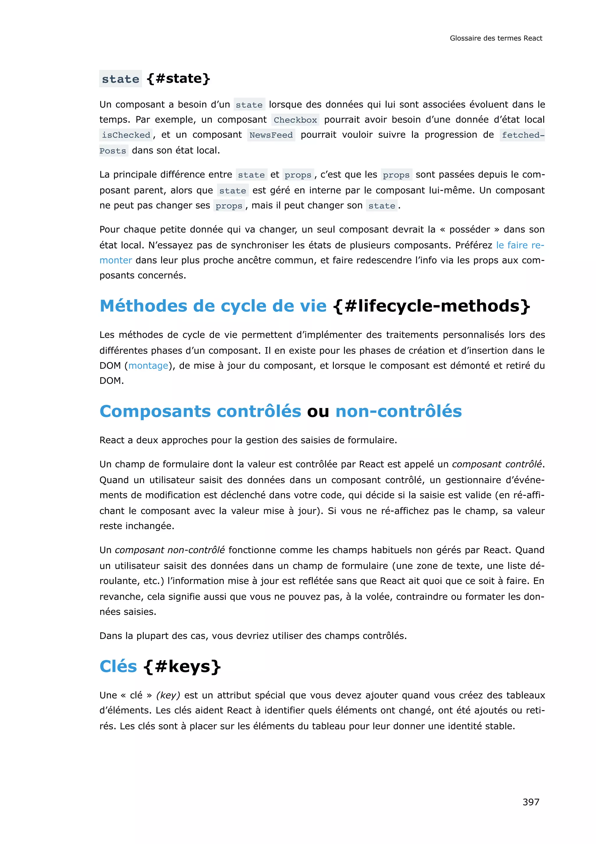 state {#state}
Un composant a besoin d’un state lorsque des données qui lui sont associées évoluent dans le
temps. Par exemple, un composant Checkbox pourrait avoir besoin d’une donnée d’état local
isChecked , et un composant NewsFeed pourrait vouloir suivre la progression de fetched‐
Posts dans son état local.
La principale différence entre state et props , c’est que les props sont passées depuis le com-
posant parent, alors que state est géré en interne par le composant lui-même. Un composant
ne peut pas changer ses props , mais il peut changer son state .
Pour chaque petite donnée qui va changer, un seul composant devrait la « posséder » dans son
état local. N’essayez pas de synchroniser les états de plusieurs composants. Préférez le faire re-
monter dans leur plus proche ancêtre commun, et faire redescendre l’info via les props aux com-
posants concernés.
Méthodes de cycle de vie {#lifecycle-methods}
Les méthodes de cycle de vie permettent d’implémenter des traitements personnalisés lors des
différentes phases d’un composant. Il en existe pour les phases de création et d’insertion dans le
DOM (montage), de mise à jour du composant, et lorsque le composant est démonté et retiré du
DOM.
Composants contrôlés ou non-contrôlés
React a deux approches pour la gestion des saisies de formulaire.
Un champ de formulaire dont la valeur est contrôlée par React est appelé un composant contrôlé.
Quand un utilisateur saisit des données dans un composant contrôlé, un gestionnaire d’événe-
ments de modification est déclenché dans votre code, qui décide si la saisie est valide (en ré-affi-
chant le composant avec la valeur mise à jour). Si vous ne ré-affichez pas le champ, sa valeur
reste inchangée.
Un composant non-contrôlé fonctionne comme les champs habituels non gérés par React. Quand
un utilisateur saisit des données dans un champ de formulaire (une zone de texte, une liste dé-
roulante, etc.) l’information mise à jour est reflétée sans que React ait quoi que ce soit à faire. En
revanche, cela signifie aussi que vous ne pouvez pas, à la volée, contraindre ou formater les don-
nées saisies.
Dans la plupart des cas, vous devriez utiliser des champs contrôlés.
Clés {#keys}
Une « clé » (key) est un attribut spécial que vous devez ajouter quand vous créez des tableaux
d’éléments. Les clés aident React à identifier quels éléments ont changé, ont été ajoutés ou reti-
rés. Les clés sont à placer sur les éléments du tableau pour leur donner une identité stable.
Glossaire des termes React
397
 