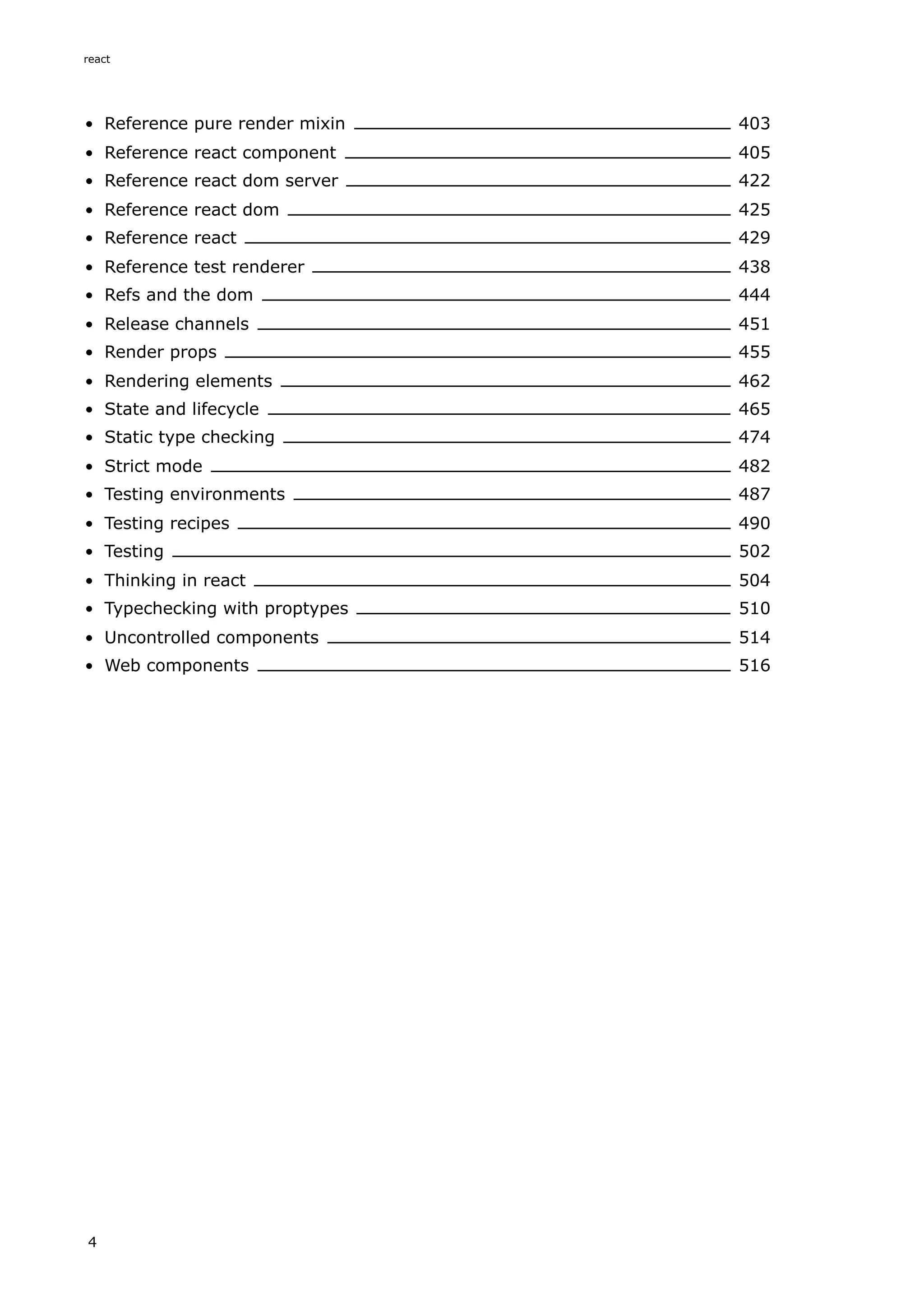 Reference pure render mixin 403
Reference react component 405
Reference react dom server 422
Reference react dom 425
Reference react 429
Reference test renderer 438
Refs and the dom 444
Release channels 451
Render props 455
Rendering elements 462
State and lifecycle 465
Static type checking 474
Strict mode 482
Testing environments 487
Testing recipes 490
Testing 502
Thinking in react 504
Typechecking with proptypes 510
Uncontrolled components 514
Web components 516
react
4
 