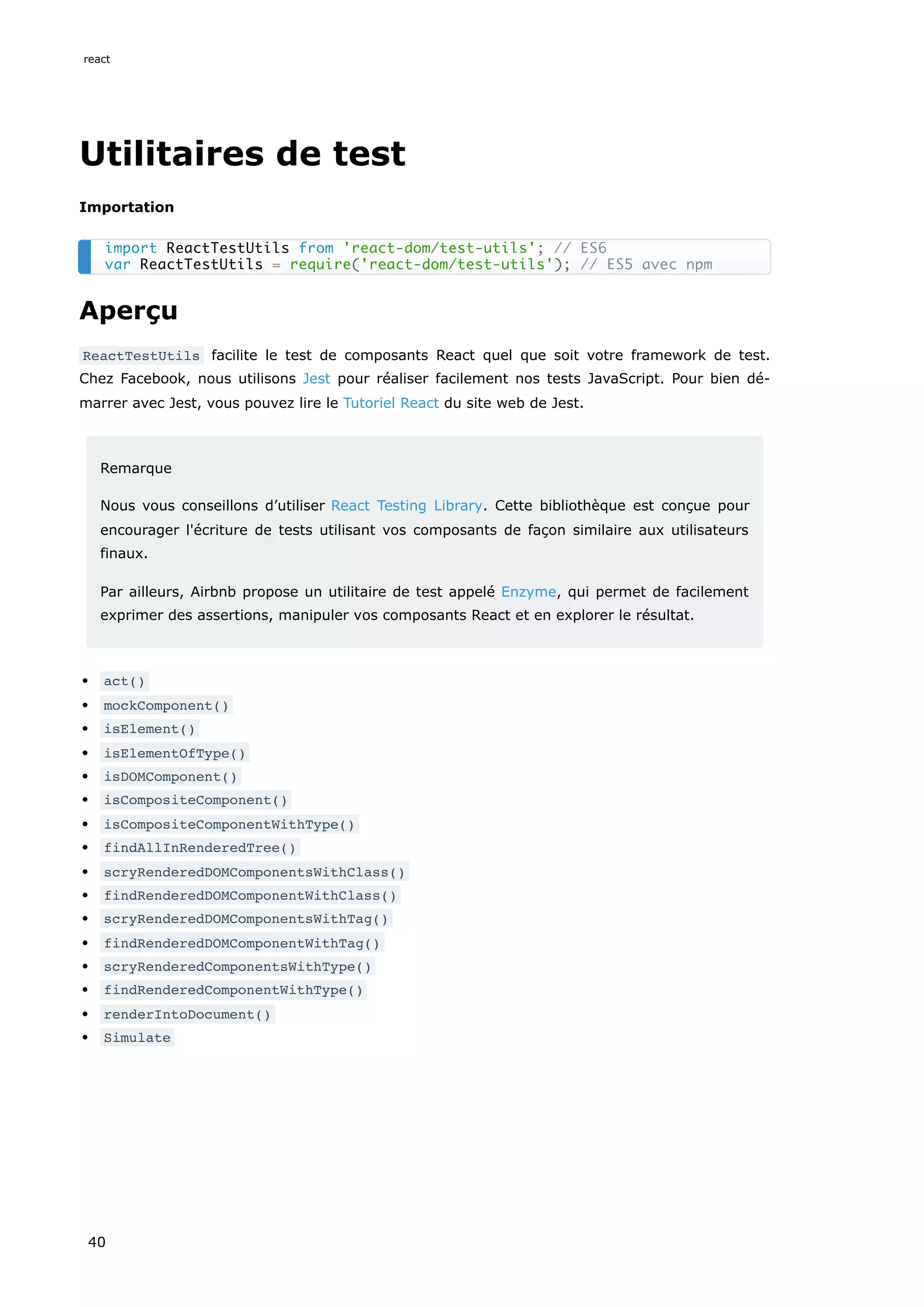 Utilitaires de test
Importation
Aperçu
ReactTestUtils facilite le test de composants React quel que soit votre framework de test.
Chez Facebook, nous utilisons Jest pour réaliser facilement nos tests JavaScript. Pour bien dé-
marrer avec Jest, vous pouvez lire le Tutoriel React du site web de Jest.
Remarque
Nous vous conseillons d’utiliser React Testing Library. Cette bibliothèque est conçue pour
encourager l'écriture de tests utilisant vos composants de façon similaire aux utilisateurs
finaux.
Par ailleurs, Airbnb propose un utilitaire de test appelé Enzyme, qui permet de facilement
exprimer des assertions, manipuler vos composants React et en explorer le résultat.
act()
mockComponent()
isElement()
isElementOfType()
isDOMComponent()
isCompositeComponent()
isCompositeComponentWithType()
findAllInRenderedTree()
scryRenderedDOMComponentsWithClass()
findRenderedDOMComponentWithClass()
scryRenderedDOMComponentsWithTag()
findRenderedDOMComponentWithTag()
scryRenderedComponentsWithType()
findRenderedComponentWithType()
renderIntoDocument()
Simulate
import ReactTestUtils from 'react-dom/test-utils'; // ES6
var ReactTestUtils = require('react-dom/test-utils'); // ES5 avec npm
react
40
 