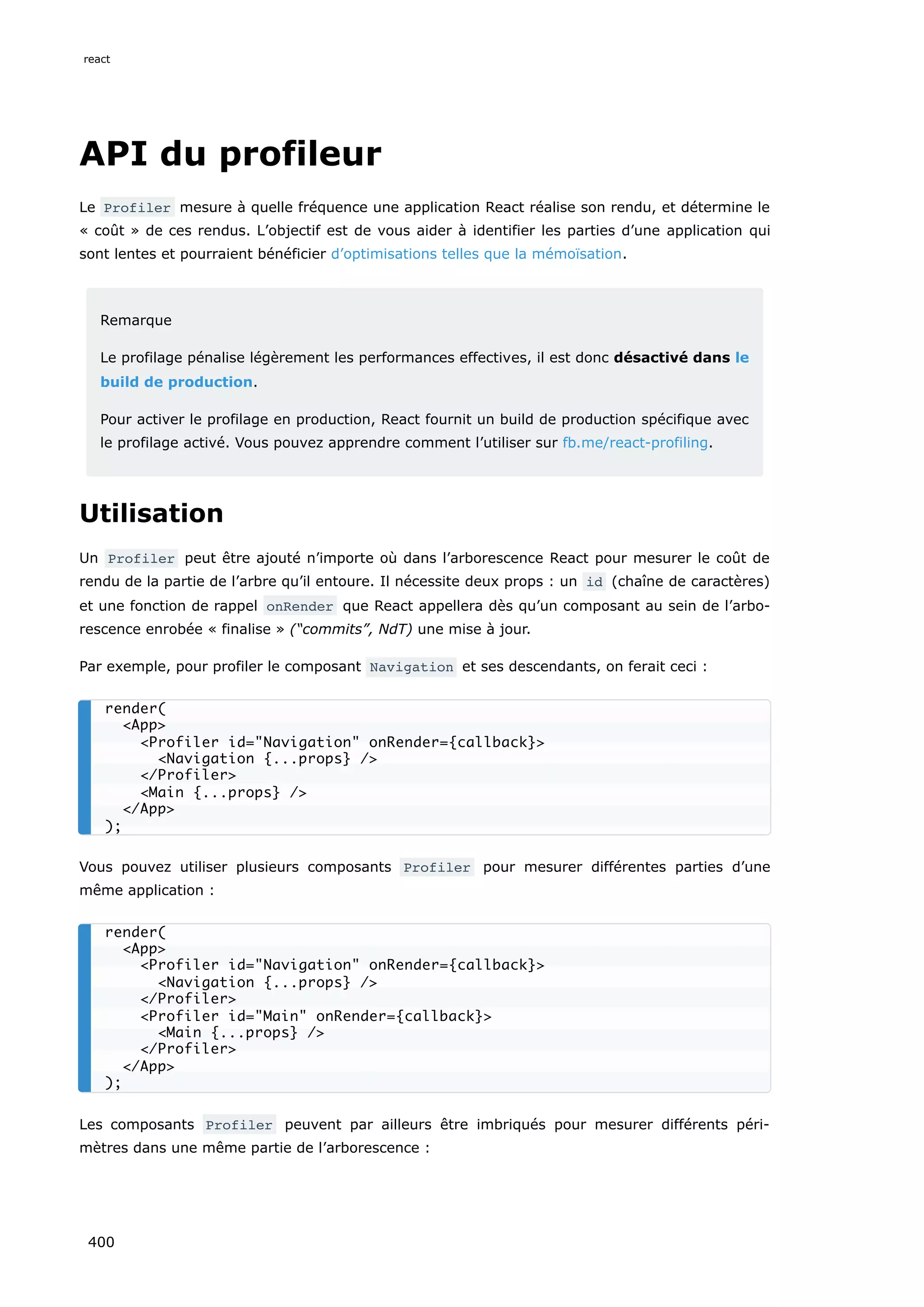 API du profileur
Le Profiler mesure à quelle fréquence une application React réalise son rendu, et détermine le
« coût » de ces rendus. L’objectif est de vous aider à identifier les parties d’une application qui
sont lentes et pourraient bénéficier d’optimisations telles que la mémoïsation.
Remarque
Le profilage pénalise légèrement les performances effectives, il est donc désactivé dans le
build de production.
Pour activer le profilage en production, React fournit un build de production spécifique avec
le profilage activé. Vous pouvez apprendre comment l’utiliser sur fb.me/react-profiling.
Utilisation
Un Profiler peut être ajouté n’importe où dans l’arborescence React pour mesurer le coût de
rendu de la partie de l’arbre qu’il entoure. Il nécessite deux props : un id (chaîne de caractères)
et une fonction de rappel onRender que React appellera dès qu’un composant au sein de l’arbo-
rescence enrobée « finalise » (“commits”, NdT) une mise à jour.
Par exemple, pour profiler le composant Navigation et ses descendants, on ferait ceci :
Vous pouvez utiliser plusieurs composants Profiler pour mesurer différentes parties d’une
même application :
Les composants Profiler peuvent par ailleurs être imbriqués pour mesurer différents péri-
mètres dans une même partie de l’arborescence :
render(
<App>
<Profiler id="Navigation" onRender={callback}>
<Navigation {...props} />
</Profiler>
<Main {...props} />
</App>
);
render(
<App>
<Profiler id="Navigation" onRender={callback}>
<Navigation {...props} />
</Profiler>
<Profiler id="Main" onRender={callback}>
<Main {...props} />
</Profiler>
</App>
);
react
400
 
