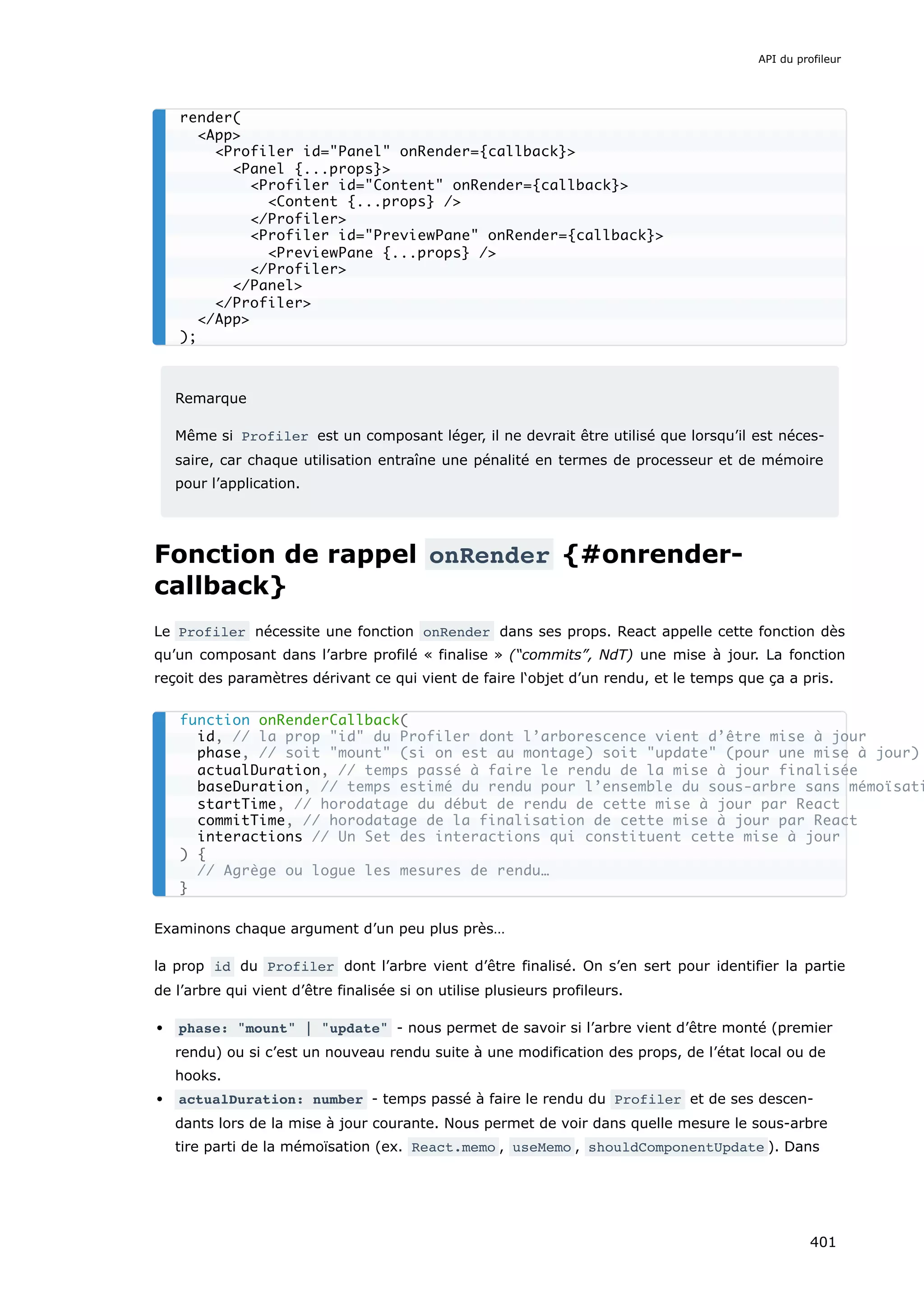 Remarque
Même si Profiler est un composant léger, il ne devrait être utilisé que lorsqu’il est néces-
saire, car chaque utilisation entraîne une pénalité en termes de processeur et de mémoire
pour l’application.
Fonction de rappel onRender {#onrender-
callback}
Le Profiler nécessite une fonction onRender dans ses props. React appelle cette fonction dès
qu’un composant dans l’arbre profilé « finalise » (“commits”, NdT) une mise à jour. La fonction
reçoit des paramètres dérivant ce qui vient de faire l‘objet d’un rendu, et le temps que ça a pris.
Examinons chaque argument d’un peu plus près…
la prop id du Profiler dont l’arbre vient d’être finalisé. On s’en sert pour identifier la partie
de l’arbre qui vient d’être finalisée si on utilise plusieurs profileurs.
phase: "mount" | "update" - nous permet de savoir si l’arbre vient d’être monté (premier
rendu) ou si c’est un nouveau rendu suite à une modification des props, de l’état local ou de
hooks.
actualDuration: number - temps passé à faire le rendu du Profiler et de ses descen-
dants lors de la mise à jour courante. Nous permet de voir dans quelle mesure le sous-arbre
tire parti de la mémoïsation (ex. React.memo , useMemo , shouldComponentUpdate ). Dans
render(
<App>
<Profiler id="Panel" onRender={callback}>
<Panel {...props}>
<Profiler id="Content" onRender={callback}>
<Content {...props} />
</Profiler>
<Profiler id="PreviewPane" onRender={callback}>
<PreviewPane {...props} />
</Profiler>
</Panel>
</Profiler>
</App>
);
function onRenderCallback(
id, // la prop "id" du Profiler dont l’arborescence vient d’être mise à jour
phase, // soit "mount" (si on est au montage) soit "update" (pour une mise à jour)
actualDuration, // temps passé à faire le rendu de la mise à jour finalisée
baseDuration, // temps estimé du rendu pour l’ensemble du sous-arbre sans mémoïsati
startTime, // horodatage du début de rendu de cette mise à jour par React
commitTime, // horodatage de la finalisation de cette mise à jour par React
interactions // Un Set des interactions qui constituent cette mise à jour
) {
// Agrège ou logue les mesures de rendu…
}
API du profileur
401
 