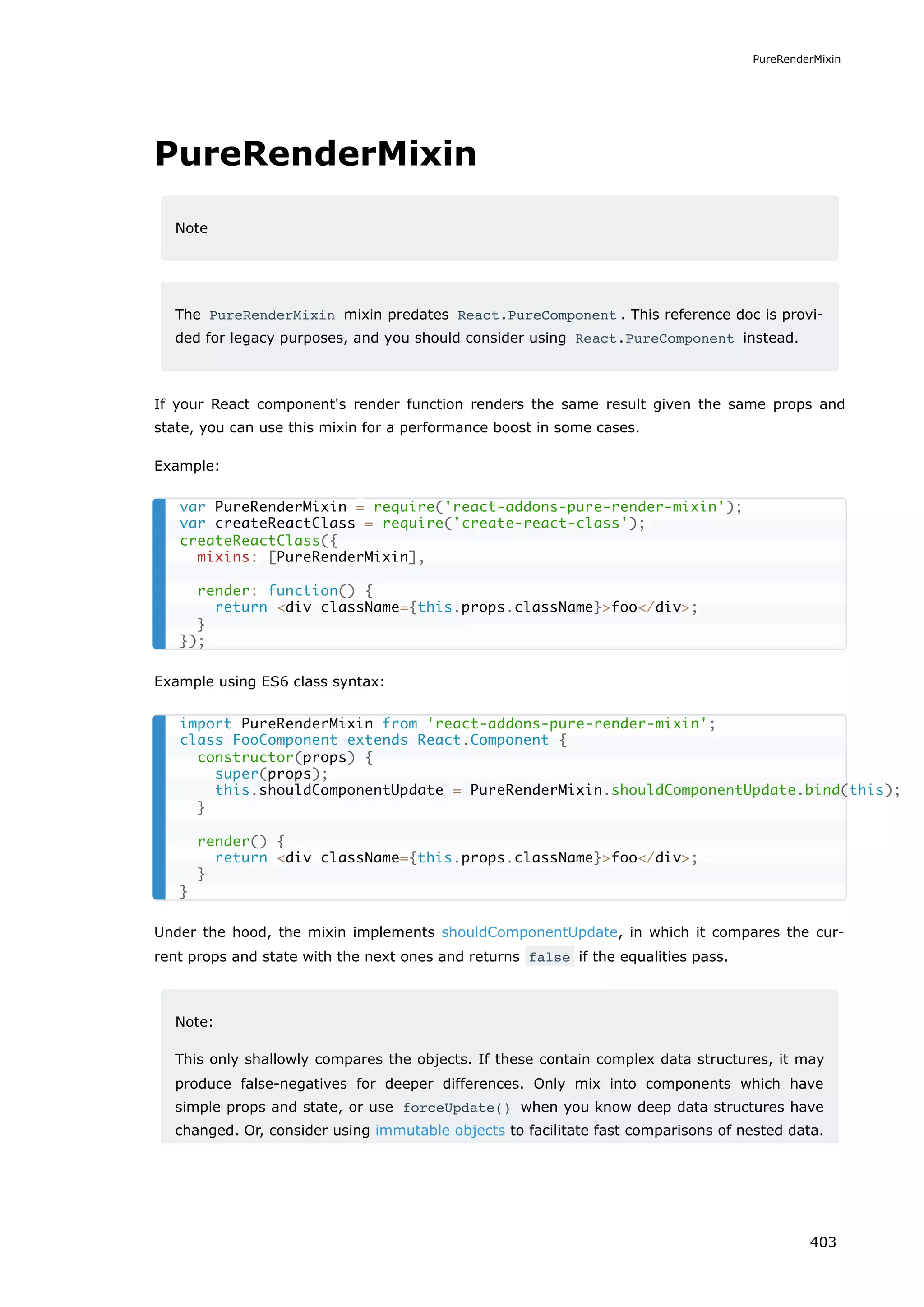 PureRenderMixin
Note
The PureRenderMixin mixin predates React.PureComponent . This reference doc is provi-
ded for legacy purposes, and you should consider using React.PureComponent instead.
If your React component's render function renders the same result given the same props and
state, you can use this mixin for a performance boost in some cases.
Example:
Example using ES6 class syntax:
Under the hood, the mixin implements shouldComponentUpdate, in which it compares the cur-
rent props and state with the next ones and returns false if the equalities pass.
Note:
This only shallowly compares the objects. If these contain complex data structures, it may
produce false-negatives for deeper differences. Only mix into components which have
simple props and state, or use forceUpdate() when you know deep data structures have
changed. Or, consider using immutable objects to facilitate fast comparisons of nested data.
var PureRenderMixin = require('react-addons-pure-render-mixin');
var createReactClass = require('create-react-class');
createReactClass({
mixins: [PureRenderMixin],
render: function() {
return <div className={this.props.className}>foo</div>;
}
});
import PureRenderMixin from 'react-addons-pure-render-mixin';
class FooComponent extends React.Component {
constructor(props) {
super(props);
this.shouldComponentUpdate = PureRenderMixin.shouldComponentUpdate.bind(this);
}
render() {
return <div className={this.props.className}>foo</div>;
}
}
PureRenderMixin
403
 