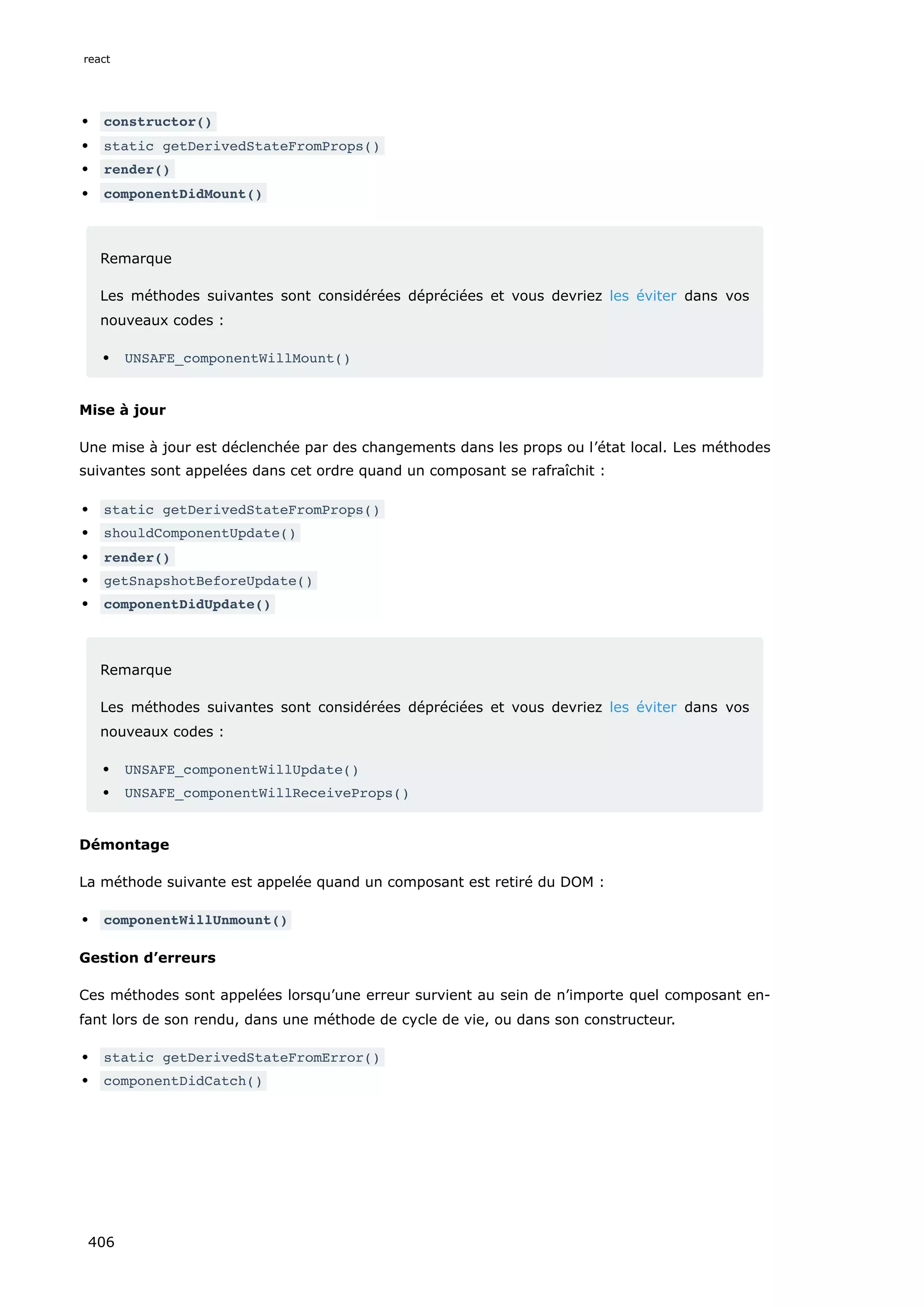 constructor()
static getDerivedStateFromProps()
render()
componentDidMount()
Remarque
Les méthodes suivantes sont considérées dépréciées et vous devriez les éviter dans vos
nouveaux codes :
UNSAFE_componentWillMount()
Mise à jour
Une mise à jour est déclenchée par des changements dans les props ou l’état local. Les méthodes
suivantes sont appelées dans cet ordre quand un composant se rafraîchit :
static getDerivedStateFromProps()
shouldComponentUpdate()
render()
getSnapshotBeforeUpdate()
componentDidUpdate()
Remarque
Les méthodes suivantes sont considérées dépréciées et vous devriez les éviter dans vos
nouveaux codes :
UNSAFE_componentWillUpdate()
UNSAFE_componentWillReceiveProps()
Démontage
La méthode suivante est appelée quand un composant est retiré du DOM :
componentWillUnmount()
Gestion d’erreurs
Ces méthodes sont appelées lorsqu’une erreur survient au sein de n’importe quel composant en-
fant lors de son rendu, dans une méthode de cycle de vie, ou dans son constructeur.
static getDerivedStateFromError()
componentDidCatch()
react
406
 