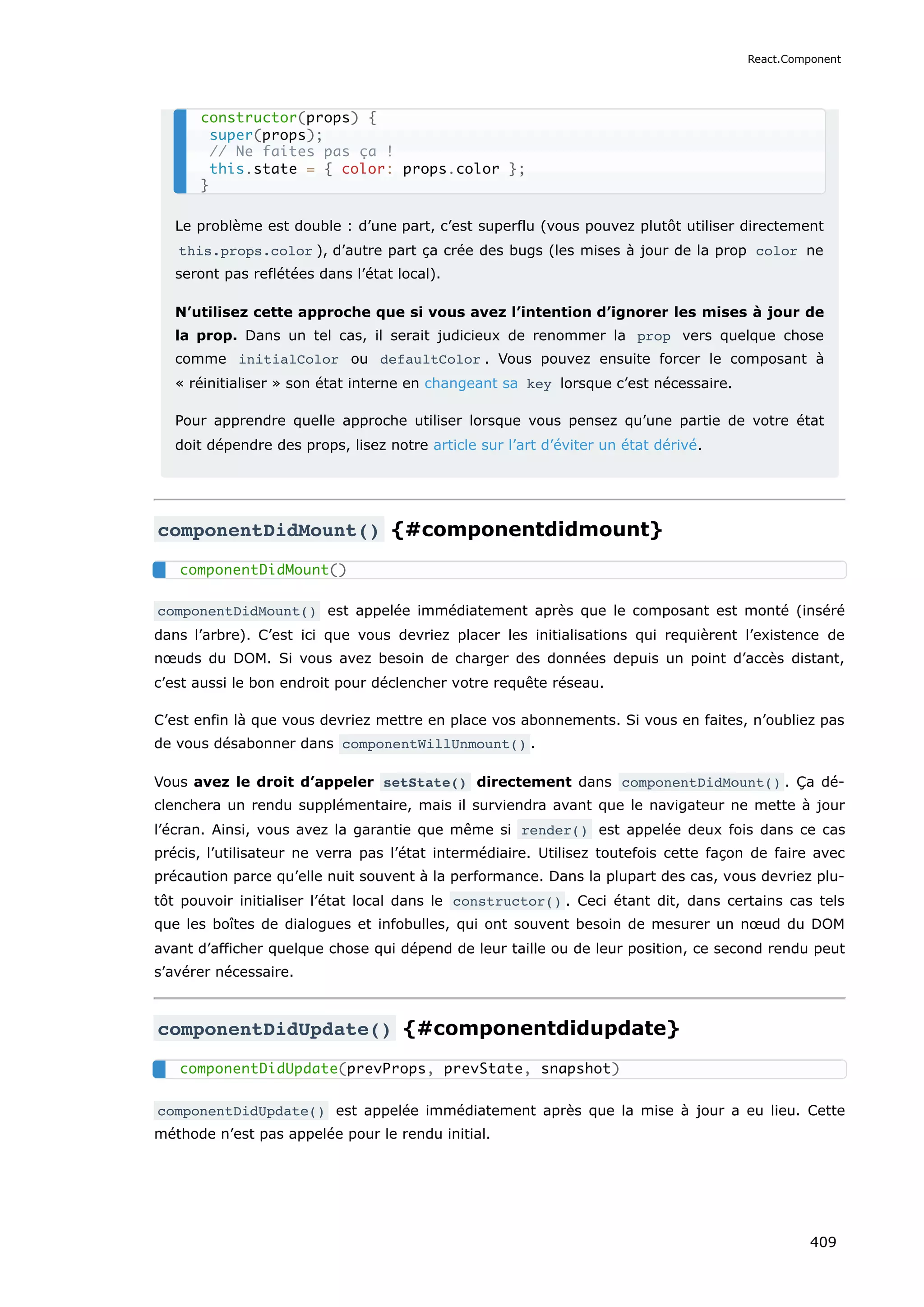 Le problème est double : d’une part, c’est superflu (vous pouvez plutôt utiliser directement
this.props.color ), d’autre part ça crée des bugs (les mises à jour de la prop color ne
seront pas reflétées dans l’état local).
N’utilisez cette approche que si vous avez l’intention d’ignorer les mises à jour de
la prop. Dans un tel cas, il serait judicieux de renommer la prop vers quelque chose
comme initialColor ou defaultColor . Vous pouvez ensuite forcer le composant à
« réinitialiser » son état interne en changeant sa key lorsque c’est nécessaire.
Pour apprendre quelle approche utiliser lorsque vous pensez qu’une partie de votre état
doit dépendre des props, lisez notre article sur l’art d’éviter un état dérivé.
componentDidMount() {#componentdidmount}
componentDidMount() est appelée immédiatement après que le composant est monté (inséré
dans l’arbre). C’est ici que vous devriez placer les initialisations qui requièrent l’existence de
nœuds du DOM. Si vous avez besoin de charger des données depuis un point d’accès distant,
c’est aussi le bon endroit pour déclencher votre requête réseau.
C’est enfin là que vous devriez mettre en place vos abonnements. Si vous en faites, n’oubliez pas
de vous désabonner dans componentWillUnmount() .
Vous avez le droit d’appeler setState() directement dans componentDidMount() . Ça dé-
clenchera un rendu supplémentaire, mais il surviendra avant que le navigateur ne mette à jour
l’écran. Ainsi, vous avez la garantie que même si render() est appelée deux fois dans ce cas
précis, l’utilisateur ne verra pas l’état intermédiaire. Utilisez toutefois cette façon de faire avec
précaution parce qu’elle nuit souvent à la performance. Dans la plupart des cas, vous devriez plu-
tôt pouvoir initialiser l’état local dans le constructor() . Ceci étant dit, dans certains cas tels
que les boîtes de dialogues et infobulles, qui ont souvent besoin de mesurer un nœud du DOM
avant d’afficher quelque chose qui dépend de leur taille ou de leur position, ce second rendu peut
s’avérer nécessaire.
componentDidUpdate() {#componentdidupdate}
componentDidUpdate() est appelée immédiatement après que la mise à jour a eu lieu. Cette
méthode n’est pas appelée pour le rendu initial.
constructor(props) {
super(props);
// Ne faites pas ça !
this.state = { color: props.color };
}
componentDidMount()
componentDidUpdate(prevProps, prevState, snapshot)
React.Component
409
 
