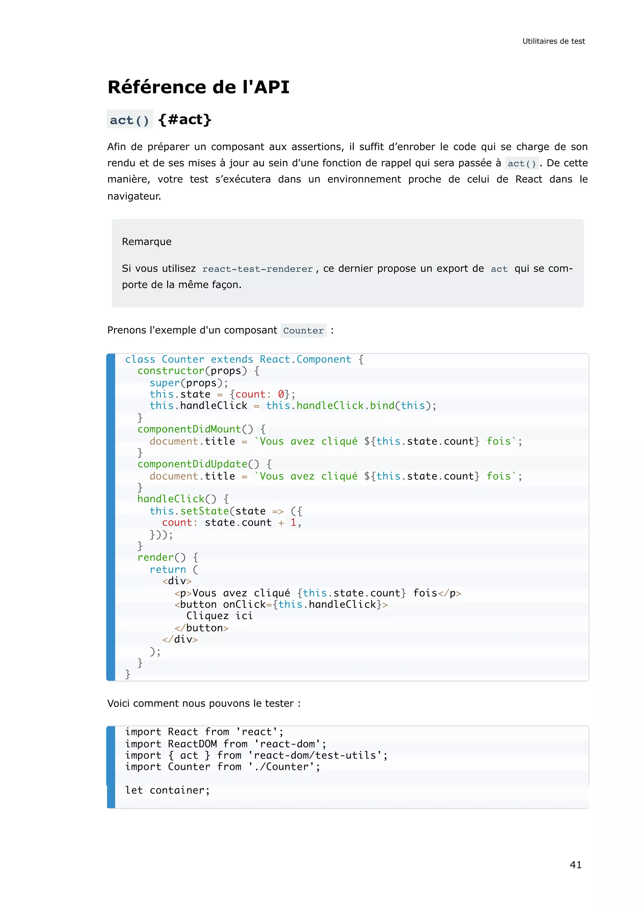 Référence de l'API
act() {#act}
Afin de préparer un composant aux assertions, il suffit d’enrober le code qui se charge de son
rendu et de ses mises à jour au sein d'une fonction de rappel qui sera passée à act() . De cette
manière, votre test s’exécutera dans un environnement proche de celui de React dans le
navigateur.
Remarque
Si vous utilisez react-test-renderer , ce dernier propose un export de act qui se com-
porte de la même façon.
Prenons l'exemple d'un composant Counter :
Voici comment nous pouvons le tester :
class Counter extends React.Component {
constructor(props) {
super(props);
this.state = {count: 0};
this.handleClick = this.handleClick.bind(this);
}
componentDidMount() {
document.title = `Vous avez cliqué ${this.state.count} fois`;
}
componentDidUpdate() {
document.title = `Vous avez cliqué ${this.state.count} fois`;
}
handleClick() {
this.setState(state => ({
count: state.count + 1,
}));
}
render() {
return (
<div>
<p>Vous avez cliqué {this.state.count} fois</p>
<button onClick={this.handleClick}>
Cliquez ici
</button>
</div>
);
}
}
import React from 'react';
import ReactDOM from 'react-dom';
import { act } from 'react-dom/test-utils';
import Counter from './Counter';
let container;
Utilitaires de test
41
 