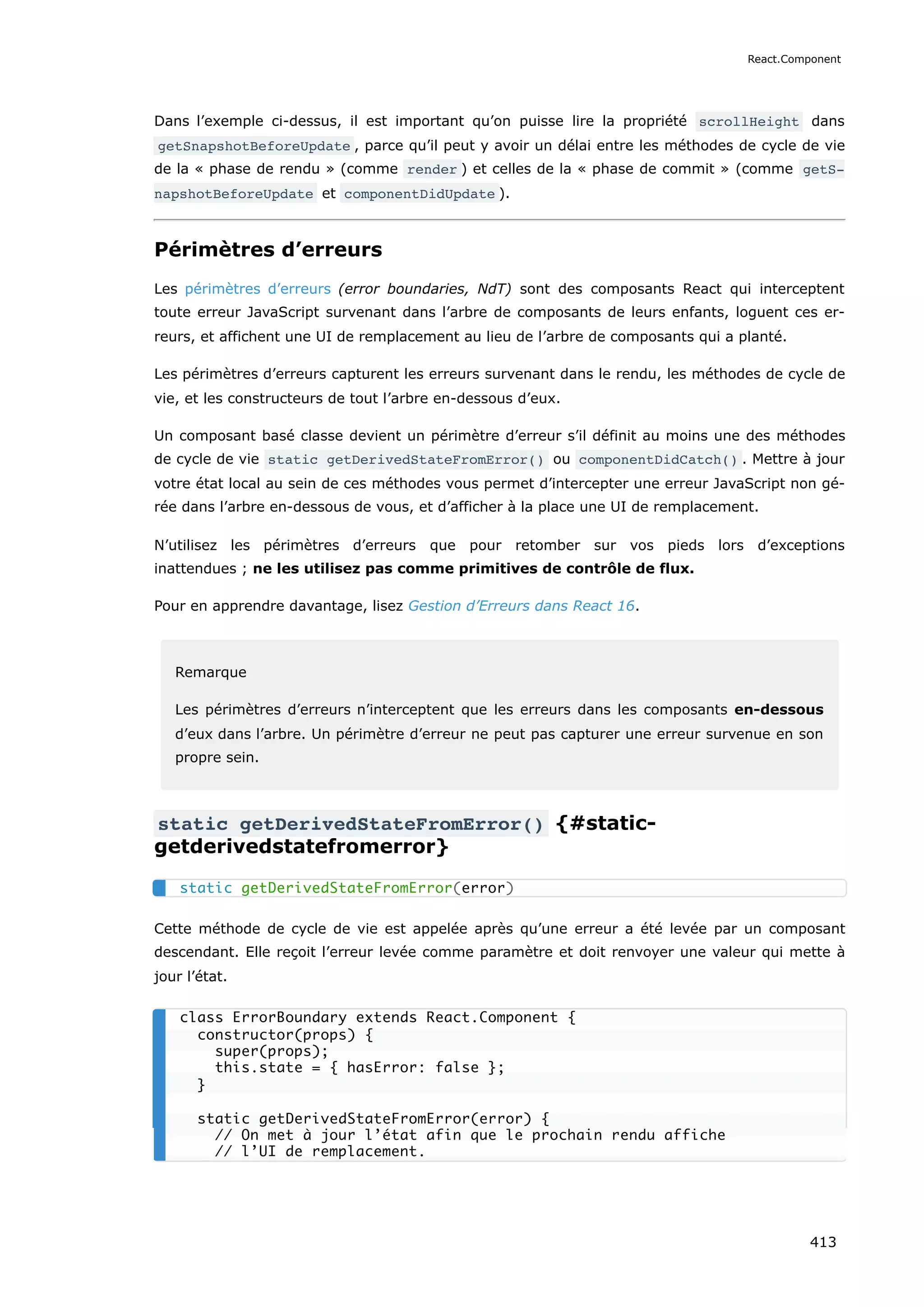Dans l’exemple ci-dessus, il est important qu’on puisse lire la propriété scrollHeight dans
getSnapshotBeforeUpdate , parce qu’il peut y avoir un délai entre les méthodes de cycle de vie
de la « phase de rendu » (comme render ) et celles de la « phase de commit » (comme getS‐
napshotBeforeUpdate et componentDidUpdate ).
Périmètres d’erreurs
Les périmètres d’erreurs (error boundaries, NdT) sont des composants React qui interceptent
toute erreur JavaScript survenant dans l’arbre de composants de leurs enfants, loguent ces er-
reurs, et affichent une UI de remplacement au lieu de l’arbre de composants qui a planté.
Les périmètres d’erreurs capturent les erreurs survenant dans le rendu, les méthodes de cycle de
vie, et les constructeurs de tout l’arbre en-dessous d’eux.
Un composant basé classe devient un périmètre d’erreur s’il définit au moins une des méthodes
de cycle de vie static getDerivedStateFromError() ou componentDidCatch() . Mettre à jour
votre état local au sein de ces méthodes vous permet d’intercepter une erreur JavaScript non gé-
rée dans l’arbre en-dessous de vous, et d’afficher à la place une UI de remplacement.
N’utilisez les périmètres d’erreurs que pour retomber sur vos pieds lors d’exceptions
inattendues ; ne les utilisez pas comme primitives de contrôle de flux.
Pour en apprendre davantage, lisez Gestion d’Erreurs dans React 16.
Remarque
Les périmètres d’erreurs n’interceptent que les erreurs dans les composants en-dessous
d’eux dans l’arbre. Un périmètre d’erreur ne peut pas capturer une erreur survenue en son
propre sein.
static getDerivedStateFromError() {#static-
getderivedstatefromerror}
Cette méthode de cycle de vie est appelée après qu’une erreur a été levée par un composant
descendant. Elle reçoit l’erreur levée comme paramètre et doit renvoyer une valeur qui mette à
jour l’état.
static getDerivedStateFromError(error)
class ErrorBoundary extends React.Component {
constructor(props) {
super(props);
this.state = { hasError: false };
}
static getDerivedStateFromError(error) {
// On met à jour l’état afin que le prochain rendu affiche
// l’UI de remplacement.
React.Component
413
 