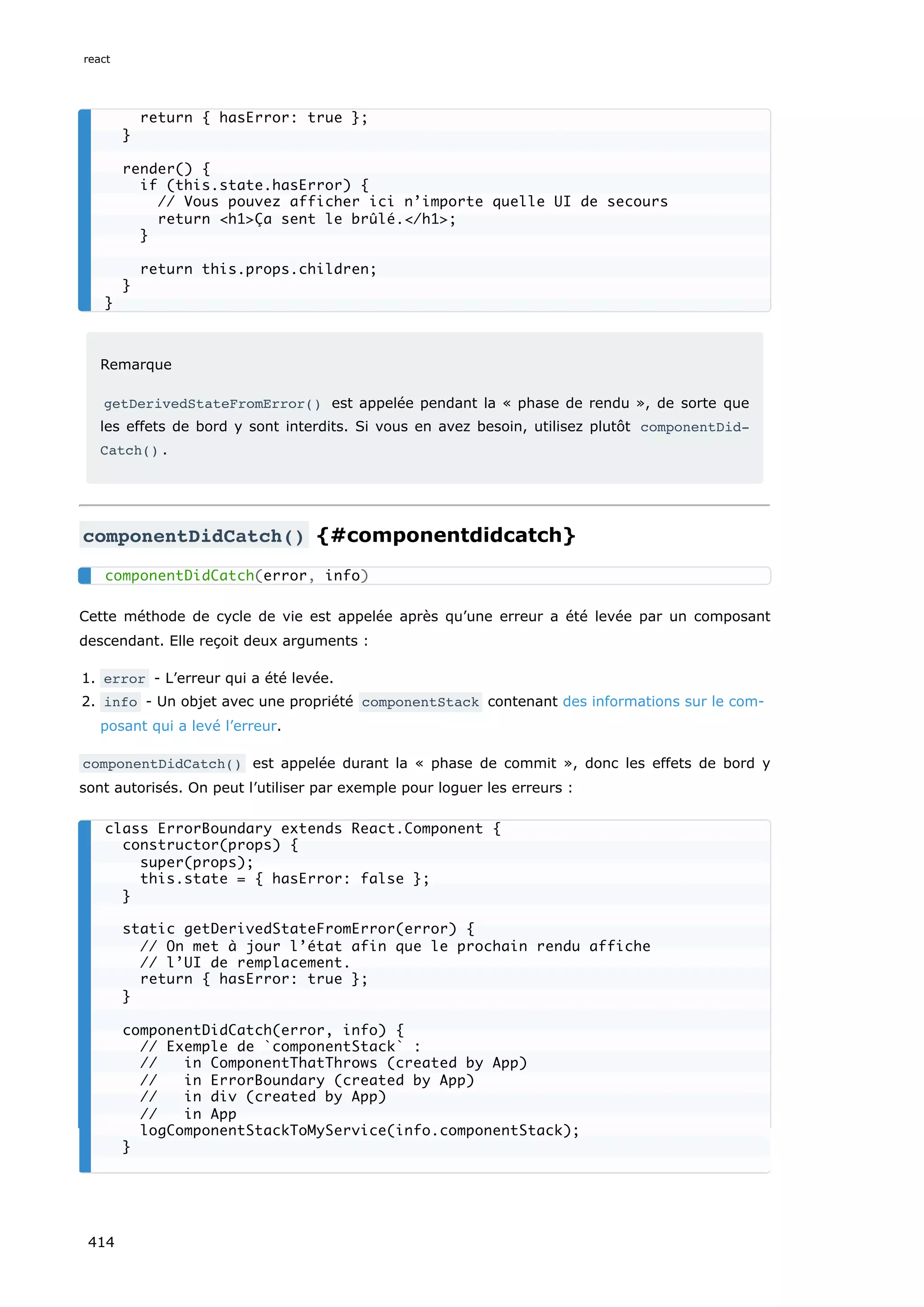 Remarque
getDerivedStateFromError() est appelée pendant la « phase de rendu », de sorte que
les effets de bord y sont interdits. Si vous en avez besoin, utilisez plutôt componentDid‐
Catch() .
componentDidCatch() {#componentdidcatch}
Cette méthode de cycle de vie est appelée après qu’une erreur a été levée par un composant
descendant. Elle reçoit deux arguments :
1. error - L’erreur qui a été levée.
2. info - Un objet avec une propriété componentStack contenant des informations sur le com-
posant qui a levé l’erreur.
componentDidCatch() est appelée durant la « phase de commit », donc les effets de bord y
sont autorisés. On peut l’utiliser par exemple pour loguer les erreurs :
return { hasError: true };
}
render() {
if (this.state.hasError) {
// Vous pouvez afficher ici n’importe quelle UI de secours
return <h1>Ça sent le brûlé.</h1>;
}
return this.props.children;
}
}
componentDidCatch(error, info)
class ErrorBoundary extends React.Component {
constructor(props) {
super(props);
this.state = { hasError: false };
}
static getDerivedStateFromError(error) {
// On met à jour l’état afin que le prochain rendu affiche
// l’UI de remplacement.
return { hasError: true };
}
componentDidCatch(error, info) {
// Exemple de `componentStack` :
// in ComponentThatThrows (created by App)
// in ErrorBoundary (created by App)
// in div (created by App)
// in App
logComponentStackToMyService(info.componentStack);
}
react
414
 