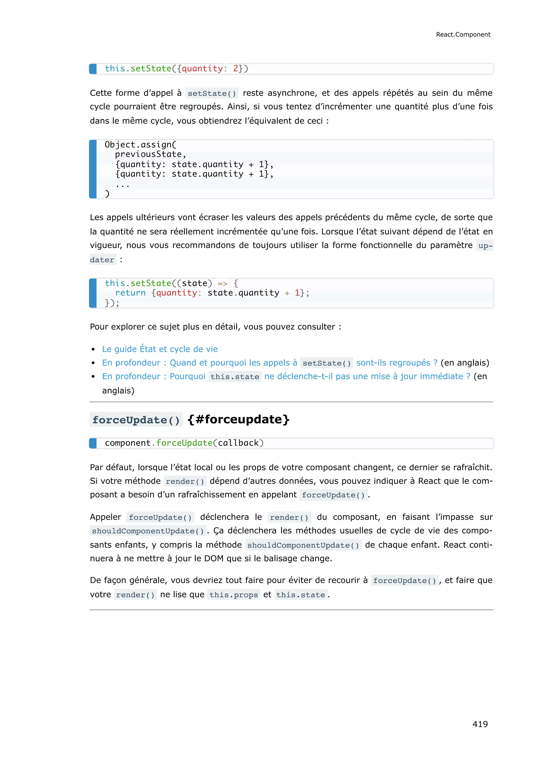 Cette forme d’appel à setState() reste asynchrone, et des appels répétés au sein du même
cycle pourraient être regroupés. Ainsi, si vous tentez d’incrémenter une quantité plus d’une fois
dans le même cycle, vous obtiendrez l’équivalent de ceci :
Les appels ultérieurs vont écraser les valeurs des appels précédents du même cycle, de sorte que
la quantité ne sera réellement incrémentée qu’une fois. Lorsque l’état suivant dépend de l’état en
vigueur, nous vous recommandons de toujours utiliser la forme fonctionnelle du paramètre up‐
dater :
Pour explorer ce sujet plus en détail, vous pouvez consulter :
Le guide État et cycle de vie
En profondeur : Quand et pourquoi les appels à setState() sont-ils regroupés ? (en anglais)
En profondeur : Pourquoi this.state ne déclenche-t-il pas une mise à jour immédiate ? (en
anglais)
forceUpdate() {#forceupdate}
Par défaut, lorsque l’état local ou les props de votre composant changent, ce dernier se rafraîchit.
Si votre méthode render() dépend d’autres données, vous pouvez indiquer à React que le com-
posant a besoin d’un rafraîchissement en appelant forceUpdate() .
Appeler forceUpdate() déclenchera le render() du composant, en faisant l’impasse sur
shouldComponentUpdate() . Ça déclenchera les méthodes usuelles de cycle de vie des compo-
sants enfants, y compris la méthode shouldComponentUpdate() de chaque enfant. React conti-
nuera à ne mettre à jour le DOM que si le balisage change.
De façon générale, vous devriez tout faire pour éviter de recourir à forceUpdate() , et faire que
votre render() ne lise que this.props et this.state .
this.setState({quantity: 2})
Object.assign(
previousState,
{quantity: state.quantity + 1},
{quantity: state.quantity + 1},
...
)
this.setState((state) => {
return {quantity: state.quantity + 1};
});
component.forceUpdate(callback)
React.Component
419
 