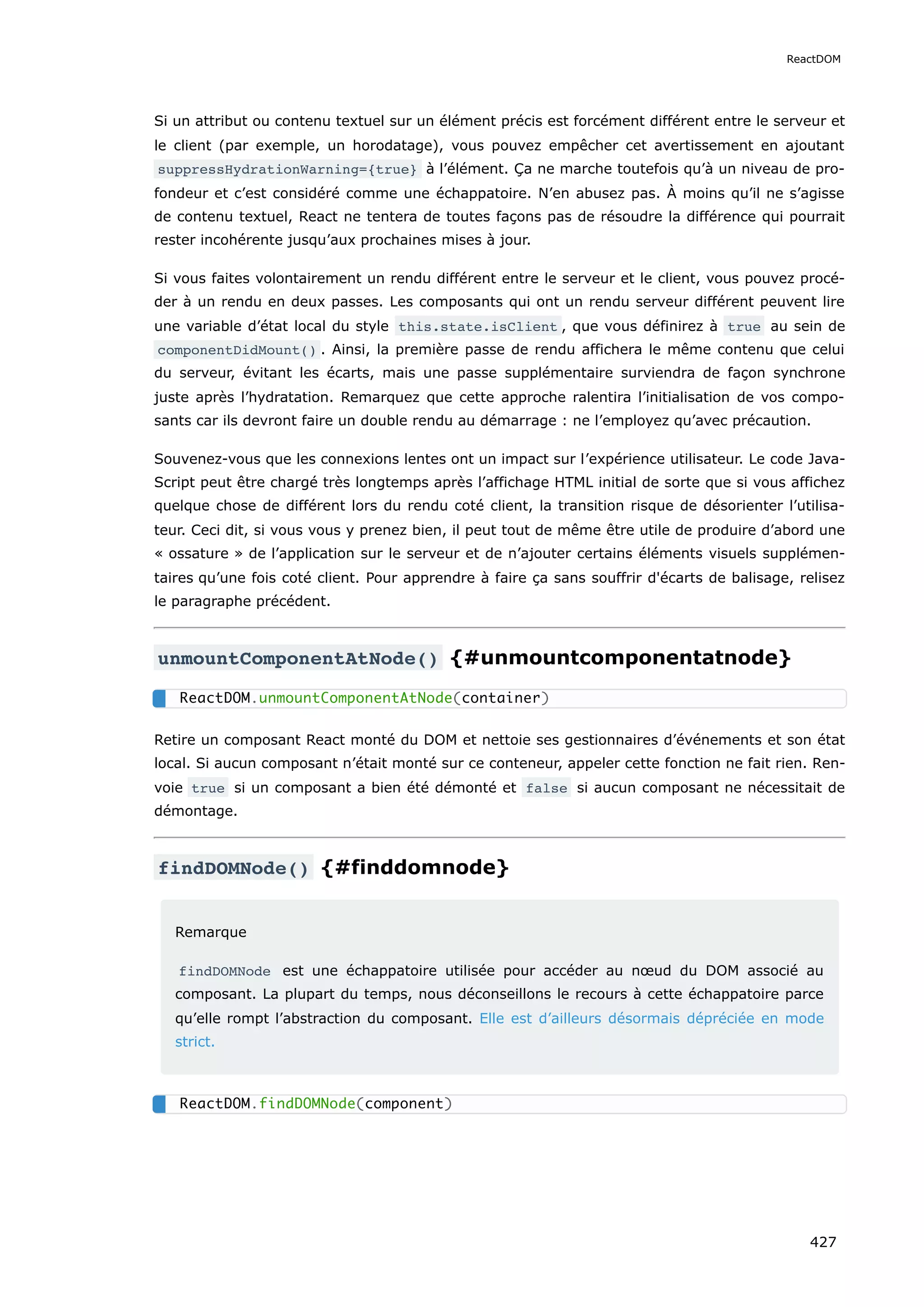 Si un attribut ou contenu textuel sur un élément précis est forcément différent entre le serveur et
le client (par exemple, un horodatage), vous pouvez empêcher cet avertissement en ajoutant
suppressHydrationWarning={true} à l’élément. Ça ne marche toutefois qu’à un niveau de pro-
fondeur et c’est considéré comme une échappatoire. N’en abusez pas. À moins qu’il ne s’agisse
de contenu textuel, React ne tentera de toutes façons pas de résoudre la différence qui pourrait
rester incohérente jusqu’aux prochaines mises à jour.
Si vous faites volontairement un rendu différent entre le serveur et le client, vous pouvez procé-
der à un rendu en deux passes. Les composants qui ont un rendu serveur différent peuvent lire
une variable d’état local du style this.state.isClient , que vous définirez à true au sein de
componentDidMount() . Ainsi, la première passe de rendu affichera le même contenu que celui
du serveur, évitant les écarts, mais une passe supplémentaire surviendra de façon synchrone
juste après l’hydratation. Remarquez que cette approche ralentira l’initialisation de vos compo-
sants car ils devront faire un double rendu au démarrage : ne l’employez qu’avec précaution.
Souvenez-vous que les connexions lentes ont un impact sur l’expérience utilisateur. Le code Java-
Script peut être chargé très longtemps après l’affichage HTML initial de sorte que si vous affichez
quelque chose de différent lors du rendu coté client, la transition risque de désorienter l’utilisa-
teur. Ceci dit, si vous vous y prenez bien, il peut tout de même être utile de produire d’abord une
« ossature » de l’application sur le serveur et de n’ajouter certains éléments visuels supplémen-
taires qu’une fois coté client. Pour apprendre à faire ça sans souffrir d'écarts de balisage, relisez
le paragraphe précédent.
unmountComponentAtNode() {#unmountcomponentatnode}
Retire un composant React monté du DOM et nettoie ses gestionnaires d’événements et son état
local. Si aucun composant n’était monté sur ce conteneur, appeler cette fonction ne fait rien. Ren-
voie true si un composant a bien été démonté et false si aucun composant ne nécessitait de
démontage.
findDOMNode() {#finddomnode}
Remarque
findDOMNode est une échappatoire utilisée pour accéder au nœud du DOM associé au
composant. La plupart du temps, nous déconseillons le recours à cette échappatoire parce
qu’elle rompt l’abstraction du composant. Elle est d’ailleurs désormais dépréciée en mode
strict.
ReactDOM.unmountComponentAtNode(container)
ReactDOM.findDOMNode(component)
ReactDOM
427
 