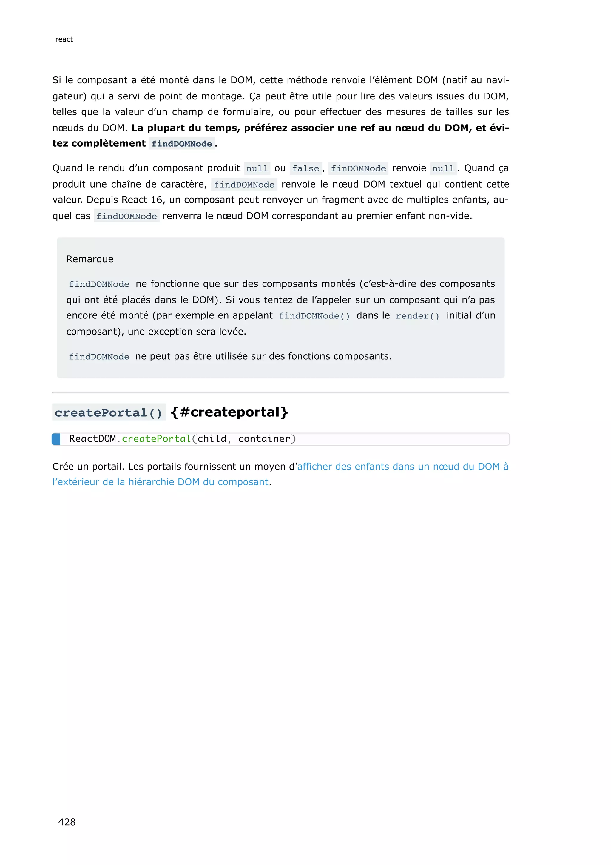 Si le composant a été monté dans le DOM, cette méthode renvoie l’élément DOM (natif au navi-
gateur) qui a servi de point de montage. Ça peut être utile pour lire des valeurs issues du DOM,
telles que la valeur d’un champ de formulaire, ou pour effectuer des mesures de tailles sur les
nœuds du DOM. La plupart du temps, préférez associer une ref au nœud du DOM, et évi-
tez complètement findDOMNode .
Quand le rendu d’un composant produit null ou false , finDOMNode renvoie null . Quand ça
produit une chaîne de caractère, findDOMNode renvoie le nœud DOM textuel qui contient cette
valeur. Depuis React 16, un composant peut renvoyer un fragment avec de multiples enfants, au-
quel cas findDOMNode renverra le nœud DOM correspondant au premier enfant non-vide.
Remarque
findDOMNode ne fonctionne que sur des composants montés (c’est-à-dire des composants
qui ont été placés dans le DOM). Si vous tentez de l’appeler sur un composant qui n’a pas
encore été monté (par exemple en appelant findDOMNode() dans le render() initial d’un
composant), une exception sera levée.
findDOMNode ne peut pas être utilisée sur des fonctions composants.
createPortal() {#createportal}
Crée un portail. Les portails fournissent un moyen d’afficher des enfants dans un nœud du DOM à
l’extérieur de la hiérarchie DOM du composant.
ReactDOM.createPortal(child, container)
react
428
 