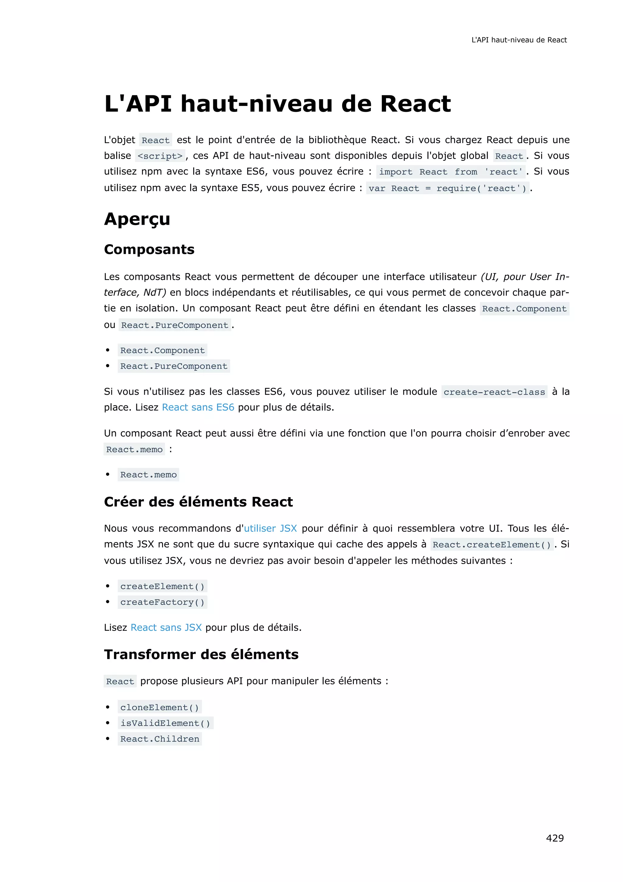 L'API haut-niveau de React
L'objet React est le point d'entrée de la bibliothèque React. Si vous chargez React depuis une
balise <script> , ces API de haut-niveau sont disponibles depuis l'objet global React . Si vous
utilisez npm avec la syntaxe ES6, vous pouvez écrire : import React from 'react' . Si vous
utilisez npm avec la syntaxe ES5, vous pouvez écrire : var React = require('react') .
Aperçu
Composants
Les composants React vous permettent de découper une interface utilisateur (UI, pour User In-
terface, NdT) en blocs indépendants et réutilisables, ce qui vous permet de concevoir chaque par-
tie en isolation. Un composant React peut être défini en étendant les classes React.Component
ou React.PureComponent .
React.Component
React.PureComponent
Si vous n'utilisez pas les classes ES6, vous pouvez utiliser le module create-react-class à la
place. Lisez React sans ES6 pour plus de détails.
Un composant React peut aussi être défini via une fonction que l'on pourra choisir d’enrober avec
React.memo :
React.memo
Créer des éléments React
Nous vous recommandons d'utiliser JSX pour définir à quoi ressemblera votre UI. Tous les élé-
ments JSX ne sont que du sucre syntaxique qui cache des appels à React.createElement() . Si
vous utilisez JSX, vous ne devriez pas avoir besoin d'appeler les méthodes suivantes :
createElement()
createFactory()
Lisez React sans JSX pour plus de détails.
Transformer des éléments
React propose plusieurs API pour manipuler les éléments :
cloneElement()
isValidElement()
React.Children
L'API haut-niveau de React
429
 
