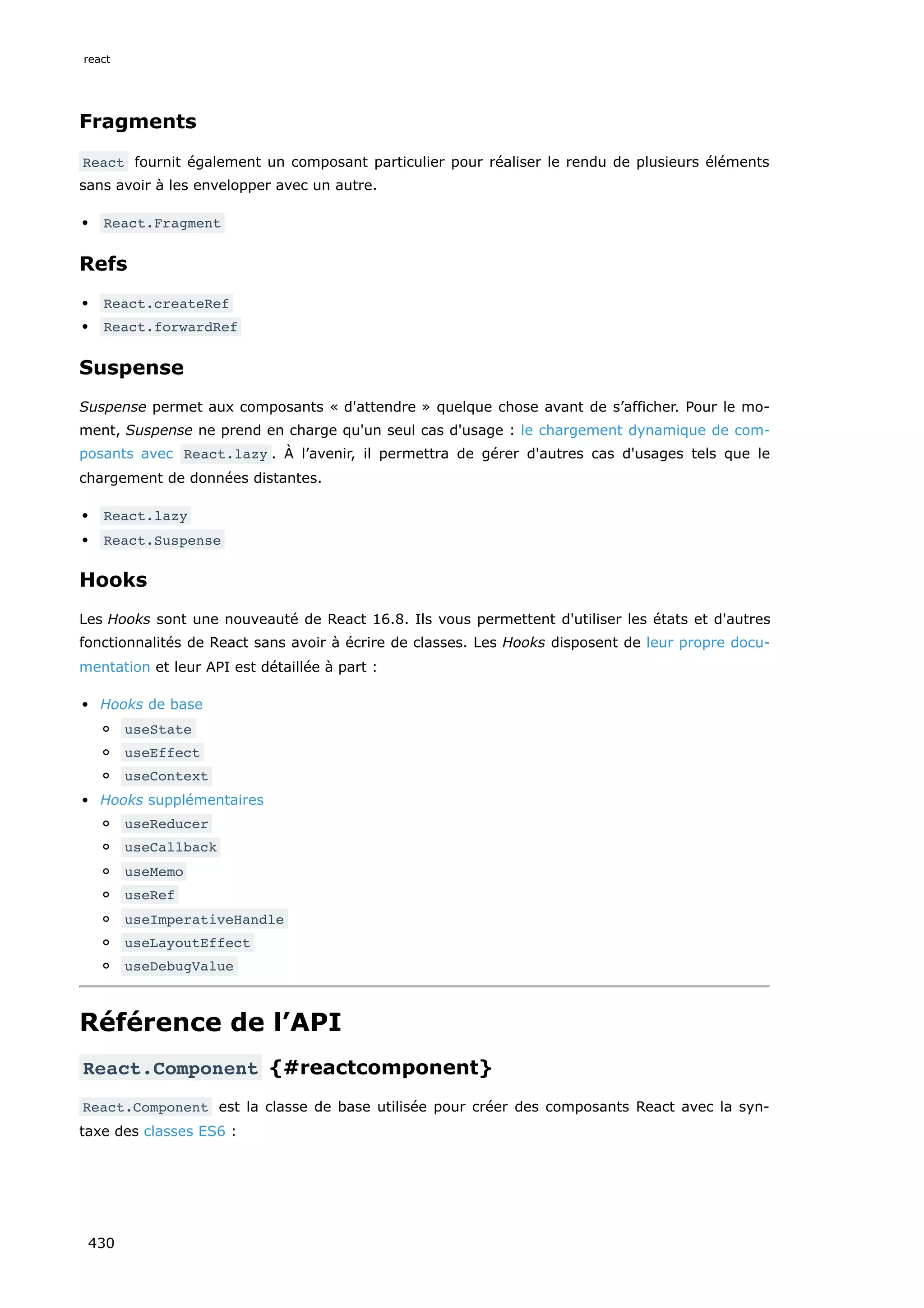 Fragments
React fournit également un composant particulier pour réaliser le rendu de plusieurs éléments
sans avoir à les envelopper avec un autre.
React.Fragment
Refs
React.createRef
React.forwardRef
Suspense
Suspense permet aux composants « d'attendre » quelque chose avant de s’afficher. Pour le mo-
ment, Suspense ne prend en charge qu'un seul cas d'usage : le chargement dynamique de com-
posants avec React.lazy . À l’avenir, il permettra de gérer d'autres cas d'usages tels que le
chargement de données distantes.
React.lazy
React.Suspense
Hooks
Les Hooks sont une nouveauté de React 16.8. Ils vous permettent d'utiliser les états et d'autres
fonctionnalités de React sans avoir à écrire de classes. Les Hooks disposent de leur propre docu-
mentation et leur API est détaillée à part :
Hooks de base
useState
useEffect
useContext
Hooks supplémentaires
useReducer
useCallback
useMemo
useRef
useImperativeHandle
useLayoutEffect
useDebugValue
Référence de l’API
React.Component {#reactcomponent}
React.Component est la classe de base utilisée pour créer des composants React avec la syn-
taxe des classes ES6 :
react
430
 