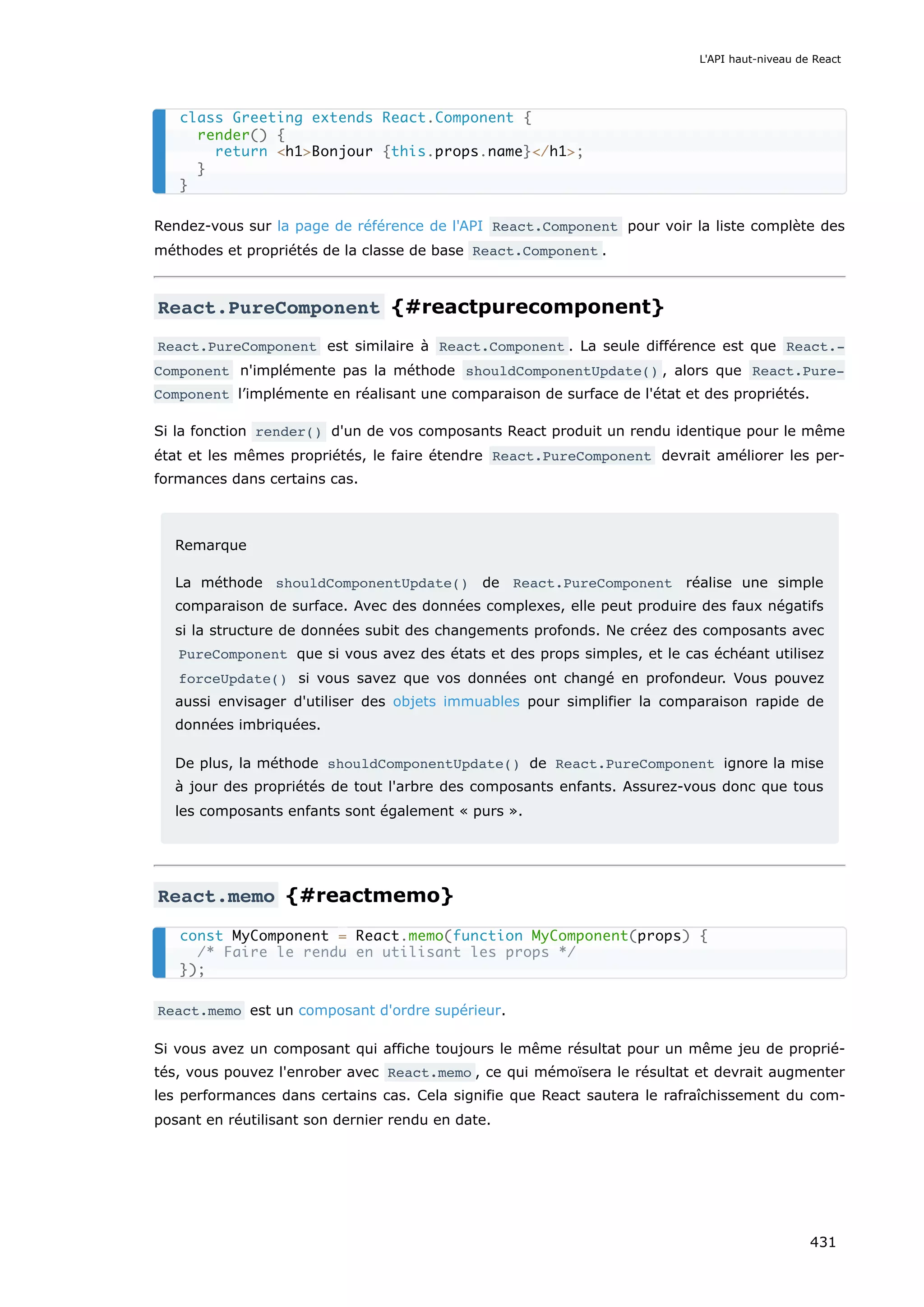 Rendez-vous sur la page de référence de l'API React.Component pour voir la liste complète des
méthodes et propriétés de la classe de base React.Component .
React.PureComponent {#reactpurecomponent}
React.PureComponent est similaire à React.Component . La seule différence est que React.‐
Component n'implémente pas la méthode shouldComponentUpdate() , alors que React.Pure‐
Component l’implémente en réalisant une comparaison de surface de l'état et des propriétés.
Si la fonction render() d'un de vos composants React produit un rendu identique pour le même
état et les mêmes propriétés, le faire étendre React.PureComponent devrait améliorer les per-
formances dans certains cas.
Remarque
La méthode shouldComponentUpdate() de React.PureComponent réalise une simple
comparaison de surface. Avec des données complexes, elle peut produire des faux négatifs
si la structure de données subit des changements profonds. Ne créez des composants avec
PureComponent que si vous avez des états et des props simples, et le cas échéant utilisez
forceUpdate() si vous savez que vos données ont changé en profondeur. Vous pouvez
aussi envisager d'utiliser des objets immuables pour simplifier la comparaison rapide de
données imbriquées.
De plus, la méthode shouldComponentUpdate() de React.PureComponent ignore la mise
à jour des propriétés de tout l'arbre des composants enfants. Assurez-vous donc que tous
les composants enfants sont également « purs ».
React.memo {#reactmemo}
React.memo est un composant d'ordre supérieur.
Si vous avez un composant qui affiche toujours le même résultat pour un même jeu de proprié-
tés, vous pouvez l'enrober avec React.memo , ce qui mémoïsera le résultat et devrait augmenter
les performances dans certains cas. Cela signifie que React sautera le rafraîchissement du com-
posant en réutilisant son dernier rendu en date.
class Greeting extends React.Component {
render() {
return <h1>Bonjour {this.props.name}</h1>;
}
}
const MyComponent = React.memo(function MyComponent(props) {
/* Faire le rendu en utilisant les props */
});
L'API haut-niveau de React
431
 
