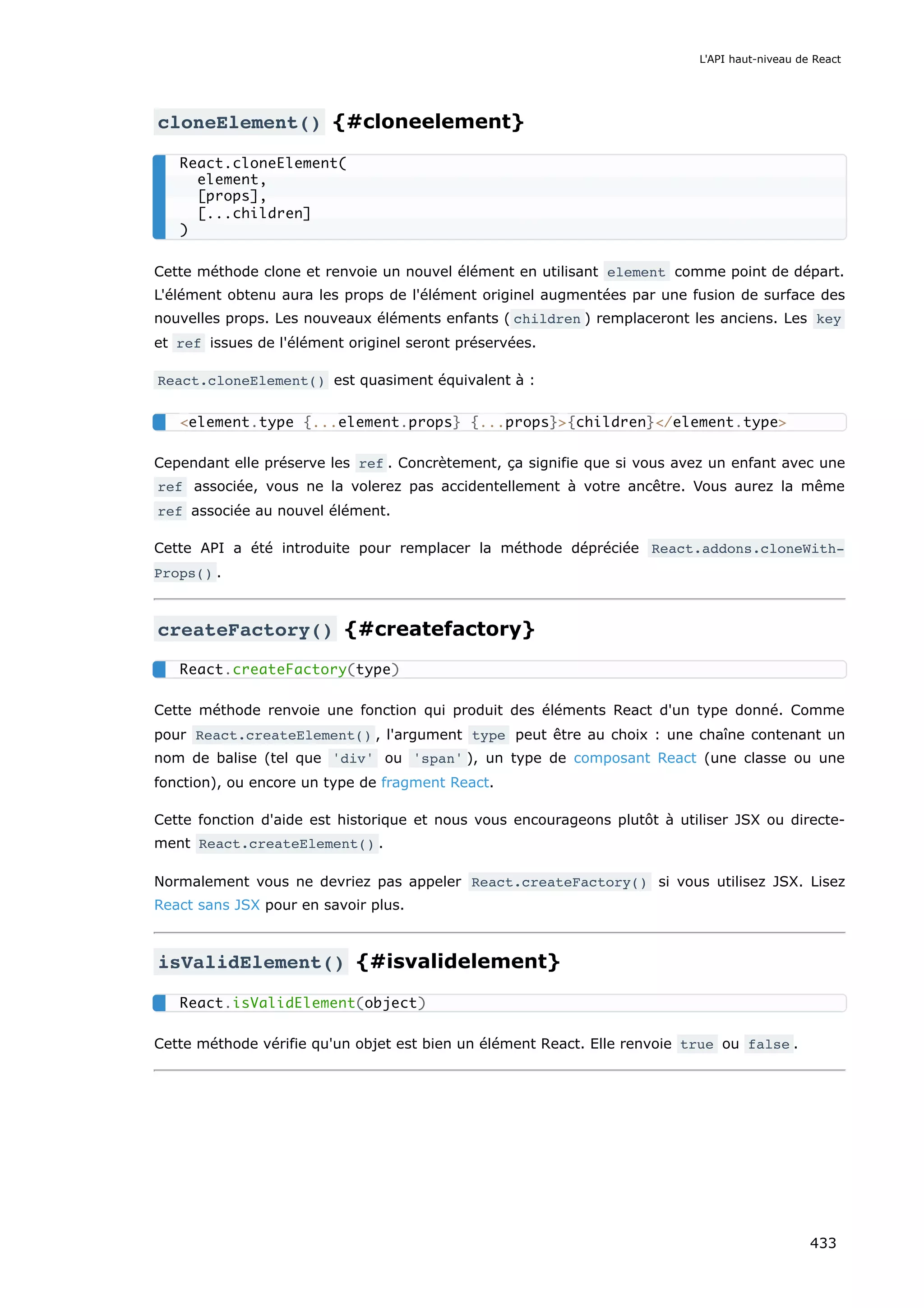 cloneElement() {#cloneelement}
Cette méthode clone et renvoie un nouvel élément en utilisant element comme point de départ.
L'élément obtenu aura les props de l'élément originel augmentées par une fusion de surface des
nouvelles props. Les nouveaux éléments enfants ( children ) remplaceront les anciens. Les key
et ref issues de l'élément originel seront préservées.
React.cloneElement() est quasiment équivalent à :
Cependant elle préserve les ref . Concrètement, ça signifie que si vous avez un enfant avec une
ref associée, vous ne la volerez pas accidentellement à votre ancêtre. Vous aurez la même
ref associée au nouvel élément.
Cette API a été introduite pour remplacer la méthode dépréciée React.addons.cloneWith‐
Props() .
createFactory() {#createfactory}
Cette méthode renvoie une fonction qui produit des éléments React d'un type donné. Comme
pour React.createElement() , l'argument type peut être au choix : une chaîne contenant un
nom de balise (tel que 'div' ou 'span' ), un type de composant React (une classe ou une
fonction), ou encore un type de fragment React.
Cette fonction d'aide est historique et nous vous encourageons plutôt à utiliser JSX ou directe-
ment React.createElement() .
Normalement vous ne devriez pas appeler React.createFactory() si vous utilisez JSX. Lisez
React sans JSX pour en savoir plus.
isValidElement() {#isvalidelement}
Cette méthode vérifie qu'un objet est bien un élément React. Elle renvoie true ou false .
React.cloneElement(
element,
[props],
[...children]
)
<element.type {...element.props} {...props}>{children}</element.type>
React.createFactory(type)
React.isValidElement(object)
L'API haut-niveau de React
433
 