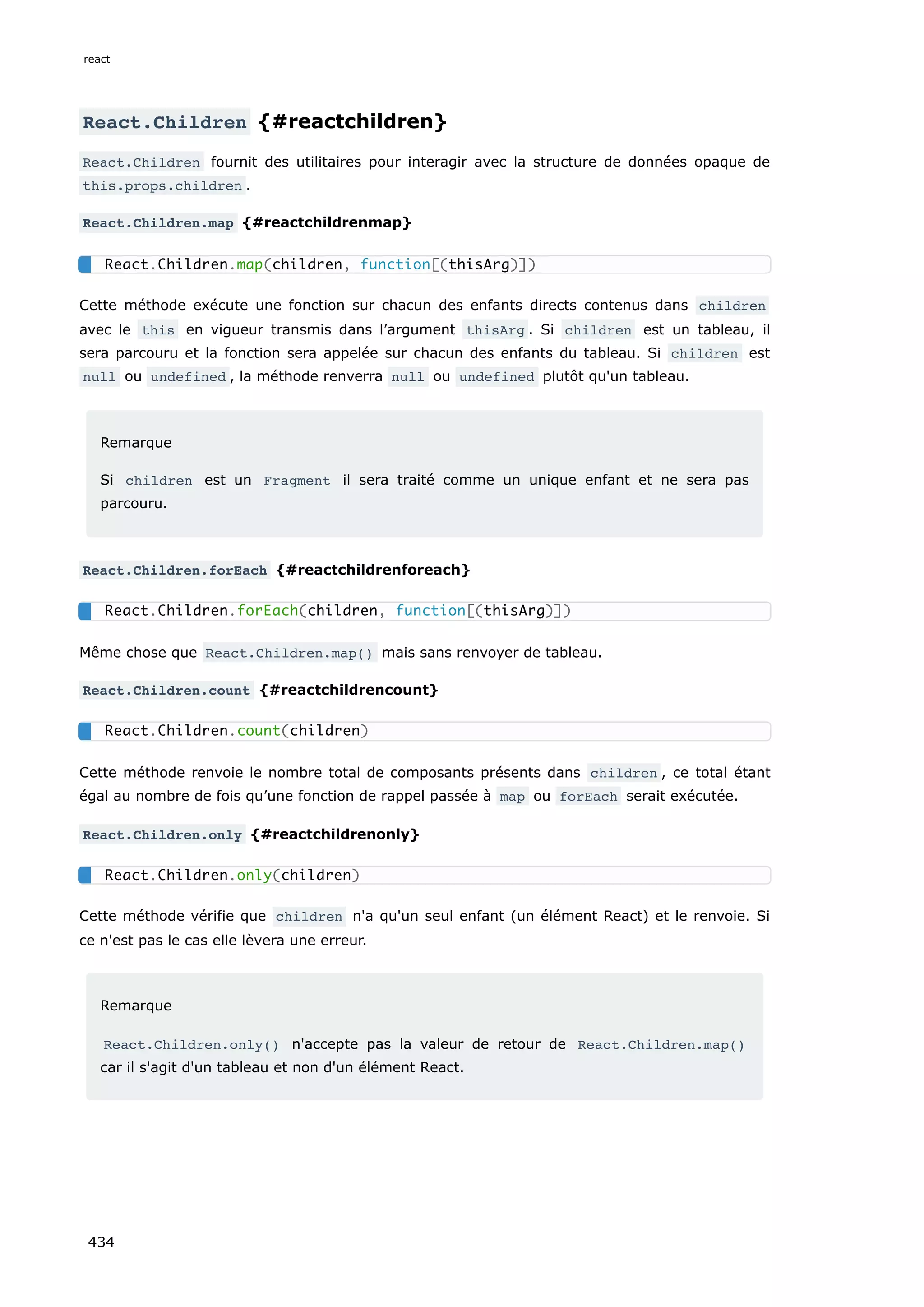 React.Children {#reactchildren}
React.Children fournit des utilitaires pour interagir avec la structure de données opaque de
this.props.children .
React.Children.map {#reactchildrenmap}
Cette méthode exécute une fonction sur chacun des enfants directs contenus dans children
avec le this en vigueur transmis dans l’argument thisArg . Si children est un tableau, il
sera parcouru et la fonction sera appelée sur chacun des enfants du tableau. Si children est
null ou undefined , la méthode renverra null ou undefined plutôt qu'un tableau.
Remarque
Si children est un Fragment il sera traité comme un unique enfant et ne sera pas
parcouru.
React.Children.forEach {#reactchildrenforeach}
Même chose que React.Children.map() mais sans renvoyer de tableau.
React.Children.count {#reactchildrencount}
Cette méthode renvoie le nombre total de composants présents dans children , ce total étant
égal au nombre de fois qu’une fonction de rappel passée à map ou forEach serait exécutée.
React.Children.only {#reactchildrenonly}
Cette méthode vérifie que children n'a qu'un seul enfant (un élément React) et le renvoie. Si
ce n'est pas le cas elle lèvera une erreur.
Remarque
React.Children.only() n'accepte pas la valeur de retour de React.Children.map()
car il s'agit d'un tableau et non d'un élément React.
React.Children.map(children, function[(thisArg)])
React.Children.forEach(children, function[(thisArg)])
React.Children.count(children)
React.Children.only(children)
react
434
 