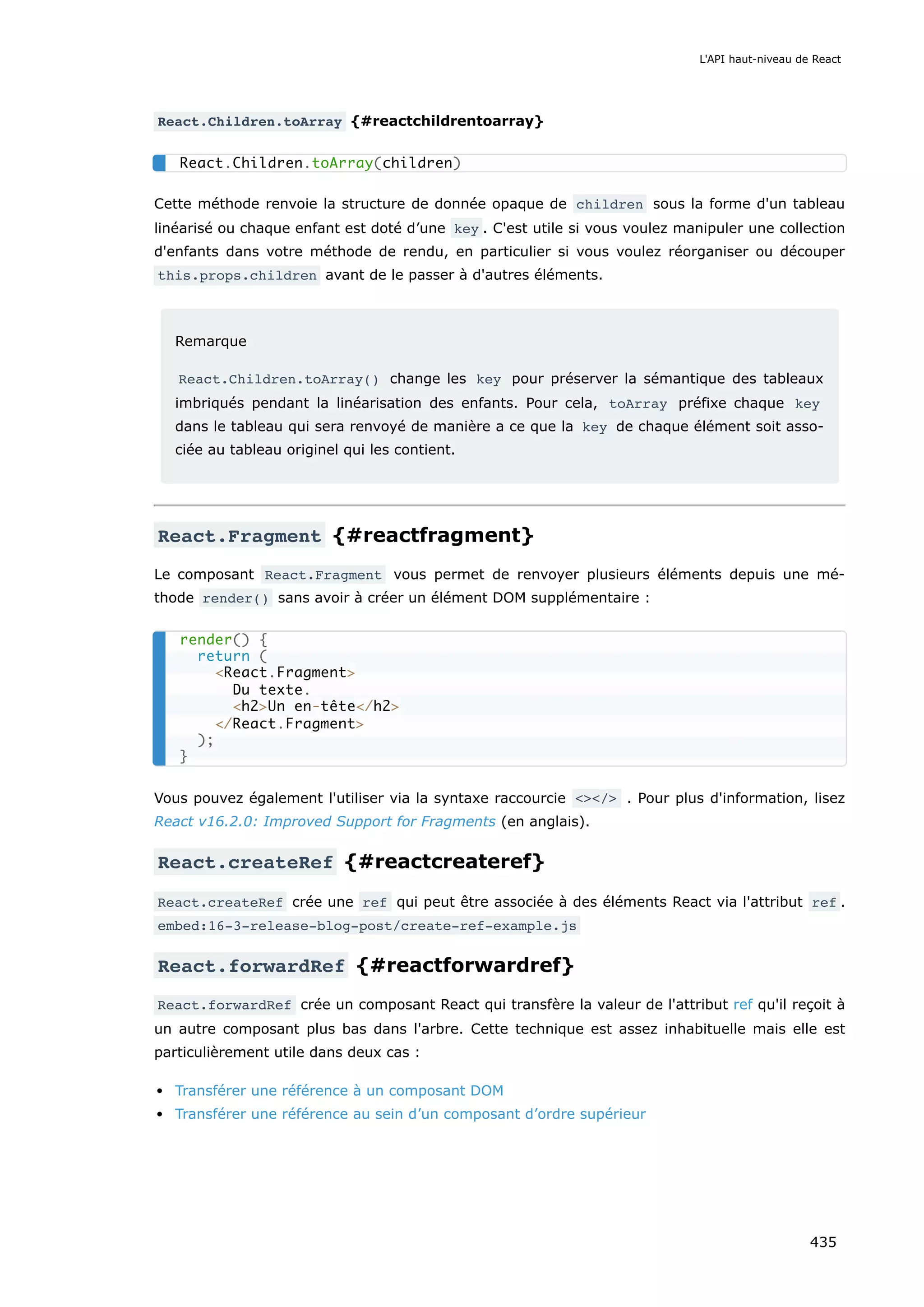 React.Children.toArray {#reactchildrentoarray}
Cette méthode renvoie la structure de donnée opaque de children sous la forme d'un tableau
linéarisé ou chaque enfant est doté d’une key . C'est utile si vous voulez manipuler une collection
d'enfants dans votre méthode de rendu, en particulier si vous voulez réorganiser ou découper
this.props.children avant de le passer à d'autres éléments.
Remarque
React.Children.toArray() change les key pour préserver la sémantique des tableaux
imbriqués pendant la linéarisation des enfants. Pour cela, toArray préfixe chaque key
dans le tableau qui sera renvoyé de manière a ce que la key de chaque élément soit asso-
ciée au tableau originel qui les contient.
React.Fragment {#reactfragment}
Le composant React.Fragment vous permet de renvoyer plusieurs éléments depuis une mé-
thode render() sans avoir à créer un élément DOM supplémentaire :
Vous pouvez également l'utiliser via la syntaxe raccourcie <></> . Pour plus d'information, lisez
React v16.2.0: Improved Support for Fragments (en anglais).
React.createRef {#reactcreateref}
React.createRef crée une ref qui peut être associée à des éléments React via l'attribut ref .
embed:16-3-release-blog-post/create-ref-example.js
React.forwardRef {#reactforwardref}
React.forwardRef crée un composant React qui transfère la valeur de l'attribut ref qu'il reçoit à
un autre composant plus bas dans l'arbre. Cette technique est assez inhabituelle mais elle est
particulièrement utile dans deux cas :
Transférer une référence à un composant DOM
Transférer une référence au sein d’un composant d’ordre supérieur
React.Children.toArray(children)
render() {
return (
<React.Fragment>
Du texte.
<h2>Un en-tête</h2>
</React.Fragment>
);
}
L'API haut-niveau de React
435
 