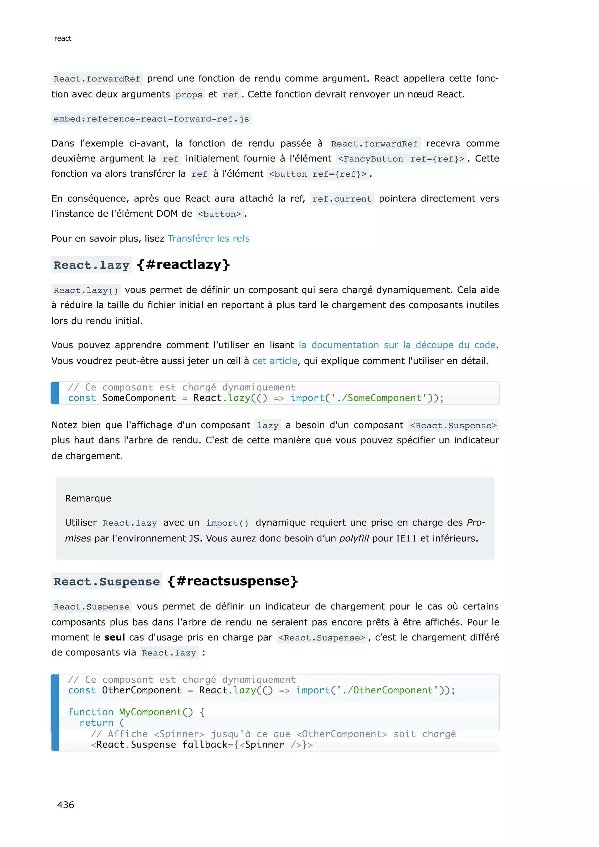 React.forwardRef prend une fonction de rendu comme argument. React appellera cette fonc-
tion avec deux arguments props et ref . Cette fonction devrait renvoyer un nœud React.
embed:reference-react-forward-ref.js
Dans l'exemple ci-avant, la fonction de rendu passée à React.forwardRef recevra comme
deuxième argument la ref initialement fournie à l'élément <FancyButton ref={ref}> . Cette
fonction va alors transférer la ref à l'élément <button ref={ref}> .
En conséquence, après que React aura attaché la ref, ref.current pointera directement vers
l'instance de l'élément DOM de <button> .
Pour en savoir plus, lisez Transférer les refs
React.lazy {#reactlazy}
React.lazy() vous permet de définir un composant qui sera chargé dynamiquement. Cela aide
à réduire la taille du fichier initial en reportant à plus tard le chargement des composants inutiles
lors du rendu initial.
Vous pouvez apprendre comment l'utiliser en lisant la documentation sur la découpe du code.
Vous voudrez peut-être aussi jeter un œil à cet article, qui explique comment l'utiliser en détail.
Notez bien que l'affichage d'un composant lazy a besoin d'un composant <React.Suspense>
plus haut dans l'arbre de rendu. C'est de cette manière que vous pouvez spécifier un indicateur
de chargement.
Remarque
Utiliser React.lazy avec un import() dynamique requiert une prise en charge des Pro-
mises par l'environnement JS. Vous aurez donc besoin d’un polyfill pour IE11 et inférieurs.
React.Suspense {#reactsuspense}
React.Suspense vous permet de définir un indicateur de chargement pour le cas où certains
composants plus bas dans l’arbre de rendu ne seraient pas encore prêts à être affichés. Pour le
moment le seul cas d'usage pris en charge par <React.Suspense> , c’est le chargement différé
de composants via React.lazy :
// Ce composant est chargé dynamiquement
const SomeComponent = React.lazy(() => import('./SomeComponent'));
// Ce composant est chargé dynamiquement
const OtherComponent = React.lazy(() => import('./OtherComponent'));
function MyComponent() {
return (
// Affiche <Spinner> jusqu'à ce que <OtherComponent> soit chargé
<React.Suspense fallback={<Spinner />}>
react
436
 
