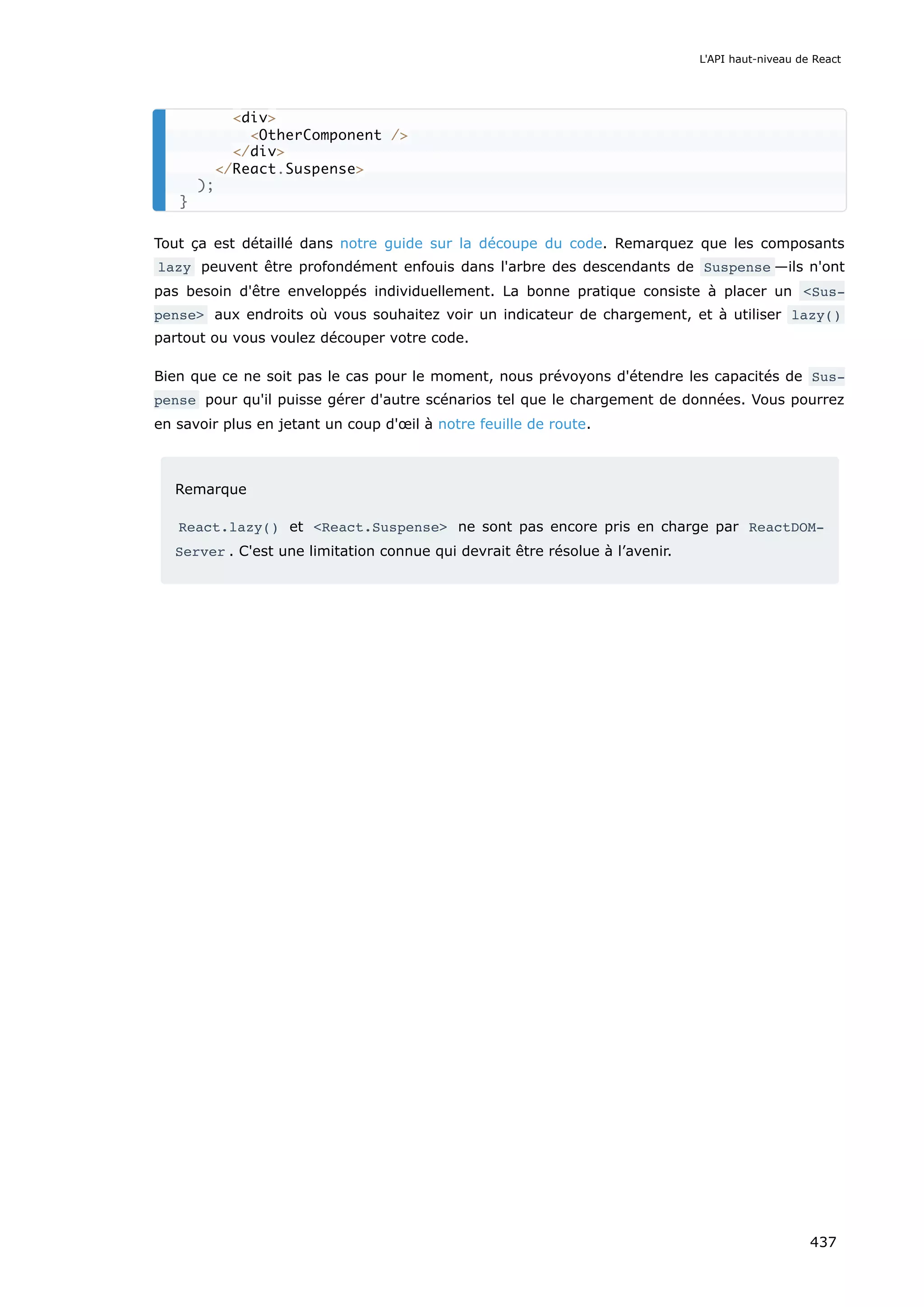 Tout ça est détaillé dans notre guide sur la découpe du code. Remarquez que les composants
lazy peuvent être profondément enfouis dans l'arbre des descendants de Suspense —ils n'ont
pas besoin d'être enveloppés individuellement. La bonne pratique consiste à placer un <Sus‐
pense> aux endroits où vous souhaitez voir un indicateur de chargement, et à utiliser lazy()
partout ou vous voulez découper votre code.
Bien que ce ne soit pas le cas pour le moment, nous prévoyons d'étendre les capacités de Sus‐
pense pour qu'il puisse gérer d'autre scénarios tel que le chargement de données. Vous pourrez
en savoir plus en jetant un coup d'œil à notre feuille de route.
Remarque
React.lazy() et <React.Suspense> ne sont pas encore pris en charge par ReactDOM‐
Server . C'est une limitation connue qui devrait être résolue à l’avenir.
<div>
<OtherComponent />
</div>
</React.Suspense>
);
}
L'API haut-niveau de React
437
 